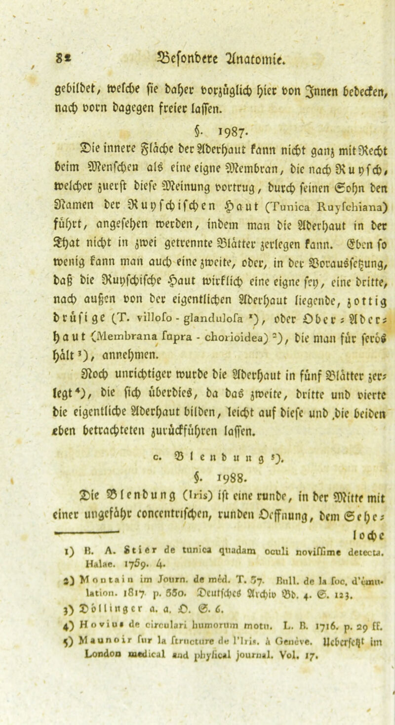 gebilbet, tt>efd>e fie baf>er torjüglich h^t hon 3nnen bebecfen, nach norn bagegen freier laßen. §• 1987- ®ie innere glädje ber Sfberfjaur fann nicht ganj mit^echt heim 9J?enfchen al$ eine eigne Membran, bie nach SKu pfeb, weicher juerft biefe Meinung oortrug, burch feinen ©of)n ben tarnen ber Otupfcbifcben £aut (Tunica Ruyfchiana) fuhrt/ angefetjen werben, inbem man bie 2lbed)aut in ber $f)at nicht in jwei getrennte SSlätter jeriegen fann. @ben fo wenig fann man auch eine jweite, ober, in ber SßorauSfe^ung, baß bie JHu^fchifche -£>aut Wtrfitch eine eigne fei;, eine brüte, nach außen t>on ber eigentlichen Oberhaut iiegenbe, jottig brüfige (T. viliofo - glanclulofa *), ober Ober *51ber? !)aUt (Membrana fapra - chorioidea) =), bie man für feroS hält’)/ annchmen. «Roch unrichtiger würbe bie Oberhaut in fünf Blätter 5er? legt4), bie fich überbicö, ba ba6 jweite, britte unb eierte bie eigentliche Oberhaut hüben, leicht auf biefe unb ,bic beiben «ben betrachteten jurücffül)ren iaffen. c. ® I c n b u n 9 »), §. 1988. £ie $8lenbung (Iris) ift eine runbe, in ber 5)?itfe mit einer ungefähr eoncentnfchen, runben Öeffnung, bem ©el;c;  loche l) R. A. Stier de tunica qiiadam oculi noviffime detecta. Halae. 1759. l\. j) Mnntain im Journ. de med. T. Zf. Bull, de Ja foc. d’ünu« lation. 1817 p. 5SO. £>CUtf<bcö Sltchio *Bt>. 4. UJ. j) £> b 11 i n 0 c r a. a. C. 0. 6. 4) Hoviu. de circulari humorum motu. L. n. 1716. p. 29 ff. 5) Maunnir fur la ftructure de l’lri*. k Gencve. UctcrfcQt iltl London medical aud pliyiical jourual. Vol. 17.