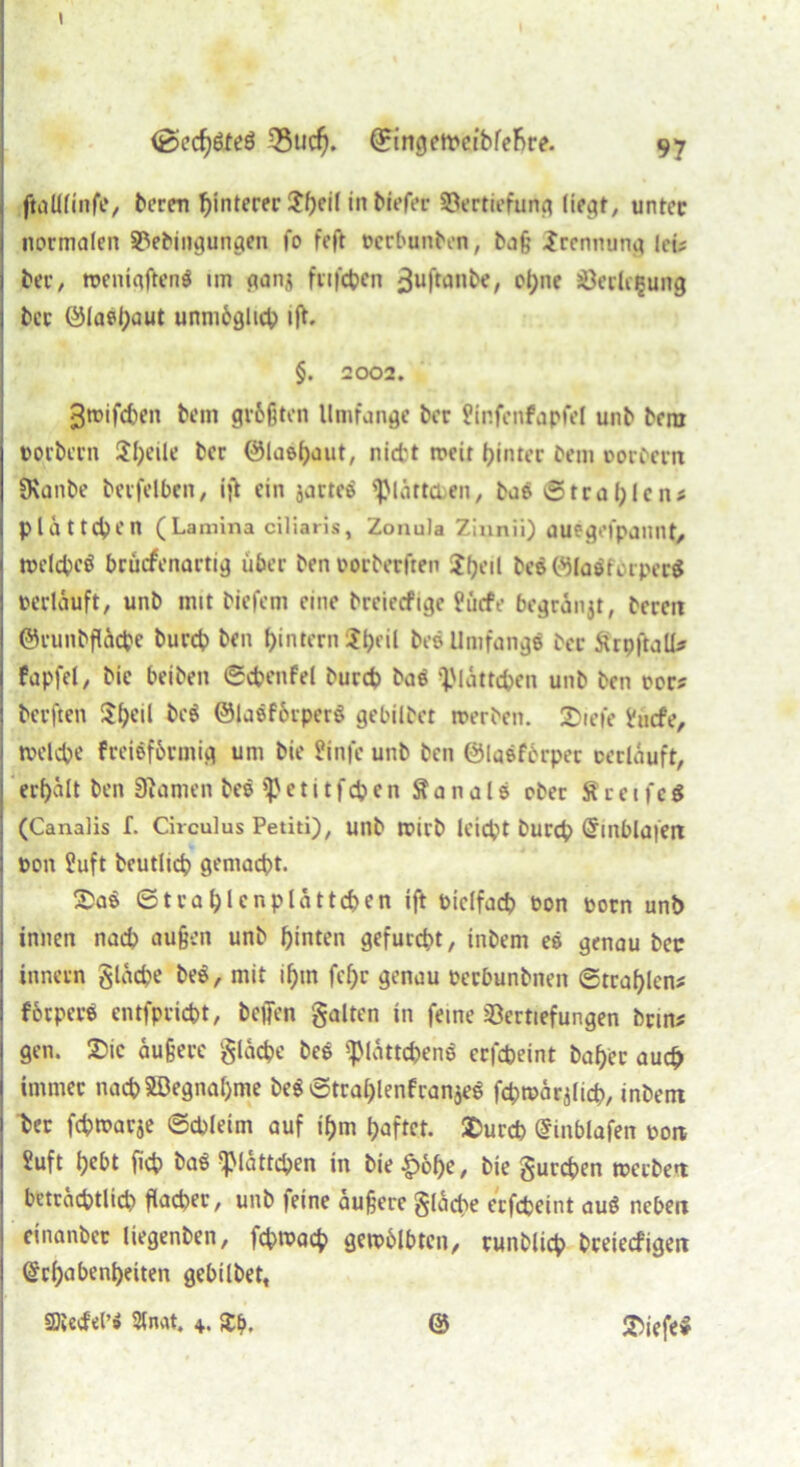 t <öecfy&eö 33ud). @rtngett>etbfefire. 97 I ftalUinfe, bcren hinterer Jhfil in bil’f^ Vertiefung liegt, unter | normalen Heiligungen fo feft oerbunten, baß Trennung leü j ber, toenigfteng un ganj ftifcben ^uftanbe, ohne Verlegung I ber ölael;aut unmöglich ijL §. 2002. 3toifd)en bein größten Umfange ber Üinfenfapfel unb bera oorbern Jl)eile ber ©laehaut, nicht roeir hinter bem oorbern SKanbe betfelben, ijt ein jartee ^lättaen, bae ©traf;lens I platteren (Lamina eiliaris, Zonula Zinnii) ouegefpannt, 1 toelcbeö brüefenartig über ben oorberften ?heil be$(9faöfbrper$ j »erlauft, unb mit biefem eine breiecfige Pücfe begränjt, bereit ©runbfläcbe bureb ben ^intern S^rit beö Umfange ber ärpftalU i fapfet, bie beiben ©cbenfel bureb ba$ glätteten unb ben »or? berften $he*l ©laeförperö gebübet toerben. 2>iefe hicfe, j tvelcbe freiöförmig um bie üinfe unb ben ©laeförper »erlauft, 1 erhalt ben Stamen bee Beti tfcben fta na1s ober ftceife$ (Canalis f. Circulus Petiti), unb irirb leiebt bureb Einblöferi j »011 ?uft bcutlicb gemacht. &a$ © t r a h l c n p l ä 11 cb e n ift »ielfacb »on »orn unb innen nacb außen unb hinten gefurcht, inbem es genau bec innecn gläcbe be$, mit ihm fef;r genau oeebunbnen ©trablen* förperö entfpriebt, befien galten in feine Hertiefungen brms gen. 3>ic äußere gläcbe bee Blättchens erfebeint bah'ec auch immer nachSDegnahme be$ ©trablenfranjeS fcbmärjlich, inbem j her febtoarje ©cbleim auf ihm haftet. SDurcb Einblafen »on j ?uft h^t ficb baö Blättchen in bie £6()e, bie gureben toerben beträchtlich flacher, unb feine äußere gläcbe erfebeint auS neben cinanbec Uegenben, febtoaeb getoölbtcn, runblicb breiecfigeit I Erhabenheiten gebübet,