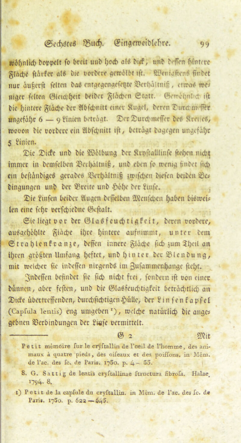 ' ' / M ' i « M @ecf>3teö *8iid). ©ingeroeiMefroe. 99 i ro6f)nlid> hoppelt fo breit mib l)ocb alö bt»f, unb b-'ITon hintere gleiche ftärfer alä bie borbere aeroblbt ift. ftOeniv?ftenö finbet nur aufeerft feiten baö entgegengefeete Verbalmifi , ctrooö roe; niger feiten ©leicb^eit beiber glätten (Statt. ©erochnKt ift bie I)intcce gliche bcc ?lbfdmitt einer Stuart, beren Surdm fftr ungefähr 6 — 9 Pinien betrogt. Scr Surchmeffer bes Sretteä, j roooon bie oorbere ein Slbfcpnitt i|t, beträgt bagegen ungefähr 5 Linien. Sie Sicfe unb bie Salbung ber Srpftalliinfe fielen nicht immer in betnfelben 2Beihältni§, unb eben fo wenig fmbet »ich ein beftänbigeö gerabee 3Öerhältni§ iiroifchen btefen beiben jße# bingungen unb ber Breite unb £6f)e ber Puife. Sie finfen beiber Plugen bcffelben üXcnfchen haben hierorts len eine fef>c »erfchtfbne ©eftalt. (Sie liegt rot ber ©laöfcuchtigfeit, beren roebere, au^gel)6l)lte giäche ihre hintere aufnimmt, unter bein (Strahlenfranje, beflfen innere giäche ficb jum $hc,l art ihren gierten Umfang heftet, unb I) 1 nt e c bet 331 e n b u n g, I mit roelcbet fte inbeffen nirgenbS im ßufammer.hange ftcfyt. ^nbejfen befinbet fie jtch nicht frei, fonbern ift »on einet bunnen, aber feften, unb bie ©laefeuchtigfcit beträd;tlid) an j Sude übertreffenben, burcfcficbtigen-pulle, ber Pinfenfapfel (Caprula lentis) eng umgeben1), rocldje natürlich bie anges | gebnen Sßerbinbungen ber Pwfe »ermittelt. © 2 9Xit Petit memoire für le cryftallin de l’oeil de l’homme, des ani- maux a quatre pieds, des oifeaux et des poiffons. in Mem. de l’ac. des fc. de Paris. 1780. p. 4- So. S. G. Sättig de lentis cryftallinae ftructura iibrofa. Halae, 1794- 8. l) Petit de la capfule du cryftallin. in Mem. de l’ac. des fc. de Paris. 1730. p. 6aa-p-6*f5-