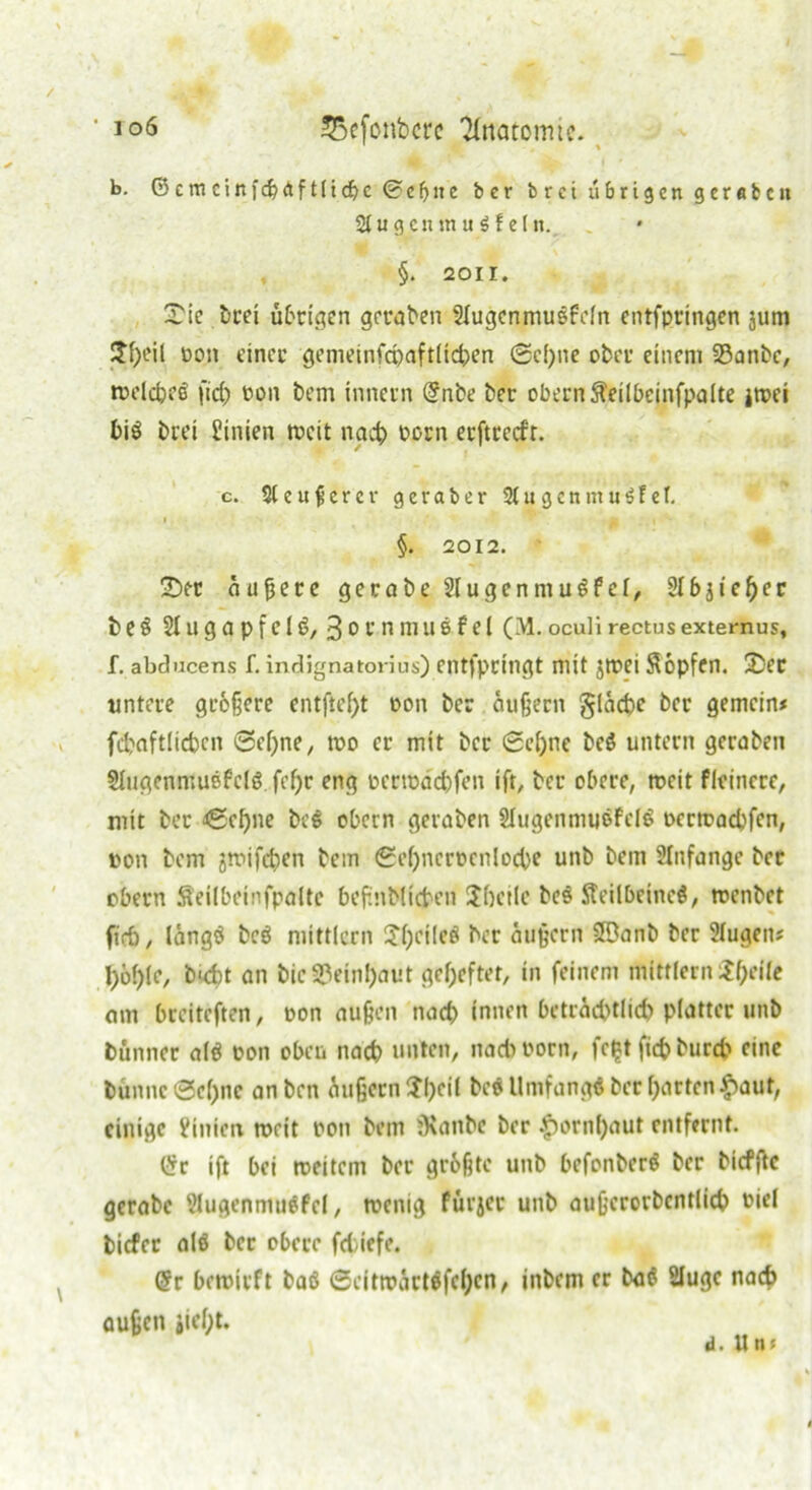 b. 6emciitfcbrtftltcbc@efjne ber brei übrigen geraten StugentnuSfeln. §. 2011. £ie bcei übrigen gefaben 2lugcnmußfcln entfpringen jum $f)eil oon einet’ gemeinfcpaftltcben ©cf)ne ober einem 23anbe, »elcbeß fid) oon bem inner» (?nbe ber obern fteilbejnfpalte i»ei biß brei Linien »eit nach bßrn erftreefr. c. S(en9erct* geraber 2(ugen mußtet. §. 2012. ÜDer äußere gerabe 2[ugenmußfct, Slbjieljer beß 21U g a P f C1ß, 3 o r n mil6 f el (M. oculi rectus externus, f. abducens f. indignatorius) entfpringt mit j»ei Söpfen. ÜDer untere größere entftef)t oon ber äußern §läd)e ber gemein* fcbaftlicben 0el)ne, »o er mit ber ©e&ne beß untern geraben Slugenmußfclß. fef)r eng ocr»ad)fen ift, ber obere, »eit fleincre, mit ber ©cf)ne be© obern geraben 2Iugenmußfclß t>cr»acbfcn, oon bem jtoifdjen bem ©eßncrocnlocbe unb bem 2Infangc ber obern Seilbeinfpalte beßnblicben Jbcile beß Steilbeine©, »enbet fid), lang© beß mittler» Jßcileß ber äußern SBanb ber Slugeit* I)öl)(e, butt an bic2?ein!)aut geßeftet, in feinem mittler» ifycile am breiteften, oon außen nach innen beträchtlich platter unb Dünner alß oon oben nach unten, nacboorn, fc^t ftcfc bureb eine bün»c0ef)ne anben äußern ?l)eil beß llnifangß ber garten #aut, einige ifinien »eit oon bem iKanbc ber |)orn()aut entfernt. Cfr ift bei »eitern ber größte unb befonberß ber bicfßc gerabc 2lugenmußfcl, »enig fttrjer unb außcrorbcntlicb oiel biefer alß bet obere fd)iefe. (Sr bemirft baß ©eitroärtßfeijen, inbem er baß Sluge nad> außen jiefjt. d. n n *