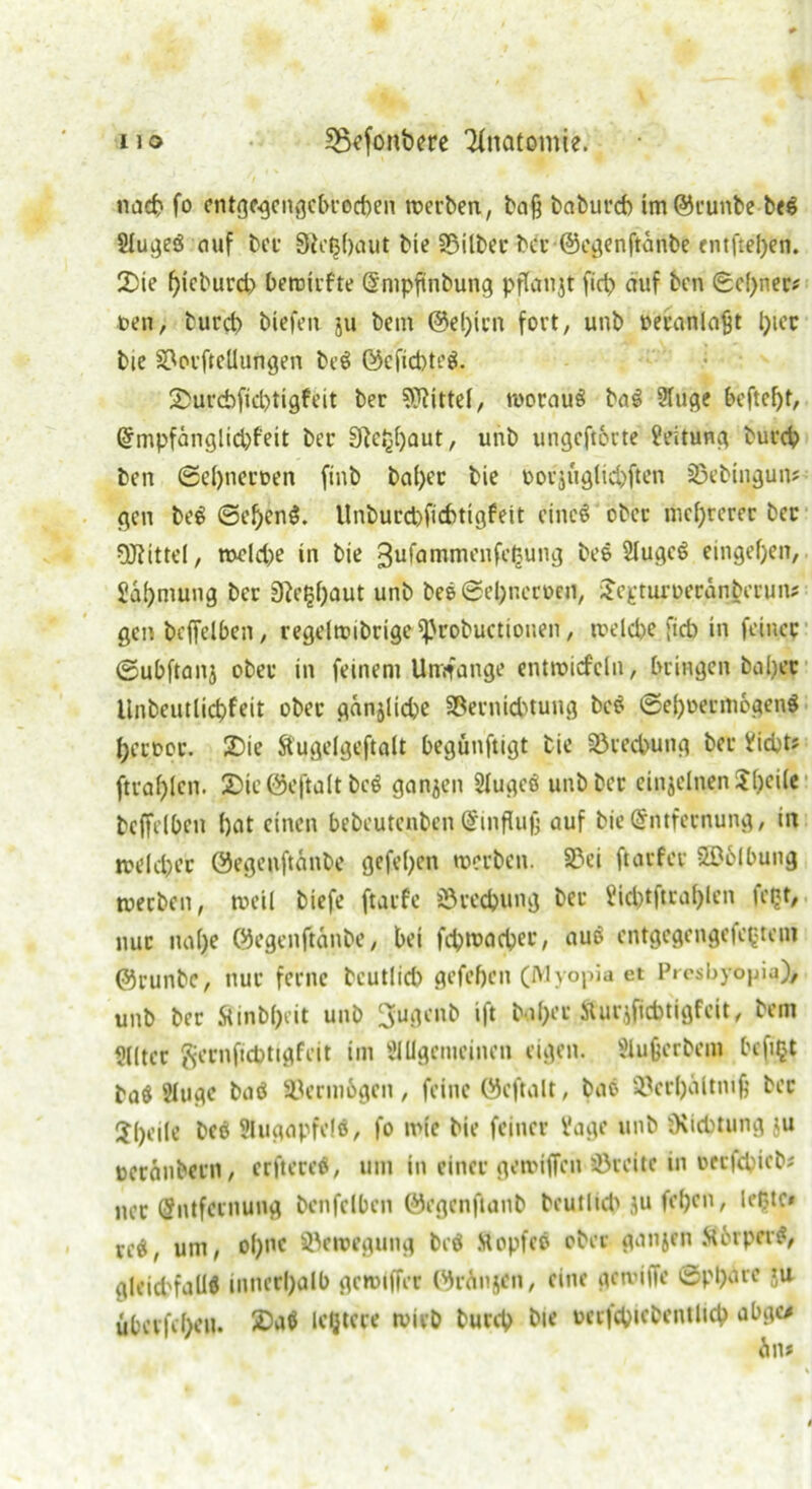 nacp fo entgegengeProcpen werben, ba§ babuicp im@runbe b<g §lugeg auf bei SRetjpaut bie SSilbec bcr@egenftanbe entftepen. 2)ie pieburd) Pewirfte (Empftnbung pflanjt fiep auf ben gepner# teil, burep biefen 511 bem ©epien fort; unb neianlajjt ptec bie S^orftellungen beö ©cfid)teg. Smicpfieptigfeit ber Mittel; woraus baS 2luge Peftept, (Empfänglid)feit bei 9?eppaut, unb ungeftorte Leitung buicp ben ©epnettten ftnb bapec bie »ovjuglicpften sBebingun* gen beS ©epenS. Unburd)ficPtigfeit cincö ober meprerer bei Mittel, roeld)e in bie ^ufamnu’nfepung bee SlugcS eingepen, Vapmung bei 0^e^f;aut unb be$©epnecoen, Jejetuioetanbeiun; gen beffelben; regelwibrige iprobuctiouen; welcpe ficb in feincc ©ubftanj ober in feinem Umfange entroisfcln, bringen bapec llnbcutlicpfeit ober ganjlid)e üßernieptung beS ©epoeimoaenS pecooc. £>ie Äugelgeftalt Pegünftigt bie 33recpung bei Vicpt* ftraplcn. 2)ie ©eftalt bcö ganjen Slugcö unb bei einzelnen Speile beffelpen pat einen bebeutenben Einfluß auf bie (Entfernung, in roelcpec ©egeoftänbe gefepett werben. 23ei ftarfer 2£6lPung werben, weil biefe ftarfe 35recpung bei Vicptftraplen U’pt, nuc uape ©egenftanbe, bet fcpwacpec, auS entgegengefe^tem ©runbC; nui ferne beutlid) gefepett (Myopia et Presbyopia)* unb ber Äinbpeit unb 3ugenb ift b tpec Sturjficbtigfeit, bem Slltec geenfiepttgfeit im t’lUgemeinen eigen. Sluperbem Pcfipt baö Sluge baö Vermögen, feine ©eftalt, bao Söecpältnip bec Jpeile beet Slugapfelö, fo wie bie feiner Vage unb OvicPtung ju tocranbein, erftereS, um in einer gewijfen söreitc in oeefepiebi nec (Entfernung benfclben ©egenftanb beutlicp ju fepen, leiste* red, um, opne Bewegung beö ttopfcö ober ganjen Sörpir#, gleid'falld innecpalb gemiffec ©rAnjen, eine gewiffe ©pparc ju übevfepeu. 2)a$ letztere wirb burep bie uecfcpicbentlicp abgo