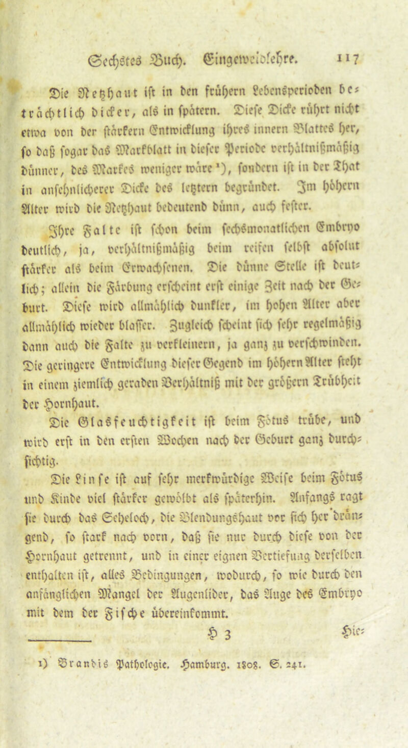 2){e giegftaut ift in ben frühem febcngpcrioben bc* 11* a d> 11 i cf) b i cf e r, nie in fpätern. JDiefe Sicfc rül)rt nicht ctroa öon ber ftärfern (Snttricflung i^t*cö innern Platte« f)er, fo baß fogar ba$ ÜKarfblatt in biefet $eriobc rerf)Mtnißmä§ig Dünner/ be$ SWarfeö weniger träre *), fonbern ift in ber 2()at in anfcljn lieberer SDicfe bcS IcQtern begrünbet. 3m Siltci* wirb bie Sict^aut bebeutenb bann, auch feftcr. 3f)rc gälte ift (eben beim fcd)$monat(ic{>cn (5mbrno Deutlich, ja, t>erl)ältnifjmifjig beim reifen felbft obfolut ftarfec al$ beim Crrtracbfcnen. 2>ie bunne ©teile ift beuts lieb; allein bic gärbung erfebeint erft einige 3«lt nad? ber CJc* burt. SDiefc trieb allmählich bunfler, im f)of)cn Filter aber allmählich triebet blaffer. 3°9le‘d> fdH’int fieb fel)r regelmäßig bann auch bie gälte ju rcrfleiitcrn, ja ganj nt rerfebtrinben. 2>(e geringere (Sntiricflung bicfcröegenb im f>cf>ern Hlter ftel)t in einem jicmlid? geraben söcrhaltnifj mit ber grbjjem ?rubf)cit ber §ornf)aut. Sie ©laSfeucbtigf eit ift beim getu$ trübe, unb trirb erft in ben erften Söocben nach ber öeburt ganj burch* fiebtig- Sie hinfe ift auf fef>r merftrurbige Söeife beim getuS ttnb Sinbe riel ftävfcr gewölbt alö fpäterfjin. SlnfangS ragt fie bureb ba£ ©cljelocb, bie £LMenbungeh<*ut rer fid) l)cr bran« genb, fo ftatf nach rorn, baß fie nur bureb tiefe ron ber £onif)aut getrennt, unb in einer eignen SSectiefung berfelben enthalten ift, alles SSebingungen, trobutcb, fo tric burd) ben anfänglichen Mangel bei* Slugenlibev, bas Slitge bes ‘Stnbvpo mit bem ber gif ehe übereinfommt. £ 3 £ifs i) ©ranbtö ^?atf?clcaic. Hamburg, igo?. @.241-