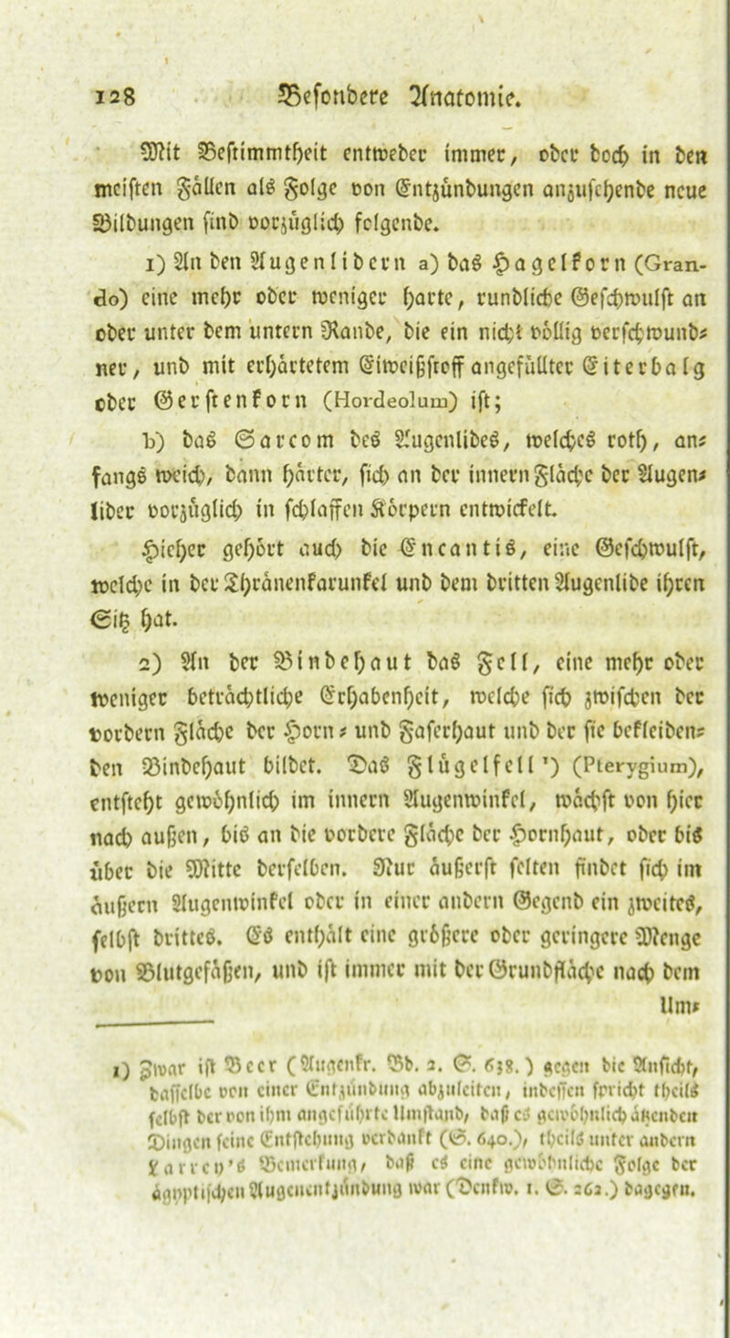 5ftit ©eftimmtheit entweber immer, ober hoch in bei? meiften galten als gol^e oon Entjünbungen anjufchenbe neue ©Übungen finb oocjüglid) folgenbe. 1) Sin ben Slugenlibern a) ba$ £ a g e l ? o r n (Gran- do) eine mcl)r ober weniger harte, runbliche ©efchwulft an ober unter bem untern Dtanbe, bie ein nicht ooüig oerfchwunb* ner, unb mit erwartetem Eiweijjfroff angefülltcc Eiterbaig ober ©erftenfoen (Hordeolum) ift; Id) baS ©arcom beö SlugcnlibeS, weichet rotf), am fange weich, bann Wärter, fid) an ber innerngläd;c ber Slugen* Über oorjnglid; in fchlaffen Äorpern entwirf eit |)ieWer gehört aud) bie En ca nt iS, eine ©efchwulft, wcld)c in ber SWränenfarunfei unb bem britten Slugenlibe ihren ©i§ hat* 2) Sin ber © i n b e h a u t baS § c l i, eine mehr ober weniger beträchtliche Erhabenheit, welche [ich jwifchen ber torbern §läd)e ber £orn * unb §afcrf;aut unb ber fte bcfleiben? ben 33inbehaut bilbet. ^aS § lüg elf eil*) (Ptervgium), entfteht gcwohnlid; im innern Slugenwinfel, wächft oon hier nad) außen, biö an bie oorbere gläd;c ber Hornhaut, ober bis {tbet bie SWitte berfelbcn. 3Jur äufjerft feiten finbet fich im ou§ern Slugenwinfel ober in einer anbern ©egenb ein jwcitcct, felbft britteö. ES enthält eine grfcfjcrc ober geringere SDfenge oon ©lutgefäfjen, unb ift immer mit ber ©runbfläche nach bem Um» 0 p'oar ift ©ccr (Slttgcnfr. ©b. 2. ©. 658.) f^c^cn bic Stnficfct, fcaffclOc ücii einer (Entjünbung ab^tifctfcu, inbeffen frrid?t theite felbft ber rott ihn« angeführte Umflajtb, bii(J cd gewöhnlich JKcitbcit IDingen feine (Entjtchung uerbanft (6.640.), thcilö unter anbern Karren’0 Qkmerfung, bofi cd eine gewöhnliche ßofgc ber ägoptifehe»Slugciwntjünbung war Cöcnfro. 1. 0.262.) bagegm.