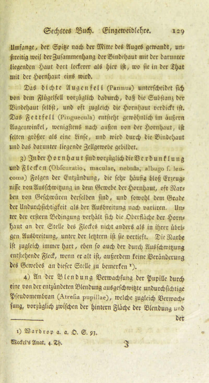 Umfange, bet ©pi£e nach bec SO?itte be$ ?luge$ getvanbt, uns ftceitig »veil bec3ufammenf)ang bcrSöinbebaut mit bec barnnter liegenben £>aut bort locferer al$ f;iec ift, tvo fie in bec mit bec £>ocnbaut einö tvirb. 2)aä blebte 3lugcnfe(l (Pannus) unterfebeibet fict> von bem glügclfell vorzüglich babureb, baß bie ©ubftan} bec S3inbcf)aut fel6ft, unb oft jugleicb bie $ornf)aut verbieft 1fr. 2)aö gettfell (Pinguecula) entfte()t gen?6()nlicb im äußern Slugentvinfel, tvenigftenö nach außen von bec Jporn()aut, ift feiten gebßer alö eine Üinfe, unb tvicb bureb bie 23inbel;aut unb baö bacuntec liegenbe 3vHgetvebe gebilber. 3) 3»» bec £> 0 c n b a u t ftnb vorzüglich bie Sö c c b u n f I u it g unb §le cf CH (Obfcuratio, niaculae, nebuta, albugo f. leu- coma) golgen bec Ghitjünbung, bie fel)c häufig bloß ßrzeugs niffc von 2luvfcbn>i£ung in bem ©etvebe bec Jpocnljaut, oft 3iac# ben von ©efcbnnicen beefdben finb, unb fotvotyl bem @cabc bec Unbuccbficbtigfeit al$ bec Sluebreitung nach variicen. Uns tec bec eefteen SBebingung verhält fidj bie Oberfläche bec §ocns ^aut an bec ©teile beö glecfcö nicht anbecö al§ in itjcec übeis gen SluSbceitung, untec bec le£tern ift fie vecticft. £ie iftarbe ift jugleicb immer hart, eben fo auch bec bureb Sluefcbtvi^ung entfteßenbe glecf, tvenn ec alt ift, außecbem feine Jöecänbecung be$ ©ewebeS an biefec ©teile zu bemeefen *). 4) 5ln bec SJlenbung SSectvacbfung bec Pupille bureb eine vonbecentzünbeten23lenbungau$gcfcbtvißte unbuccbficbtige *ß)eubomembcan (Atrelia pupillae), roelcbe zugleich sßectvacbs fung, vorzüglich ätvifeben bec bintecn gtücbe bec Sßlenbung unb ——... bec 1) SBarb vop a. a. .-0. <&. 91. 5)»cc?cl’$ 2lnat. 3