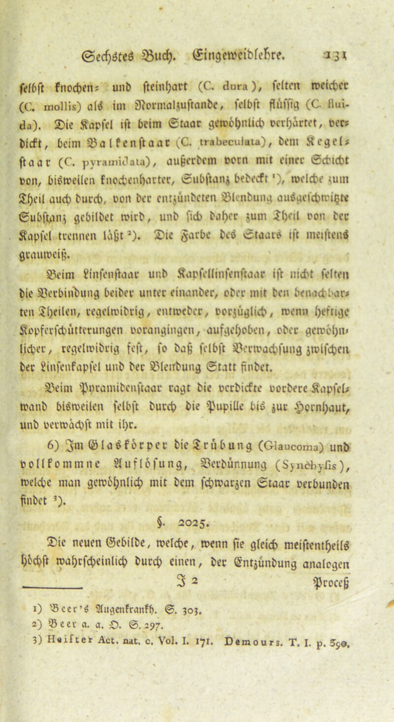 ©ecfjöteö ©ngewtfbfefjre. 13* fei6(1 fnocpen* unb fteinpart (C. dura), feiten weicpec (C. mollis) a(* im SRormaljuftonbe, felbft flüfjtg (C flui- da). SDie ftapfel ift beim ©taar geroc^nlid? tcvp&rtet, per? bieft, beim halfen ft aac (C. trabeculata), beni Äege15 ftaar (C. pyramidau), außerbem porn mit einte ©cfcicbt pon, bisweilen fnocpenpacter, ©ubftan* bebeeft *), welche jum Speil auep buccb, Port bec entjünbeten ^lenbung auögefcpwi§K ©ubfjpmj gebilbet wirb, unb fid> bapec jum Jpeil pon bec Sapfel trennen läßt2). Die $arbc beo ©taaie ift meiftenS grauweiß. Söeim i'infenftoae unb Äapfelltnfenftaar ift mebt feiten bie Sßerbinbung beibec unter einanber, ober mit ben benaepbar* ten feilen, regelwibrig, ent tot bei, Porjüglicp, wenn fertige $opferfcpütterungen oorangingen, aufgehoben, ober gewepn» lieber, cegeltpibeig feft, fo baß felbft SPerwacpfung jrolfcpen bec Üinfcnfapfel unb bec SPletfbung (Statt jtnbef. SJeim ippramibenftaar ragt bie oerbiefte porbece SapfeU tpanb bisweilen felbft bueep bie 'pupiUe bie juc Jpornpaut, unb oerwäcpft mit ipr. 6) 3m © l a $ f 6 r p e c bie $ c n b u n g (Giaucoma) unb pollfommne üfuflofung, SSerbünnung (Synchyßs), welcpe man gewbpnlicp mit bem fcpwarjen ©taac perbunben ftnbet 3). §• 2025. 2>ic neuen ©e&ilbe, welche, wenn jte gleich meiftentpetlS poepft waprfcpeinlicp burep einen, bec Sntjünbung analogen 3 2 ißcoceß 1) '-Bcer’ö Slugenfranfp. ©. 303. 2) 35eev ct. a. £>. ©.297.