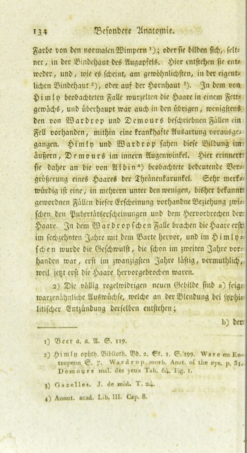 134 ÜBefonbcte Knntomie. gacbe ton ben normalen ©impern ’); ober fre bilben ficb, fclts nee, in bec 2öinbel)aut beö Jlugapfelg. £)ier tntftefyen fie ent« Weber, unb / wie ee febeint, am geroobnlicbften, in bec eigene lieben SSinbefjaut2), ober auf bcc |)ornf)aut 3). 3n bem ton |)im(p beobachteten galle mucjeltcn bie |)aacein einem getts gcwäcbö, unb überhaupt mar auch in ben übrigen > rocmgftenS ben ton 33acbcop unb ©emour g befebriebnen gäUen ein gell torljanben, mithin eine franffyafte Slugartung torausge; gangen. £imlp unb SSarbrop faben biefe Gilbung int äußern, 2)?mourg im innern Slugenminfel. £>iec evinnertr fie ba()cr an bie ton 211 bin4) beobachtete bebcutenbc 53er; gvoßerung eineg £>aareg bec 2br^nenfal'unM- ©ehr merf; ttuebig ift eine, in mcf)cecn unter benttenigen, hiebet befannt gerooebnen gälten biefec @rfcbeinung rorbanbne53ejief;)ung jwi# fd)en ben ^)ubectätsecfd;einui;gen unb bern ^ectorbrecben bcc. £aare. 3'n fom ®3 a c b r op fd) c n gaüe brachen bie £aare eeft im fcd)jel)nten ^b« mit bem 3$arte bector, unb im £imlp; fri>en mürbe bie 0cfd)mulft, bie febon im jmeiten 3<ibce ror; banben mar, erft im jwanjigften 3abre läftig, rermutblicb, tteil jc£t erft bie £aare bertorgebrocben waren. 2) 2)ie rollig regelmibrigen neuen ©ebflbe fmb a) feig; warücnäbnlidjc 2fugwüd)fe, welche an ber 53lcnbung bei fi>pf>is litifcher Grr.tjünbung berfelbcn entfteben; b) bcc: i) Qlccr a. a. 2t. ©. it?. a) .f)iin(t erbtl?. 53ibtioflj. 9^t>. s. ©f. i. ©.199. Ware on F.n- tropeon 0. 7. War d r o p . jnorb. An.it. of tlie eye, p. 3j. Dcmoyrs mal. des ycux Tah. 64. 1 ig. I. 3) Gazelle«. J. de mal» T. 24.