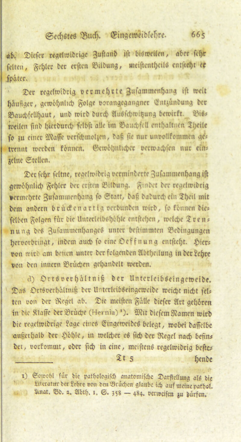 a6v liefet* wgelwibrige 3uftanb ift bisweilen, aber fif)r feiten, geiler bec erften Gilbung, meiftent()cilö entfielt er fpetter. ' £)er regefonbrtg vecmef)ctc 3ufammenf)ang ift weit häufiger, gewbbnhtb golge »orongegangner (Sntjunbung bcc S3oudpfeUf)aut, unb wirb bureb äuSfcbwieung bewirft. Söifc weilen fmb bierbureb felbft alle Im ©auebfeö entbaltnen 2l;eile fo nu einer SJtaffe verfcbmoljen, baß fle nur unoollfommtn ge'; 'trennt werben fbnnen. ©cwbljnticber vertvaebfen nur ein; jclnc Stellen. £er febr feltne, regclwibrig verminterte 3ufammenl)ang ift gcwMfulicb gebier ber erften jßilbung. ginbet ber rcgelwtbrig vermehrte 3ufammenl)ang fo Start, baß baburebein mit bent anbern br liefen artig oerbunben wirb, fo feunen bie; felben golgen für bie Unterleib*l)öf)lc entfielen, welche X r e n; nung bo$ 3ufammenf)angc$ unter beftimmten 2?ebingungen beroorbringt, inbem aueb fo eine £> c f f n u n g cntfrcf>t. £ier; von wirb am beiten unter ber folgcnbcn Slbtfjeilung inbcrJel)re von ben innern Brüchen gel)anbelt werben. f d) €>rtöverbaltniß bet Unterleiböcingctveibe. <Dae ÖrtSoerbaltnifj ber UnterlcibSeingcweibe weiebt nicht fei# ten von ber Siegel ab. S'ie meiften galle biefer SIrt gef)6ren in bie klaffe ber Brüche (Hernia') *). Sftit biefemSJamen wirb bie regelwibrige Jage eine? (gmgeweibcS belegt, wobei baffelbe außerhalb ber £bl)le, m welcher c$ ftcb ber Siegel nach befüns bet, oorfomuit, ober ftcb in eine, meiftenS regelwibrig hefte# 2 t 5 benbe 1) Sowohl für bie patbotogifeb anatomifebe £>avßeßmtg ate bie £iteratitv ber febre oon beu 4J3vücbeit glaube icb auf meine patbol. 5uiat. 53b. 2» Slbtb. 1, ©. 358 — 484. renveifen ju Surfen,