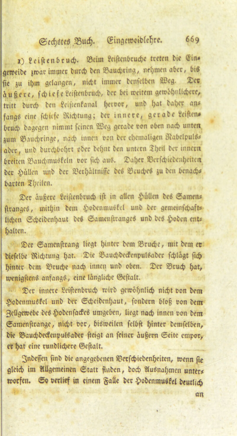 x) Seiften beuch- 35tüm Seiftenbcucbe treten bie £in* getteibe jtoac immer bureb ben ©auebring, nehmen ober, bi$ fie ju il)m gelangen, nicht immer bcnfelben äßeg. 25ec äußere, febiefe l'eiftenbrucb, bec bei weitem gewöhnlichere, tritt bureb ben Seiftenfanal l)eir»or, unb ()at baber an« fange eine febiefe «Richtung; ber innere, getabe Seiften# brueb bagegen nimmt feinen 583eg gerabe ton oben nach unten Äum ©auebringe, nach innen ton ber ehemaligen Siabclpulfc aber, unb burcbbeljrt ober bel)nt ben untern 2bf*l ber innccn breiten ©aucbmuäfeln tor fieb auö. ^aber ©erfebiebenbeitert bec pullen tuib bec ©erbältnijfc bee ©cucbeä ju ben benacb« barten Sf;ei(en. Xcv äußere Seiftenbrucb ift in allen pullen beö Samens flvangcö, mitbin bem $obenmu*fel unb ber gememfebaft« lieben Scbcibenbaut beö ©amenftcange$ unb be$ $oben ent« halten. 25er ©amenftrang liegt hinter bem ©ruebe, mit bem et biefelbe «Richtung bat. S'ie ©aucbbocfcnpulöaber feblägt jicb hinter bem ©ruebe nach innen unb oben. 3>er ©rueb hat, wenigftenä anfangs, eine längliche ©cftalt. 25er innere Seiftenbrud? ttirb gewöhnlich nicht ton bem $obenmuSfel unb ber ©ebeibenbaut, fonbecn bloß ton bem 3el!gettebe beS Jpobenfacfeg umgeben, liegt nach innen ton bem ©amenftrange, nicht tor, bisweilen felbft hinter bemfelben, bie ©aucbbecfenpul^abec fteigt an feiner äußern ©eite empor, er hat eine runblicbere ©eftalt. ^nbeffen finb bie angegebenen ©eefebiebenheiten, wenn fie gleich im Allgemeinen Statt ftnben, hoch Aufnahmen unter# ttorfen, ©o terltef in einem Salle ber £obenmuefel beutlicb an