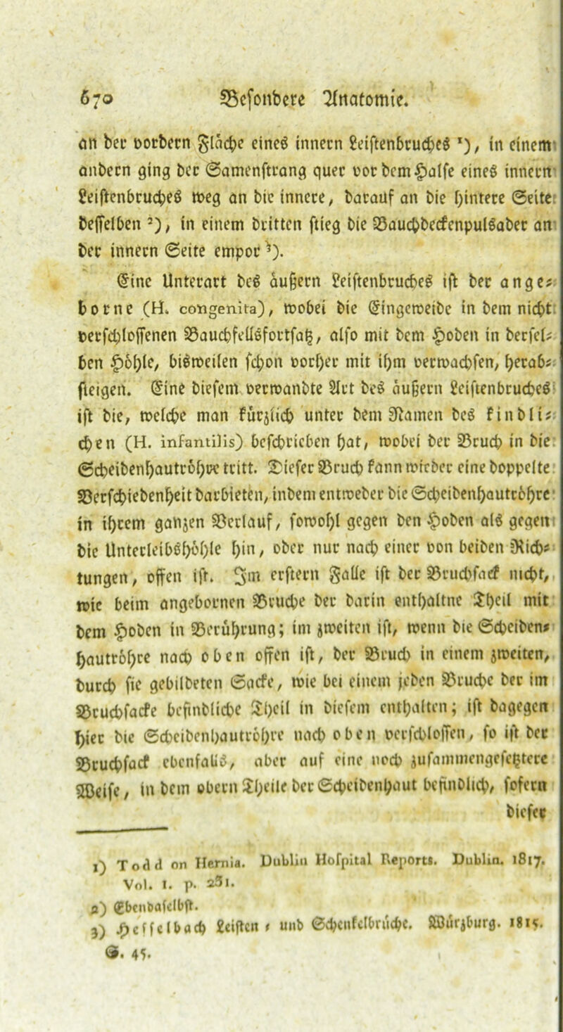 an bei’ oorbern flache eines innern £eiftenbrud;e$ *), in einem anbecn ging bec ©amenftrang quer oor bem£alfe eines innern SeiftenbrucheS meg an bie innere/ barauf an bie Hintere ©eite beffelben 2), in einem btltten ftieg bie ©auchbecfcnpulSaber an bec innern ©eite empor *). @ine Unterart beS äußern 2etftenbrucf>eö iff bec ange? borne (H, comgenita), mobet bie Gfingeroetbe in bem nicht t>erfd;>loffenen ©auchfeüSfoctfats, alfo mit bem £oben in berfeb bcn £61)10, btöroetfen fchon t»orf)er mit ihm oettvad)fen, herab« fteigen. Gnne biefem oecroanbte 2Ict beS äußern ÜeiftenbrucheS ift bie, welche man furjiich unter bem tarnen beS Finbli« cpen (H. infantilis) bcfcbricben hat, wobei ber ©ruch in bie ©cheibenhautrohue tritt, tiefer ©ruch fänn wttber eine hoppelte ©erfchiebenheit barbieten, inbem entroeber bie ©djeibenhautcöhre in ü)cem ganjen ©erlauf, fowof)l gegen ben £oben als gegen bie Unterleiböf)bhle hin, ober nur nach einer non beiben fKich* tungen, offen ift. 5m ^rftecn galle ift ber ©ruchfaef nicht, n>ic beim angebornen ©ruche ber barin entfföltne $ffcil mit bem £oben in ©eruffrung; im ^weiten ift, wenn bie ©cpciben* hautrohce nach oben offen ift, ber ©euch in einem ^weiten, burch ffe gebtlbeten ©acfe, wie bei einem jeben ©ruche ber im ©ruchfacfe beftnbüche 3:t>cil in biefem enthalten; ift bagegen f>iet bie ©cheibenhautroh« nach oben oevfchloffen, fo ift bec ©ruchfaef ebenfalls, aber auf eine noch jufaminengefcfctccc s©eife, inbem obren 2l)*ilf bec ©cfceibenhattt beffnbltch, fofern biefec 1) Todtl on Hemia. Dublin Hofpital Report». Dublin. 1817. Vol. 1. p- 25i. fl) gbcnbafclbjt. 5) ^effeIbach 2ciftcn 1 unb ©cbaifct&nuhe. SBurj&urg. i8k. ®. 45.