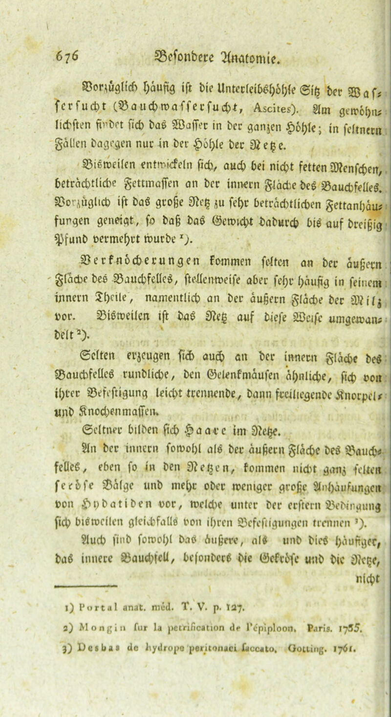 Sßorjuglid) f)auftg ift bie Untecl?ibg|)6l){e Siß ber 533 af* fcrfucbt (SÖaucbtvafferfud;)*, Ascites). Sltn gett*6(>a^ licbften fü’bot fid) ba$ Söaffoc in ber ganjen $ot)k-, in feftnetn gollen bagegen nur in bei £6l)le ber «ße£e. SSictDetlen entmkfeln fid), aud; bei nicht fetten üflenföen, j betrod)tlid)e gettmaffen an bcr imwrn glärte beö «8aud)feüe$. SBor^uglid) ift baö große 2Reg *u fct>r betrad)tlid)en gettanl)öu# fungen geneigt, fo baß ba$ @ett>id;t baburcb big auf breiig «pfunb oermcf)rt rburber). iOerfnocberungen fcmmen fe-lfen on ber äußern : glod)c bee 33aucbfelH, jMcmveife aber fc()r fyäufig in feinem innevn Sl^le, nameittlicb an bei* äußern gläcbe ber SKilj vor. 25iöroeiicn ift bag 3?e§ auf biefe «Seife umgewaiu beit2). Selten erzeugen fid) aud) an ber innecn gläcbe beg SBaucbfeUeg runblid)e/ bcn ©elenfmäufen a^nlidpe, ficb oon il)tcc ©efeftigung leicf>t tccnnenbe, bann freiliegenbc tfnorpcU unb ßnocbenmaffen* Seltner bilben ficb |)aai*e im 9ielje. Sin bcr innern fotvol)l alg ber äußern gläcbe beg ü>)aucb<» feöcS, eben fo in ben «flehen, fommen nidit gan$ feiten feebfe Sälge unb mel)c ober meniger große Slnbäufungeit von £)t)batiben oor, tr>cld)e unter ber crftcrn iVbingung fidp biiwcilen gleichfalls oon ihren 93efcftigungen trennen *). Slucb finb forool)l boö Außere, altf unb bieg häufiger, baö innere ^aud;(cU, befonbccg bie 0efrbfe unb bic j)?cge, nicht 1) Portal anat. mcd. T. V. p. 127. 3) Mongiu für la pctrification de l’cpiploon. Paris. iySS. 3) Des bas de hydropo peritonaci faccato, öoiting. 176».