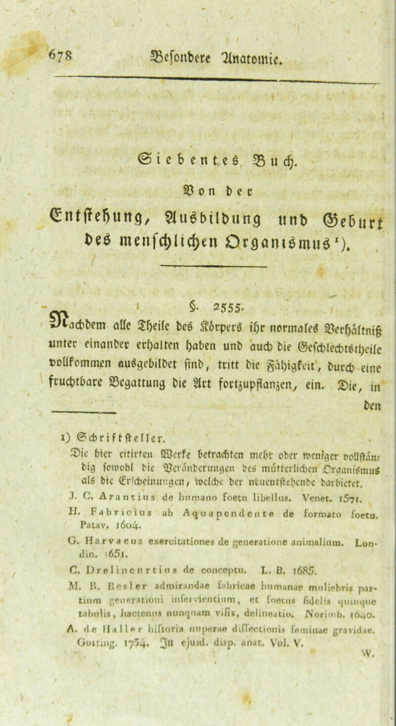 (Siebentes 55 u cf;. 33 o n b e c (£ntffe!>uttq, 2lu$büt>un<} itnb ©e6urt Deö menfcf)ltd)en Organismus*). \ . •’* * ' **( ' i ecx i $• Z555‘ Jtacbbem alle Sljeifc bes ftbrperö ii)v normale« §öcrbaftni§ unter etnanber crl)altcn haben unb aud) bie ©efd)lect>tetl;eife »oüfommen auögebilbet ftnb, tritt bie gähtgfeit, bureb eine fruchtbare S3cgatrung bie 2lrt fortjupftonjen, ein. 2)ie, m beit i)®cf>riftffeller. ' ' Sic bier citirten Q3crfe befrachten mehr ober »enfger »otffhiiu big fowobf bie 5}eränbermigeit bc* mütterlichen Crgaittenui* als bic (frfdjeimtngcjt, welche ber ntuentftebenbc barbictet. .1. C. Arantiiis de humano foetu libellus. Venet. l57i. II. Fahr io ins ab Aquapcndente de formato foetu. Patav. i6i>4. G. Harvaeus exeroitationes de generatione animalium. Lon- din. '65l. C. Dre 1 in e n r t i u s de conoeptu. L. B. i685. M. H. Bester admirandae f.ibricae liumanae mnliebris par- tium generationi infei vientinm, et foetus fidcl's quinque tabulia, Jiactenui nunquana vilis, delineatio. Norimb. 1640. A. de Haller liiftoria nuperae diffectionis femiuae gravidae. Gotting. 1704. 3'* cjus^- tlisp- «nat. Vol. V. W.