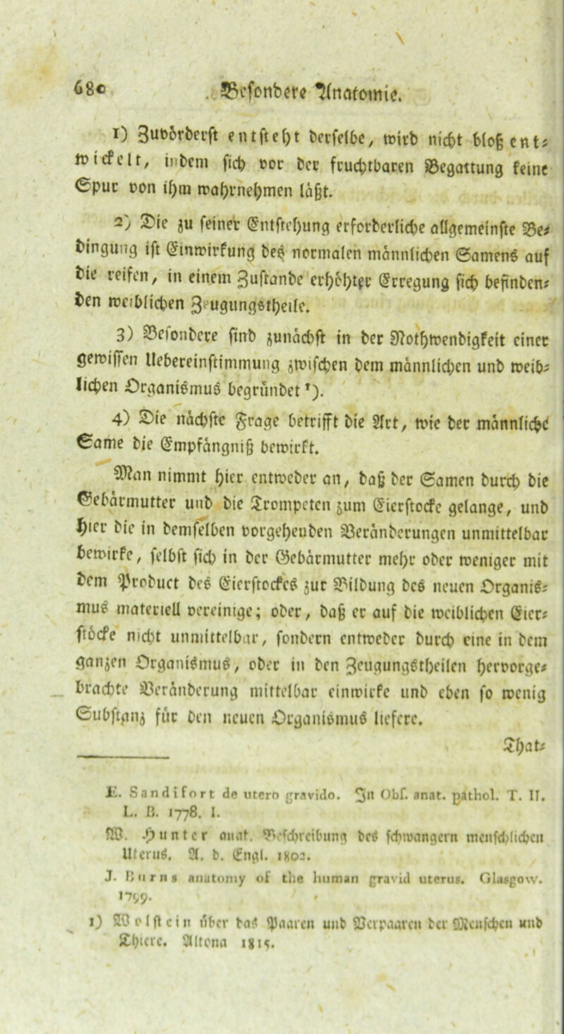 68® 33cfonb<?re ^frtedontic. 1) 3ub6rberft e n t ft e 1) t terfelbe, wirb nicht blofecnt# tt»icfclt/ intern ftch bor ter fruchtbaren Begattung feine 0put ton if)m tnahrnehmen laßt. 2) Sie au feiner @ntftef)ung erforterlid)e aügemeinfte 5Se# bingung ift @tmrirfung be$ normalen männlichen 6amenS auf bir reifen, in einem guftanbe erhöhter Erregung fich hefintem ben weiblichen 3> ugungstbeile. 3) Sßeionbere fiirt ^undd)ft in her 9?otf)Wenbigfeit einer geroiffen Uehereinftimmung amifcpen tem mannlid;en unt weih# liehen Organismus begrüntet*)• 4) £>ie ndchfte grage betrifft tie 2Irt, tt>fe tec männlich«! ! €ame tie dmpfdngnijj bewirft. $?an nimmt hier entweber an, baß ter (Samen turch bie Gebärmutter unt tie trompeten jum ßierftoefe gelange, unt ^icr tie in temfelben borgehenten fßeränterungen unmittelbar hemirfe, felbft fid) in ter Gebärmutter mehr ober weniger mit bem f^rotuct bcs GiierftocfcS jur Gilbung bcs neuen OrganiS# mu^ materiell bereinige; ober, ta§ er auf tie weiblichen gier; ftoefe nicht unmittelbar, fontern cntwebcc turch eine in tem ganzen Organismus, ober in ten 3eugungStf)eilen herborge# brachte S3eränterung mittelbar einwiefe unt eben fo wenig Subftgnj für Den neuen Organismus liefere. Jehat# 1'!. Sandifnrt de utero gravido. Gbf. anat. gathol. T. II. L. ß. 1778. I. 20. .*) unter anat. 9>cfchrei0ung bcö fcfnvangem menfdjlichcit UlcruS. 2t. b. (Engl. 1K02. J. ßurns anutomy of tlie luiman gravid Uterus. Glasgow. 1799. 0 20 e l fl c i it über baS paaren unt ©apaarett ter 93{cnfd?cn unt Äbtcrc. 2tltena igi<?.