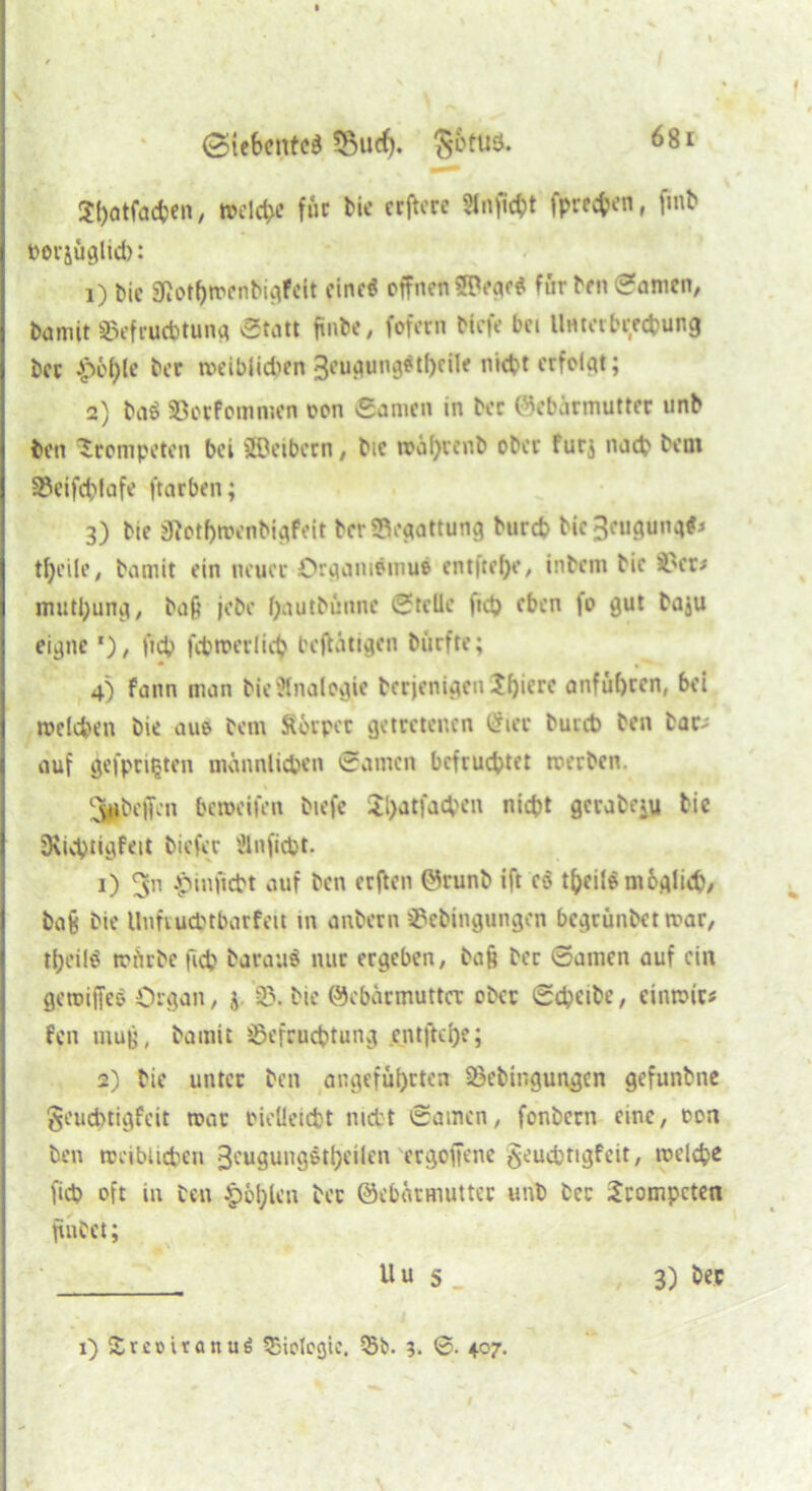 Spatfaepen, roelcpe für bie crftere 5lnficpt fprecpen, fmb toerjüglicp: 1) bic Otot^roenbigfcit eine« offnen 5H*eac$ für ben Manien, bannt ©efruebtung Statt finbe, fofern tiefe bei Untabrecpung bcc .jpeple bcc roeiblid>en 3eugung$tl)cile nicht erfolgt; 2) ba$ ©oefommen oon Samen in bec ©ebärmuttec unb ben trompeten bei ffleibern, bic roapvenb ober furj naep bent ©eifcplafe ftarben; 3) bie SRotprocnbigfeit bcr©cgattung burep bic3cugung#* tpcile, bamit ein neuer Organidmue entftepe, intern bic ©er* mutpung, baft jebe pautbünnc Stelle fiep eben fo gut ba$u eigne f), fiep fcproerlicp betätigen biirfte; 4) fann man bie Analogie berjenigeu Jpierc anfüpeen, bei roelcpen bie aus bem Socpcr getretenen Cricc bureb ben bar-; auf gefpntjtcn männlichen Samen befruchtet roerben. Jjjpbeffcn Pcroeifrn tiefe Spatfacpen niept gerate^ bic SKicptigfeit tiefer Ülnficpt. 1) .pmficbt auf ben erften ©runb ift co tpeilSmbglicp, ba8 bie Unfvud'tbarfeit in anbern ©ebingungen begrüntet roar, tpeilö mürbe fiep barauS nur ergeben, ba§ bcc Samen auf ein geroiffeo Organ, ;y ©. bie ©cbäcmuttcr ober Sepeibe, cinroic* fen mug, bamit ©efeueptung entftepe; 2) bie unter ben angeführten ©ebingungen gefunbne geueptigfeit roar oielleicpt niett Samen, fonbern eine, oon ben rociblicpen geugungötpeilen ergoffene geuepttgfeit, roelepe fiep oft in ben Kopien bcc ©ebärmuttec unb bcc Scompcten finbet; Uu s_ 3) bec i) Sretmanug Biologie. 55b. 3. ©. 407.