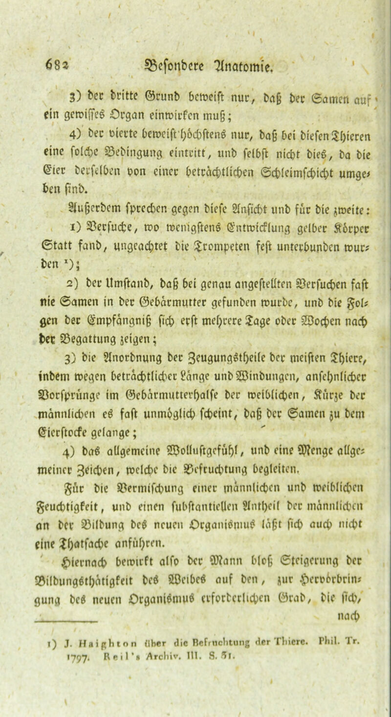 V * ' 1 I t • 11 \ s 68^ 33efonbcre Anatomie. 3) bec britte ®runb bcreeift nur, baß bec ©amen aur* ein gereiftes Organ einreirfen muß; 4) bec rnerte bcreeift höcbftenS nur, baß bei biefen$I)icren eine foldje Bebingung, einteitt, unb felbft nicht bieS, ba bie ©ier beefdben pon einer beträchtlichen ©cbleimfchidjt umge* ben finb. Slußcrbcm fpced)en gegen biefe Sfaficbt unb für bie jreeite: 1) Becfucte, reo reenigftenS (Sntretcflung gelber ftorper ©tatt fanb, ungeachtet bie trompeten feft unteebunben reue? ben *)i 2) ber Umftanb, baß bei genau angefteüten Berfudjen faft nie ©amen in ber ©ebärmutter gefunben rouebe, unb bie §ol* gen ber (gmpfängniß ficb erft mehrere ?age ober SBochen nach bec Begattung jeigen; 3) bie Slnorbnung bec 3eugungStf)ei(e ber meiften 3!f)iecer inbem reegen betracbt(id)er Hänge unbSBinbuugcn, anfehnlicber Borfprünge im @ebärmutterf)alfe ber weiblichen, Sfürje bec männlichen eS faft unmöglich fcheint, baß ber ©amen $u bem Gfierftocfe gelange; 4) baS allgemeine 28olluftgcfüf)l, unb eine Qftenge allge; meiner Sachen, welche bie Befruchtung begleiten. $ür bie Bermifchung einer männlichen unb weiblichen geuebtigfeit, unb einen fubftantiellen $lntl)eil bec männlichen an ber Bilbung bcS neuen Organismus laßt fich auch webt eine Xh^tfache anführen. ' hiernach bereirft alfo bec SD?ann bloß ©teigerung ber BilbungSthätigfeit beS SLOcibcö auf ben, *ur £eco6rbrin* gung bcö neuen Organismus erforterlichcn ©rab, bie fich, nach !) J. Haißhton fiber die Befruchtung der Tlticre. Phil. Tr. 1797. Reil’* Archiv. 111. 8. Al.