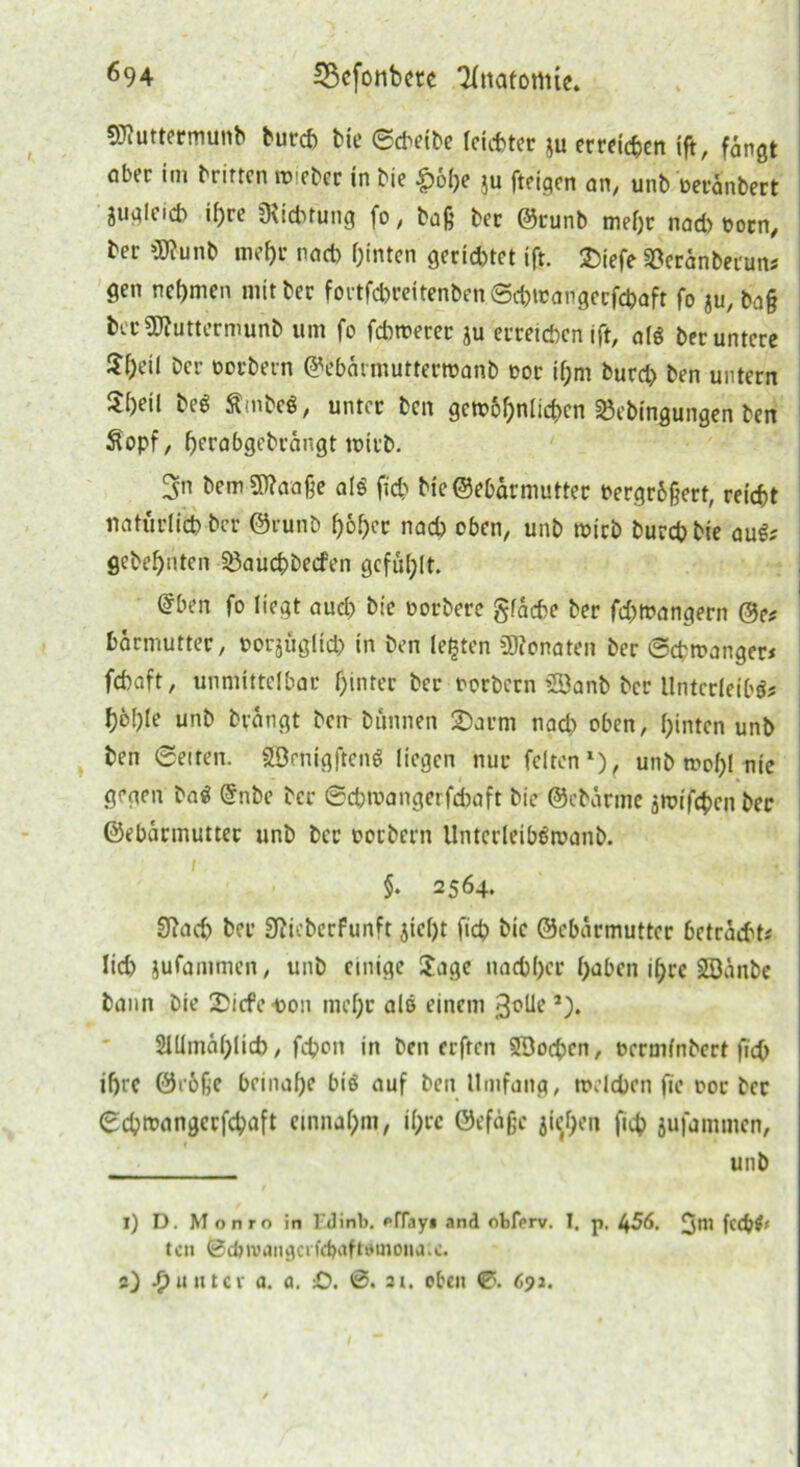 SHuttermuitb burd) bie ©cbeibe leichter *u erreichen ift, fangt aber im brirten tbieber in bie £ol)e ju fteigen an, unb beranbert juglcid) if>re Dichtung fo, baß ber @tunb mef)t nad) born, ber 3J?unb mef)r nad) fjinten gerietet ift. SDiefe ^eranberuns gen nehmen mit bec fortfd)reitenben©d)tcangerfd)aft fo ju, baß ber2J?uttermunb tim fo febmerer ju erreichen ift, aß ber untere $f)eil ber borbern ^ebärmutterwanb bor if;m burd) ben untern 5[)eil beg Ämbefi, unter ben gewöhnlichen 23ebingungen ben Sopf, berabgebrängt tbit'b. 5n bemSWaaße als fich bie@ebärmutter bergräßert, reicht natürlid) ber @runb höher nad) oben, unb ibicb burd) bie auS; gebellten 25auchbecfen gefüllt. @ben fo liegt aud) bie borberc gfäche ber fd)lbangern @e# bärmutter, borjüglid) in ben lebten Monaten ber ©chtbanger* febaft, unmittelbar f)mter ber borbern 2öanb ber Unterleibs fyoljle unb brängt bem bannen 2)arm nad) oben, feinten unb ben ©eiten. SEBenigftenS liegen nur feitenl), unb mol)l nie gegen baS @nbe ber ©ebroangerfebaft bie ©ebärme äroifebenber ©ebärmutter unb ber borbern llnterleibStvanb. I * §. 2564. Siad) ber 9?ieberfunft jic()t ficb bie ©ebärmutter betrachte lid) jufammen, unb einige Jage nad)()cr haben if)re SSänbe bann bie £icfc-bon mef;r alß einem 3°^’2). 2lllmäl;lid), fd?on in ben erften 5Bod>en, bermfnbert ficO ihre 0e6ße beinahe biö auf beit Umfang, tbdd)en fie oor ber ©d)tbangerfd)aft ctnnafpm, il;rc ©efäße ji0en fich jufammen, unb l) D. Monrn in F.dinb, pffay* and obferv. I. p. 456. 3® U<S)i> ton 0cöivangcifd)aftemona.c. a) Runter a. a. £). 0. ai. oben <0. 692.