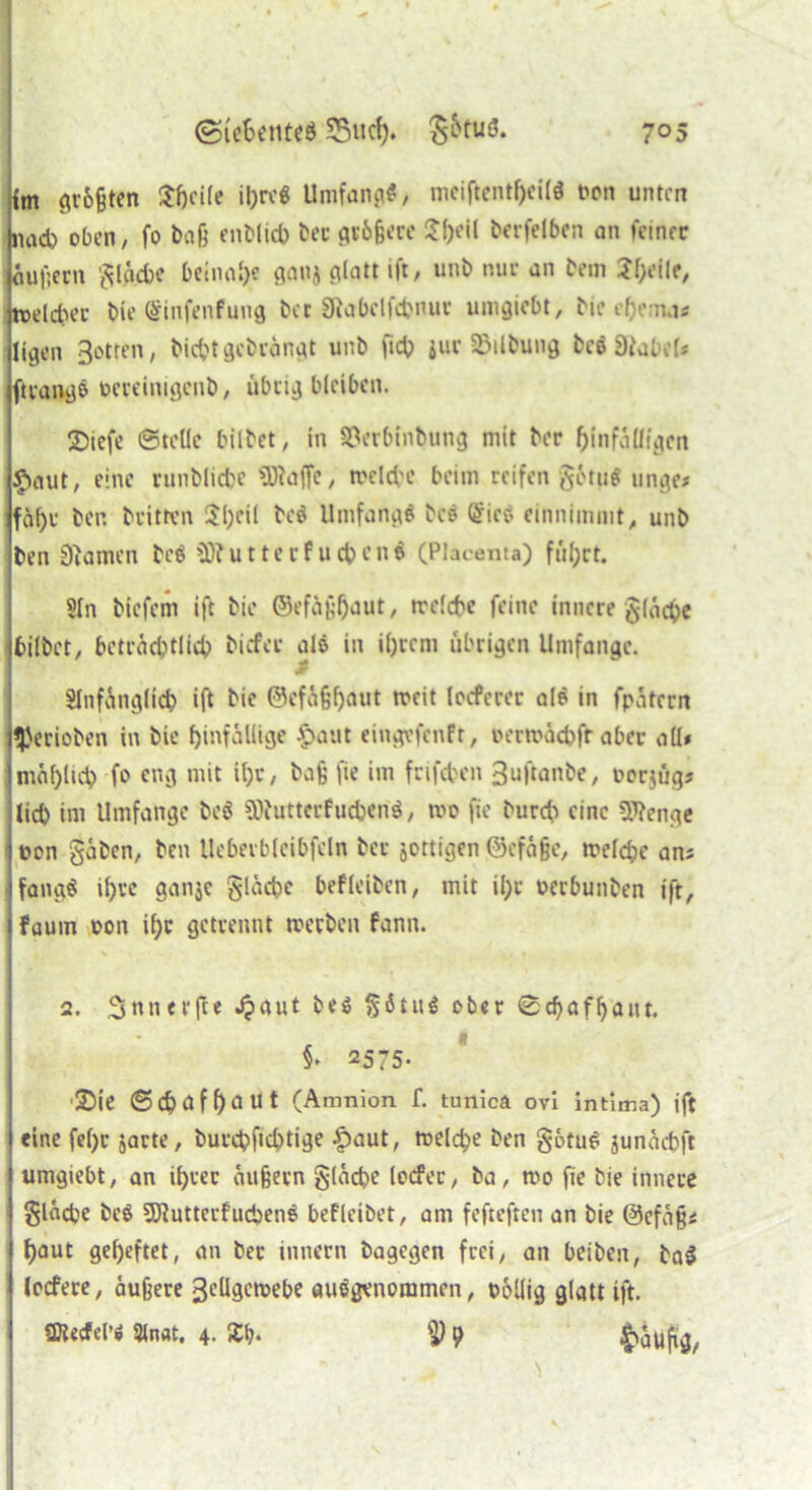 im gr&ßten $fjci(e ihre« Umfang/ mciftcntf>ci(ö fron unten nad) oben/ fo baß enblid) ber größere £l)eil berfelben an feiner äußern gläcbe beinahe ganj glatt ift, unb nur an bem Jl^il?/ welcher bie (ginfenfung ber Sftabclfcbnuv umgiebt, bie cf)emas ligen gölten, biebt gebrängt unb ft# jur 25ilbung bc$8*abe(* ftrangß frcreimgcnb, übrig bleiben. SDiefe ©teile bilbet, in 33etbinbung mit ber hinfälligen £>aut, eine ntnblicbe SDiaffc, welche beim reifen §ötu$ unge* fahr ber. britten 5l)cil be$ Umfange bce (£ico einnimnit, unb ben Flamen be$ SObutterfuebene (Phcenta) führt. Sin biefem ift bie ©efüßljaut, welche feine innere glücke hübet/ beträchtlich biefer als in ihrem übrigen Umfange. & Slnfänglicb ift bie ©efü§f)üut weit locfcrer ale in fpätern gerieben in bie hinfällige $>aut eingefenft, frerwacbfr aber all* mal)ltcb fo eng mit ihr, baß fie im frifcben 3uftanbe, frorjügj lieb int Umfange bc$ SDiutterfucbend, wo fie burdi eine Sttenge i twn gaben/ ben Ueberbleibfeln ber jottigen ©efäße, welche an; fangö ihre ganje gläcbe befleiben, mit ihr frerbunben ift, fauin fron i(;r getrennt werben fann. 2. .^nnerfte .$?aut be$ götitS ober ©djaffjant. §* 2575. ’25ie ©cbüf f?ä Ut (Amnion f. tunica ovi intima) ift eine fel)c jarte, burd?fid)tige £>aut, welche ben gotuS junaebft umgiebt, an ihrer äußern gleiche locfer, ba, wo fie bie innere gladje beö SJlutterfucbene befleibet, am fefteften an bie ©cfäßi haut geheftet, an ber innern bagegen frei, an beiben, ta$ locfere, äußere gcllgcwebe ausgenommen, twllig glatt ift. 23?ecfel’i %nat. 4. Sb* $ 9 $äufig,