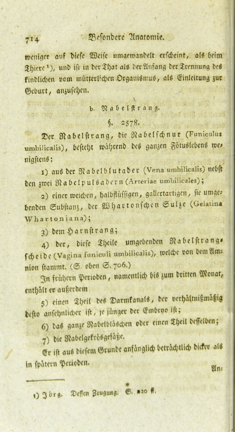 / -i4 SBefonbctc 'Jlntttomie. weniger auf biefe Söcife umgemanbelt erfd>eint, all beim jj^iccc*), unb ifi in bcr$l)at als ber Anfang berScennung bei finblidjen pom mütterlichen £>egani|mul, all Einleitung jur ©eburt, onjufel)en. . ;> K b. 9? a 0 e Ifl r a » g. $. 2578. $ec 2Ra bei ft rang, bie jftabelfcbnur (Funiculus umbilicalis), beftetyt n?al)renb bei ganzen gotullebenl rco nigftenl; 1) aul ber Sftabelblutaber (Vena umbilicalis) nebft ben Jttei bei pul labern (Arteriae umbilicales) ; 2) einer tueteben, balbflüliigen, gallertartigen, fie umge? benben 0ubftans, ber 2ßl)artonfd;cn ©ulje (Gelaüna Wbartoniana); 3) bem £arnftrang; 4) ber, tiefe £l)eile umgebenben 9ta belftra ng< febeibe (Vagina funiculi umbilicalis), welche t>on bem51 m; nion ftammt. (©• eben 0. 706.) <^n frühem sperioben, namentlich bi$ jum britten 9)?onaf, enthalt er aufierbem 5) einen Sl)eil bei SDarmfanall, ber rcrhaltnifcmäjjig befto anfel)nlid)er ift, je jünger ber Embrpo ift; 6) taö ganje gjabelblälcbcn ober einen 2I)eil bcffelben; 7) bie «KabelgefrelgefÜBC. <*t ift aul biefent ©tunbe anfänglich betrüblich tiefer all in fpatern ^euoben. 0 Obrg. JDcfTen Beugung. #.