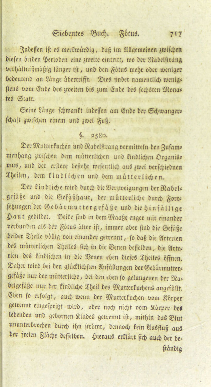 ^nbefien ift eg merfttuirbig, bag im Slllaemeinen jtrifebcn biefen beiben *JJerioben eine jtreite ecntntr, tro ber 97abelftrang i Pei’haltnigmügig länger ift, unb bcn $ötug nief>c ober trenigec bebeutenb an Sange ubertrifft. £>ieg finbet namentlich wenig; fteng oom @nbe beg jweiten big jurn £nbe beg felgten üÄona* teg ©ratt. ©eine Sange febtranft inbeffen am (5nbe bcc ©ebtranger; fd;aft jroifcben einem unb jroei gu§. §. 2580. &ec9J?uttcrfucben unb 37abelflrang »ermitteln bcn3ufam* nicnf;ang jtuifchen bem mütterlichen unb finbiicben Crgamgf j nuig, unb ber erfterc befielt trcfentlich augjroet oerfebiebnen Reifen, bem finb lieben unb bem mutter lieben. £>cr finbliche wirb bureb bieSSerjtueigungen ber£RabeU gefa^e unb bic förf^Bbaut, bet mütterliche bureb $ort; feßungen ber @eba rmuttecgefä ge unb bie t)infa11igc £>attt gebilbct. 2xibe finb in bemSftaage enger mit einanbec »erbunben nie ber gotug älter ift, immer aber finb bic öefüge beiber Steile rollig oon einanbec getrennt, fo baß bie Slrterien beg mütterlichen Jbeileg fidj in bic Seiten beffelben, bie Sitte; rien beg finbiicben in bie S3enen eben biefeg S()eileg öffnen. 2)viher tviib bei ben glücflicblten Einfüllungen Öcc©ebacmuttec; gefage nur ber mütterliche, bei ben eben fo gelungenen ber 97a; beigefüge nur ber finbliche $f;eil beg SRutterfuc&enl angefüllt. ®bcn 10 erfolgt, auch trenn ber SHuttcrfucfcen 00m Körper getrennt eingefprißt wirb, ober noch nicht »om Sörper bei lebenben unb gebornen ftinbcg getrennt ift, mithin bag SBlut ununterbrochen burch ihn ftcömt, bennoch fein Slugflug aug ber freien glatte beffelben, £ieraug erflärt fich auch ber be; ftänbig