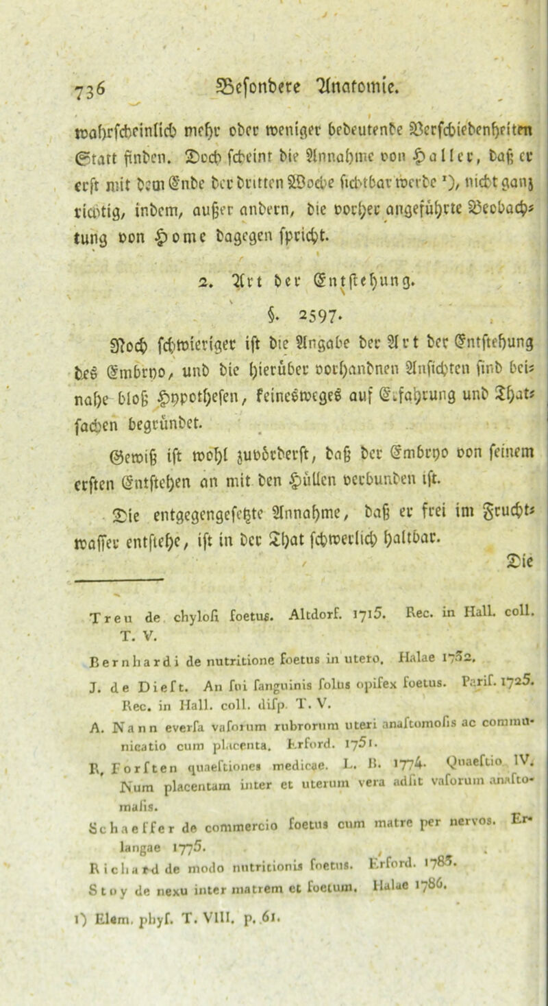 * ' . i ' wabrfcbeinlicb mehr ober weniger bebeutenbe a3erfcbtebenf)fiten ®tart finben. Sccb febeinr bie 9lnnaf)tnc oon £ aller, baf; er erfr mit bem @nbe becbrittenSBocbe ftcbtbar werbe ’)/ nicfctganj richtig, inbem, außer anbern, bie Docker angeführte 33ecbach* tung non £omc bagegen fpridpt. • ' .1 2. Tlrt bei* @ntfl«hun3* §* 2597. sftoeb fchwiertger ift bie 3lngabe bec 31 rt bec @ntftef)ung brö (Smbrtw, unb bie hierüber oorl)anbnen Snftcfctcn finb bei? nahe bloß ^ppothefen, feineewegee auf ©tfgheung unb fad)en begrünbet. @ewiß ift wohl juobrberft, baß ber @mbrt)o oon feinem erften (Sntfte!)en an mit ben füllen oerbunben ift. 2>ie entgegengefetjte Sinnahme/ baß er frei ini grucht« waffer entftehC/ ift in ber Sfyat fcbwerlich haltbar. / Sie Treu de chylofi foetufi. Altdorf. 1715. Rec. in Hall. coli. T. V. Bernhard! de nutritione foetus in utero, Halae 1,32, J. de Dieft. An fpi fanguinis folus opifex foetus. Parif. 1725. Rec. in Hall. coli. difp. T. V. A. Nann everfa vafoium rubrorum uteri anaftomofis ac comniu* nicatio cum placenta. Erford. 175t. R, Forften quaeftione» medicae. L. B. 1774- Quaeftio IV. JNum placentam inter et uterum vera adlit vaforuin anafto- rnaiis. öchaeffer de commercio foetus cum matre per nervös. Er* langae 1775. . Richard de modo nutritionis foetus. Erford. 178.^- S 11> y de nexu inter matrem et foetum. llalae 1706. 0 El«m. phyf. T. VIII. p. .61.