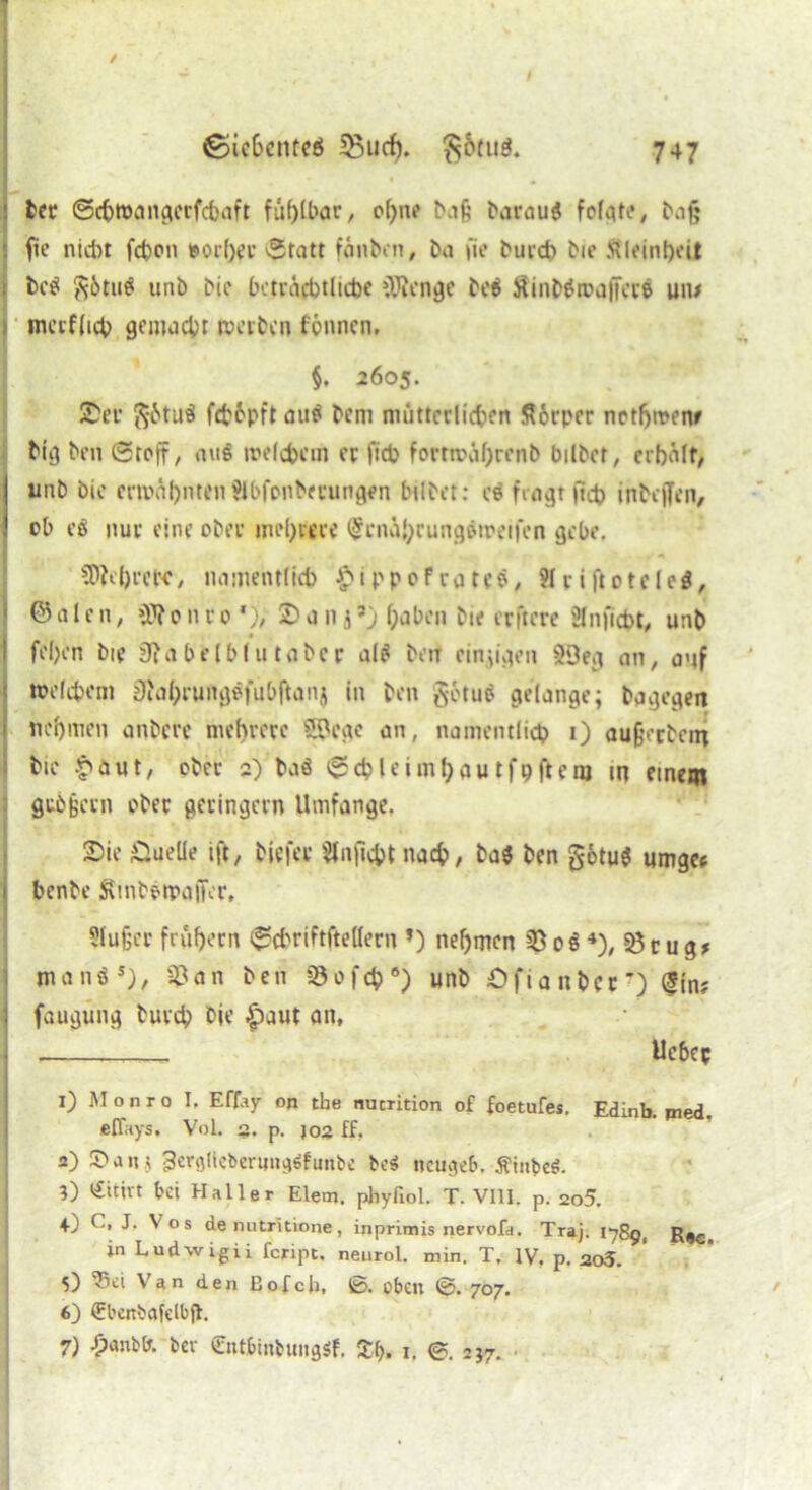 1 bet ©chwangccfdjaft fühlbar, o(>ne Nif; harau« fofat«?, haf» fie nicht fd)on »or()er 'Statt fänbon, ha i'ie hui* hic Kleinheit i bc« $&tu« unh hic beträchtliche »Wenge be« 8inb«roajfece um mcrflicb gemacht werben fcnncn, §. 2605. Ser ft&tuä f*6pft au« hem mütterlichen K6rper nothwenr Mg hin Stoff, aug welchem ec fict> fortmührenb bilhcr, erbälf> Iunh hic erwähnten Slbfonbecungen bilbet: es fragt ft* inhcjfcn, ob e$ nur eine oher mehrere (£cn&hrungeweifen gebe. SDMrctc, namentlich £ippofrate«, Hciftoteleg, @ a I c n, >W 0 n r 0 *), S a n ,j ’) hoben hie erftere ülnficht, unh fehen hie 3?a belbl ti taher al« heu einzigen 5Deg an, auf welchem 9?al;runggfubftanj in hen götu« gelange; hagegen nehmen anhere mehrere SPege an, namentlich i) aufcechein hie £aut, eher 2) haö Sdpleimhautfhftent in einem gubfjem oher geringem Umfange. Sie Duelle ift, hiefer $lnfi$tnac&, ha« hen gotu« umgee 1 benhe Stnhptpojfer, Siufjer frühem Scbriftftellern *) nehmen 35 0« 4), 3$r ug* man«5), ^an hen Sofcb6) unh ÖfianbcO (S{n? : faugung hureb hie |)aut an, | . lieber 1) Monro I. Effay on tbe nucrition of foetufes. Edinb. pied. effays. VoL §. p. joa ff. 2) £>a«> 3erglieberuncj6funbe be$ neugeb. Ätnbeö. 3) <£itivt bei Haller Eiern, phyfiol. T. VIII. p. 2o5. 4) ( > J. V os de nutritione, inprimis nervofa. Traj. 1789, Rec in Ludwigii feript. neurol. min. T. IV. p. ao5. 5) 'Sei Van den Bofcji, ß>. eben ©. 707. 6) (Ebcnbafelbjt. 7) £anb(r. bev CntbinbungSf. Zt>. 1. @. 237. •