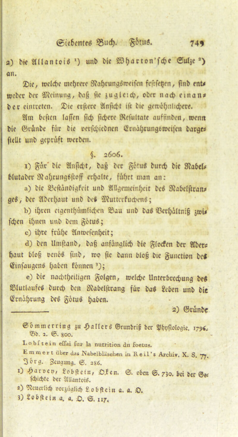 / ©iehcnteö 33ucfy. §&tuä. 74* a) bie SUlantoi* 1) unb bie Söhorton'fcbe 6u^e s> an. 2)[e, welche mehrere Sfiafjrunc^srreifen fcftfehen, (inb ent* tpcbcc ber SReinung, ba§ fie ju gleich, ober nach einan* bcr cintcetcn. 2>ie erfierc JÜnficht ifr bic gewöhnlichere. 9lin bcftcn lajTen [ich fiebere fKefultate auftmbeo, wenn bie ©cünbe für bie oerfepiebnen Grrnährungeroeifen bargt* [teilt unb geprüft werben. §. 2606. 1) gtV bie Slnpcpt, bafj ber §6tui bureb bie Sftabel* blutaber 0^af;rungr|toff erteilte, fuhrt man an: a) bic SJcftänbigfeit unb Äßgemeinhcit be$ jftabelftran* gc$, bcr Oberhaut unb betf ßRuttcrfucbcnä; b) ihren eigentümlichen §8ju Unb ba$ s£erhciltni§ $tr»i* [eben ihnen unb bem götuS; c) ihre frühe SJnwefenheit; d) ben Umftanb, bafj anfänglich bie glocfen ber 2Iber* haut blofj oenöö [inb/ wo fie bann blofj bie gunction bei (SinfaugenS hoben fonnen 3y, e) bie nachtheiligen golgen, welche Unterbrechung be$ SMutlaufe* bureb ben tRabelftrang für ba$ geben unb bic Ernährung be$ götu$ hoben. 2) ©rünbe @0 mm erring ju Malier $ ©runbrifj ber fJJbpfiologie. 179^ 55b. a. @. 800. 1.obftein effai für la nutrition du foetus. E mmert über das Nabelblasehen In Reil’s Archiv. X. S. 77. 3 erg. Beugung. ®. 286. 0 ^>aroen, «Pbftetit, £>.fen. <§. oben ©. 730. bei ber 0« Webte ber SlUantoi*. 2) 9ieiievlicb oorjt'iglirf) «objtcin a. «. &.