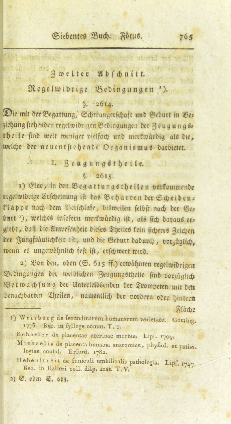 , . f, V • t 3»eitec Slbfcbnitt. SRegeltsibrige 53ebingungen ‘), §. 2614. ©if mit ber Begattung, ©cbmangcrfcbaft unb Geburt in ü?e< Ziehung ftehenben regelroibrigen SÖebingungen ber 3 e u g u n g i* tf;cilc finb weit weniger oielfacb unb merfwürbig als bie, weldje ber neuentftefccnbe Organismus barbietet. * y. !• 3 e u g u n g ö t h e i l e. . - $• 2615. 1) <?fne, In ben SegattungStheifen pcrfonimcnbe tegelwibtige Gfcfcbcinung ift ba$ 93 c h a r re n ber © cb e 1 b e n« f lappe nach bem £>cifcblafe, bisweilen felbft nach ber @e* hart1), welches infofern merfwürbig ift, ale ficb baraue er* giebt, bafj bie 8nwefrn$cit biefee $t>cilee fein fiebere« ßeicfceii ber gnngfräuiicbfeit ift, unb bie (Seburt babureb, ootjügliih, wenn es ungewbhnlicb feft ift, ccfcfcwert wirb. 2) $on ben, oben (6. 615 ff.) erwähnten regelwidrigen Sßebingungen ber weiblichen 3eugungstl)cile finb oorjüglicfr 93etwacbfung ber Unterleibecnben ber trompeten mit ben benachbarten 3:^eUeii, namentlich ber porbern ober hintern * * Stäche 1) \V r i s b e r g de feenndinarum. humanarum varietate. Göttin». 1775. Rac. in fylloge comm. T. i. | Schaefer de placentae uterinae morbis. Lipf. 1709. Michaelis de placenta humana anatomice, phy/iol. et patiio. logiae coniid. Erford. 1782. Heben ft reit de funiculi umbilicalis pathologia. Lipf. Rec. in Halleri coli. difp. anat. T. V. 2) oben 6SG,