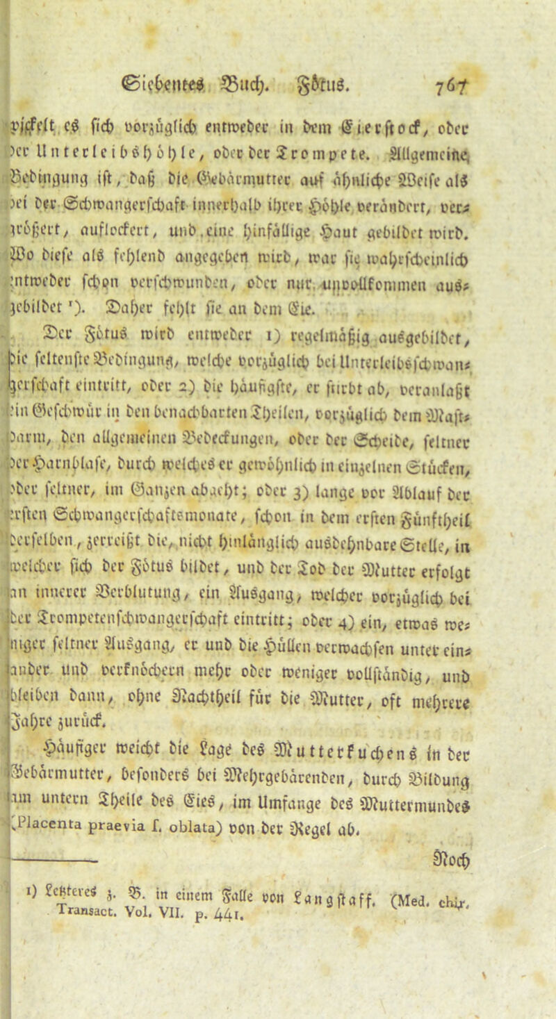 <Sic6enee$ 35ud> §6tug. 76? vjffrtt cg fid) ooraügfid) enrrocbec in bem i.e t fi 0 cf, ober )cc H n t c r 1 c i b g () 61) I e, ober ber 2 r 0 m p e t e. SUlgemcine, Jkbmgung ift, baß bie.©ebärnuitrec auf übnlicfce ööeife alg jH'i Der ©cfcroangerfdjaft-innerhalb il)ret £>6t)lc peranbert, pcc* H’&frfrt, auflocfert, unb.eine hinfällige £aut gebilbet roirb. iDo biefe alg feljlenb angegeben tvicfc, trat fie tua^cfcbcijilicö pntroebet fd)on perfefcrounben, ober nurujiDoUfommen aug? jebilbet'). £>af)er fcl;lt fie an bem Sie. 2)ci* gotuö roirb emroeber 1) regelmäßig auegebilbet, ?ie feltenftcSBebingung, rodete p.orjüglüb bei Unterleibefcfcroan* jjcrfcfcaft eintritt, ober 2) bie bäaifigfte, er furbr ab, Pcranlaßi »in@efd>roüt in benbenad)barten2l;eilen, rorjüglid) beinhalt* parm, ben allgemeinen Vebecfungen, ober ber ©cpeibe, feltner per^arnblafe, burd) roelcteöcr gerotynlicfc in einzelnen ©tüefeu, :'ber feltner, im ©anjen abgel)t; ober 3) lange tor Slblauf ber i’rften ©ebroangerfebaftemonate, fdjoit in bem erften §unftl;ei£ Per|elben, jerreißt bie, nicht hinlänglich außbe^nbare©teile, in roelcber ficb ber götuö bilbet, unb bet Job ber Butter erfolgt an innerer Verblutung, ein 21uggang, roeldjer rotjuglicb bet | ter Jcompetenfebroangerfcbaft eintritt; ober 4) ein, etroae roe* mger feltner Sluggang, er unb bie .pullen recroacbfen unter eins anber unb oerfiröcbern mehr ober roeniger rollftänbig, unb bleiben bann, ol;ne 3^ac^t^eü für bie Butter, oft niedere jal;rc jurücf. junger roeiebt bie Üage beg SÄüttetf uc£cn$ in ber IGebärmutter, befonberS bei Ü??e[;rgebärenben, burd) Vilbung im untern Jf>eile beg Sieg, im Umfange beg ÜJtuitermunbesJ '.ldacenta praevia f, oblata) POn bet SKegd ab. SiOCf) 1) j. 55 in einem &tlle eon ?a 113 ft aff. (Med. chi,, Transact. Vol. VII. p. 44l. ^