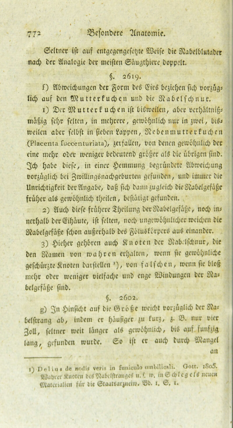 Seltner fft auf entgcgengefe£te SBeife bie IKabelblutaber nach bet* Sinologie bec meiften ©äugtljiere hoppelt. §. 2619. f) Slbweichungen bec gorm beö @ie§ begehen ftch oorjüg; lieh auf ben 9J?utterfud?en unb bie 9iabelfd?nur. 1) 2)cr üftutterf uchen ift btSfoeilen, aber »erbältntjj; mäßig fel)c feiten, in niedrere, gcrocfjulid^ nur in jwei, bi$; / weilen aber felbft hl '{leben Sappen, Jftebenmuttecf uefcen (Placenta fuccentuviata), jerfaüeu, t>on benen gewöhnlich ber eine mehr ober weniger bcbcutenb größer als bie übrigen finb. 3ct) ha&e tiefe, in einer Hemmung begrünbete Slbweichung borjüglid? bei 3n>iUingönacbgeburten gefunben, unb immer bie Unrichtigfeit bec Eingabe, bajj fiel? bann zugleich bieSiabelgefäße früher alö gen?6f>nlict? tl;eilen, beftätigt gefunben. 2) Sluch biefe frühere Uljeilung berSJiabelgefajje, nod? in; ncrf;alb bec (Sifjäute, ift feiten, nod? ungewöhnlicher meid;en bie SRabelgefäße fd;on außerhalb be$ gotuöförpccö auS einanber. 3) |)iel)er geboren aud? knoten bec 3uib.lfd)nur, bie ben Sftamen oon wahren erhalten, wenn fie gewöhnliche gefchürjte Änoten bavftellen *), fa Ifc&en, wenn jie bloß mehr ober weniger oielfad;e unb enge Söinbungcn ber belgefäße finb. §. 2602. g) ^n $infid)t auf bie ©cbße weicht corjüglid? ber Sui* belftrang ab, intern ec häufiger iu furj, 3. 33. nur wer 3oll, feltner weit länger alö gewöhnlich, biß auf fünfzig lang, gefunben wuvbe. So ift er auch turch Mangel an 1) Deliu» de w'ilis veris in funiculo uinl»ilicnli. Gott. iSo5. Änotcn betf 9ta6clfhfaiiflC< u. t. ». in 0 cfrlc3 c (tf neuen Wtatcrialic« für tic ßtuatearjiiei»). 33b. 1. 0. 1.