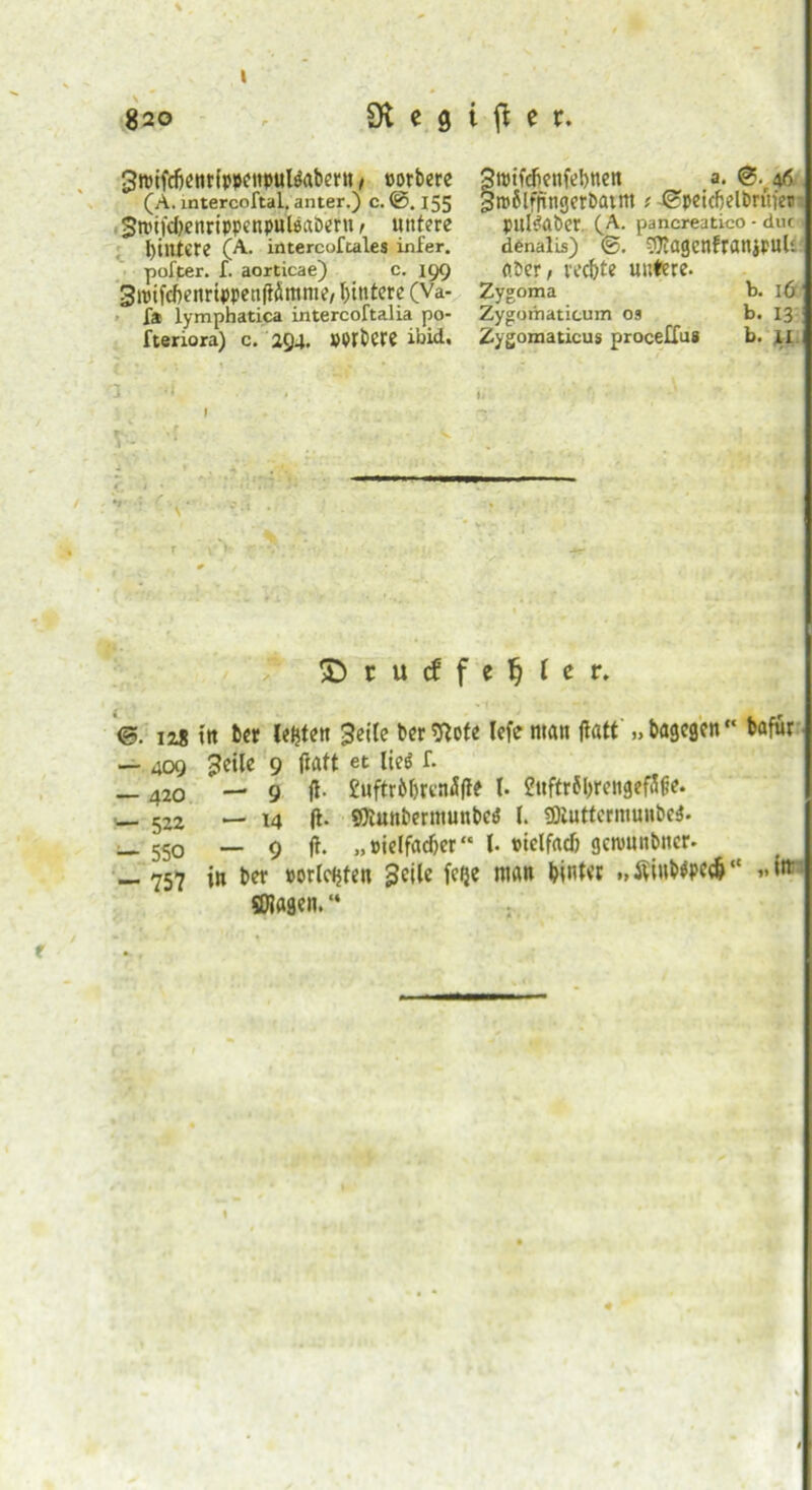 \ 820 £)ft c 9 i fl e r. 3tpifrfjenrippenpuBabern, »orbere Stpifefienfebnen a. ®. 46 (A. intercoftal, anter.) c.@. 155 grofilfnngerbatm; -t^peicfjelbruier gti'iKbenrippenpulijaDern, untere puBaber. (A. pancreatico - duc> Hintere (A. intercoftales infer. denalis) efliagenfranjpuH pofter. I. aorticae) c. 199 o.ber, rechte untere. SiuifcftenrtppenftÖmme/l)intcre (Va- Zygoma b. 16 fa lymphatica intercoftalia po- Zygomaticum os b. 13 fteriora) c. 294. »PPbCPe ibid, Zygomaticus procelfus b. XI 'l I- T \ ■ h © t u cf f e ^ l e r. <5. 128 ttt bet letjte« Seite berftofe lefe man ftfltt „bagegen bafür — 409 geile 9 ftatt et ließ f. — 420 — 9 ff- Euftrbbrcnäfte l fttftrfbrengeffifie. _ 522 — i4 |t. sOiunberittunbeö l. üJiuttermuubci. _ 550 — 9 ft. „pielfadjer l. »ielfacb gcnmnbner. — 757 in ber »örterten geile fe^e man hinter „tfiubWcfc“ „itt SOlagen. “