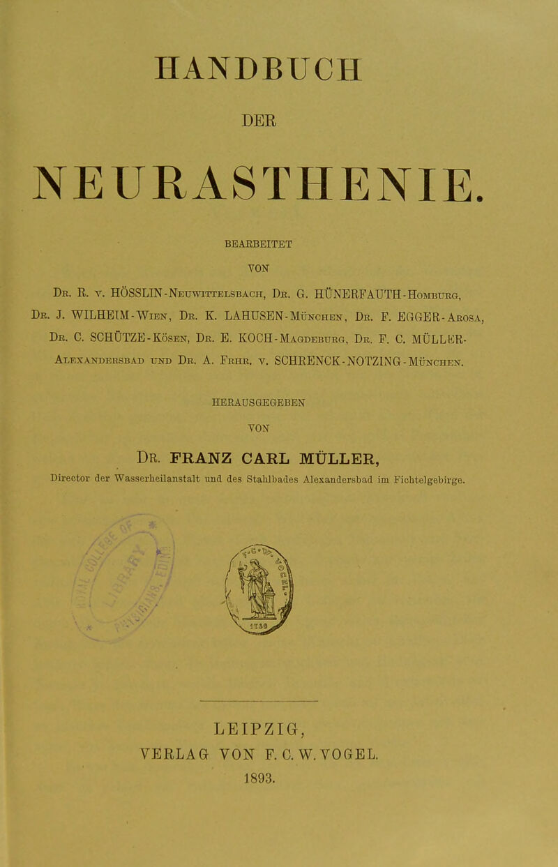 DER NEURASTHENIE. BEARBEITET YON Dr. R. V. HÖSSLIN-Neuwittelsbaci-i, Dr. G. HÜNERFAUTH-Homburg, Dr. J. WILHETM-Wien, Dr. K. LAHÜSEN-München, Dr. F. EOfiER-Arosa, Dr. C. schütze-Kösen, Dr. B. KOCH-Magdeburg, Dr. F. C. MÜLLKR- Alexandersbad und Dr. A. Frhr, v. SCHRENCK-NOTZLNG-München. HERAUSGEGEBEN VON Dr. FRANZ CARL MÜLLER, Director der Wasserheilanstalt und des Stahlbades Alexandersbad im Fichtelgebirge. LEIPZIG, VERLAG VON F. C.W.VOGEL. 1893.
