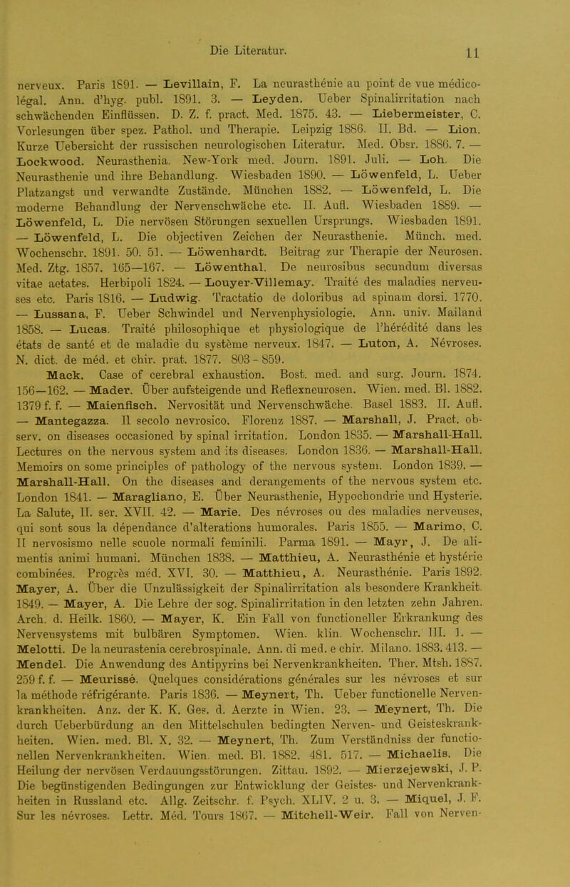 nerveux. Paris 1891. — Levillain, F. La neurasthenie au point de vue medico- legal. Ann. d'hyg. publ. 1891. 3. — Leyden. Ueber Spinalirritation nach schwächenden Einflüssen. D. Z. f. pract. Med. 1875. 43. — Liebermeister, C. Vorlesungen über spez. Pathol. und Therapie. Leipzig 1886. II. Bd. — Lion. Kurze Uebersicht der russischen neurologischen Literatur. Med. Obsr. 1886. 7. — Lockwood. Neurasthenia. New-York med. Journ. 1891. Juli. — Loh. Die Neurasthenie und ihre Behandlung. Wiesbaden 1890. — Löwenfeld, L. Ueber Platzangst und verwandte Zustände. München 1882. — Löwenfeld, L. Die moderne Behandlung der Nervenschwäche etc. II. Aufl. Wiesbaden 1889. — Löwenfeld, L. Die nervösen Störungen sexuellen Ursprungs. Wiesbaden 1891. — Löwenfeld, L. Die objectiven Zeichen der Neurasthenie. Münch, med. Wochenschr. 1891. 50. 51. — Löwenhardt. Beitrag zur Therapie der Neurosen. Med. Ztg. 1857. 165—167. — Löwenthal. De neurosibus secundum diversas vitae aetates. Herbipoli 1824. — Louyer-Villemay. Traite des maladies nerveu- ses etc. Paris 1816. — Ludwig. Tractatio de doloribus ad spinam dorsi. 1770. — Lussana, F. Ueber Schwindel und Nervenphysiologie, Ann. univ. Mailand 1858. — Lucas. Traite philosophique et physiologique de l'heredite dans les etats de sante et de maladie du Systeme nerveux. 1847. — Luton, A. Nevroses. N. dict. de med. et chir. prat. 1877. 803 - 859. Mack. Gase of cerebral exhaustion. Bost. med. and surg. Journ. 1874. 156—162. — Mader. Über aufsteigende und Reflexneurosen. Wien. med. Bl. 1882. 1379 f. f. — Maienflseh. Nervosität und Nervenschwä,che. Basel 1883. II. Aufl. — Mantegazza. II secolo nevrosico. Florenz 1887. — Marshall, J. Pract, ob- serv. on diseases occasioned by spinal irritation. London 1835. — Marshall-Hall, Lectures on the nervous System and its diseases. London 1836. — Marshall-Hall. Memoirs on some principles of pathology of the nervous systeni. London 1839. — Marshall-Hall. On the diseases and derangements of the nervous System etc, London 1841. — Maragliano, E. Über Neurasthenie, Hypochondrie und Hysterie. La Salute, II. ser. XVII. 42. — Marie. Des nevroses ou des maladies nerveuses, qui sont sous la dependance d'alterations humorales, Paris 1855. — Marimo, C. n nervosismo nelle scuole normali feminili. Parma 1891. — Mayr, J. De ali- mentis animi humani. München 1838. — Matthieu, A. Neurasthenie et hysterie combinees. Progres med. XVI. 30. — Matthieu, A. Neurasthenie. Paris 1892. Mayer, A, Über die Unzulässigkeit der Spinalirritation als besondere Krankheit. 1849. — Mayer, A. Die Lehre der sog. Spinalirritation in den letzten zehn Jahren. Arch. d. Heilk. 1860. — Mayer, K. Ein Fall von functioneller Erkrankung des Nervensystems mit bulbäi'en Symptomen. Wien. klin. Wochenschr, III. 1. — Melotti. De la neurastenia cerebrospinale. Ann. di med. e chir. Milano. 1883.413. — Mendel. Die Anwendung des Antipyrins bei Nervenkrankheiten, Ther. Mtsh, 1887. 259 f. f — Meurisse. Quelques considerations gdnerales sur les nevroses et sur la methode refrigerante. Paris 1836. — Meynert, Th. Ueber functionelle Nerven- krankheiten. Anz. der K. K. Ges. d. Aerzte in Wien. 23. — Meynert, Th. Die durch Ueberbürdung an den Mittelschulen bedingten Nerven- und Geisteskrank- heiten, Wien, med. Bl, X. 32. — Meynert, Th. Zum Verständniss der functio- nellen Nervenkrankheiten. Wien. med. Bl. 1882. 481. 517, — Michaelis. Die Heilung der nervösen Verdauungsstörungen, Zittau, 1892. — Mierzejewski, J. P. Die begünstigenden Bedingungen zur Entwicklung der Geistes- und Nervenkrank- heiten in Russland etc. Ailg. Zeitschr. f. Psych. XLIV. 2 u. 3. — Miquel, J. F. Sur les nevroses. Lettr. Med, Toms 1867. — Mitchell-Weir. Fall von Nerven-