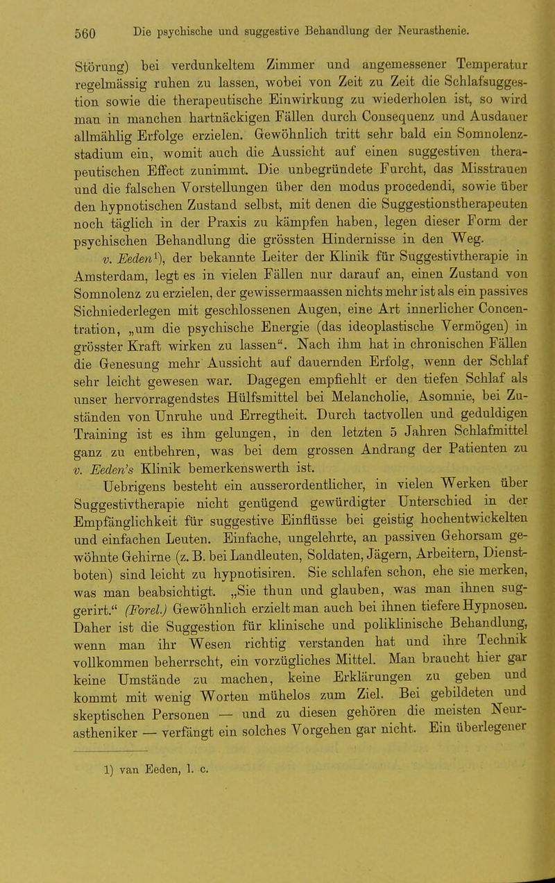 Störung) bei verdunkeltem Zimmer und angemessener Temperatur regelmässig ruhen zu lassen, wobei von Zeit zu Zeit die Schlafsugges- tion sowie die therapeutische Einwirkung zu wiederholen ist, so wird man in manchen hartnäckigen Fällen durch Consequenz und Ausdauer allmählig Erfolge erzielen. Gewöhnlich tritt sehr bald ein Somnolenz- stadium ein, womit auch die Aussicht auf einen suggestiven thera- peutischen Effect zunimmt. Die unbegründete Furcht, das Misstrauen und die falschen Vorstellungen über den modus procedendi, sowie über den hypnotischen Zustand selbst, mit denen die Suggestionstherapeuten noch täghch in der Praxis zu kämpfen haben, legen dieser Form der psychischen Behandlung die grössten Hindernisse in den Weg. V. Eeden% der bekannte Leiter der Klinik für Suggestivtherapie in Amsterdam, legt es in vielen Fällen nur darauf an, einen Zustand von Somnolenz zu erzielen, der gewissermaassen nichts mehr ist als ein passives Sichniederlegen mit geschlossenen Augen, eine Art innerlicher Concen- tration, „um die psychische Energie (das ideoplastische Vermögen) in grösster Kraft wirken zu lassen. Nach ihm hat in chronischen Fällen die Genesung mehr Aussicht auf dauernden Erfolg, wenn der Schlaf sehr leicht gewesen war. Dagegen empfiehlt er den tiefen Schlaf als unser hervorragendstes Hülfsmittel bei Melancholie, Asomnie, bei Zu- ständen von Unruhe und Erregtheit. Durch tactvollen und geduldigen Training ist es ihm gelungen, in den letzten 5 Jahren Schlafmittel ganz zu entbehren, was bei dem grossen Andrang der Patienten zu V. Eeden's Klinik bemerkenswerth ist. üebrigens besteht ein ausserordenthcher, in vielen Werken über Suggestivtherapie nicht genügend gewürdigter Unterschied in der Empfänglichkeit für suggestive Einflüsse bei geistig hochentwickelten und einfachen Leuten. Einfache, ungelehrte, an passiven Gehorsam ge- wöhnte Gehirne (z.B. bei Landleuten, Soldaten, Jägern, Arbeitern, Dienst- boten) sind leicht zu hypnotisiren. Sie schlafen schon, ehe sie merken, was man beabsichtigt. „Sie thun und glauben, was man ihnen sug- gerirt. (Forel.) Gewöhnlich erzielt man auch bei ihnen tiefere Hypnosen. Daher ist die Suggestion für klinische und poliklinische Behandlung, wenn man ihr Wesen richtig verstanden hat und ihre Technik vollkommen beherrscht, ein vorzügliches Mittel. Man braucht hier gar keine Umstände zu machen, keine Erklärungen zu geben und kommt mit wenig Worten mühelos zum Ziel. Bei gebildeten und skeptischen Personen — und zu diesen gehören die meisten Neur- astheniker — verfängt ein solches Vorgehen gar nicht. Ein überlegener 1) van Eeden, 1. c.