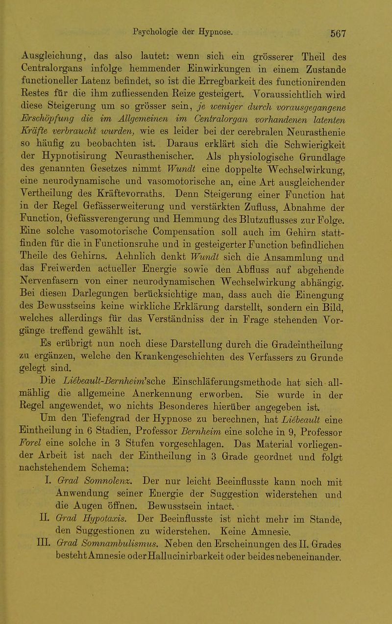 Ausgleichung, das also lautet: weun sich ein grösserer Theil des Centraiorgans infolge hemmender Einwirkungen in einem Zustande functioneller Latenz befindet, so ist die Erregbarkeit des functionirenden Restes für die ihm zufliessenden Reize gesteigert Voraussichtlich wird diese Steigerung um so grösser sein, je weniger durch vorausgegangene Erschöpfung die im Allgemeinen im Centraiorgan vorJmndenen latenten Kräfte verbraucht lourden, wie es leider bei der cerebralen Neurasthenie so häufig zu beobachten ist. Daraus erklärt sich die Schwierigkeit der Hypnotisirung Neurasthenischer. Als physiologische Grundlage des genannten Gesetzes nimmt Wundt eine doppelte Wechselwirkung, eine neurodynamische und vasomotorische an, eine Art ausgleichender Vertheilung des Kräftevorraths. Denn Steigerung einer Function hat in der Regel Gefasserweiterung und verstärkten Zufluss, Abnahme der Function, Gefässverengerung und Hemmung des Blutzuflusses zur Folge. Eine solche vasomotorische Compensation soll auch im Gehirn statt- finden für die in Functionsruhe und in gesteigerter Function befindlichen Theile des Gehirns. Aehnlich denkt Wundt sich die Ansammlung und das Freiwerden actueller Energie sowie den Abfluss auf abgehende Nervenfasern von einer neurodynamischen Wechselwirkung abhängig. Bei diesen Darlegungen berücksichtige man, dass auch die Einengung des Bewusstseins keine wirkliche Erklärung darstellt, sondern ein Bild, welches allerdings für das Verständniss der in Frage stehenden Vor- gänge treffend gewählt ist. Es erübrigt nun noch diese Darstellung durch die Gradeintheilung zu ergänzen, welche den Krankengeschichten des Verfassers zu Grunde gelegt sind. Die Liebeault-Bernheim'sche Einschläferungsmethode hat sich all- mählig die allgemeine Anerkennung erworben. Sie wurde in der Regel angewendet, wo nichts Besonderes hierüber angegeben ist. Um den Tiefengrad der Hypnose zu berechnen, hat Liebeault eine Eintheilung in 6 Stadien, Professor Bernheim eine solche in 9, Professor Forel eine solche in 3 Stufen vorgeschlagen. Das Material vorliegen- der Arbeit ist nach der Eintheilung in 3 Grade geordnet und folgt nachstehendem Schema: 1. Grad Somnolenz. Der nur leicht Beeinflusste kann noch mit Anwendung seiner Energie der Suggestion widerstehen und die Augen öffnen. Bewusstsein intact. n. Grad Hijpotaxis. Der Beeinflusste ist nicht mehr im Stande, den Suggestionen zu widerstehen. Keine Amnesie, in. Grad Somnambulismus. Neben den Erscheinungen des II. Grades besteht Amnesie oderHallucinirbarkeit oder beides nebeneinander.