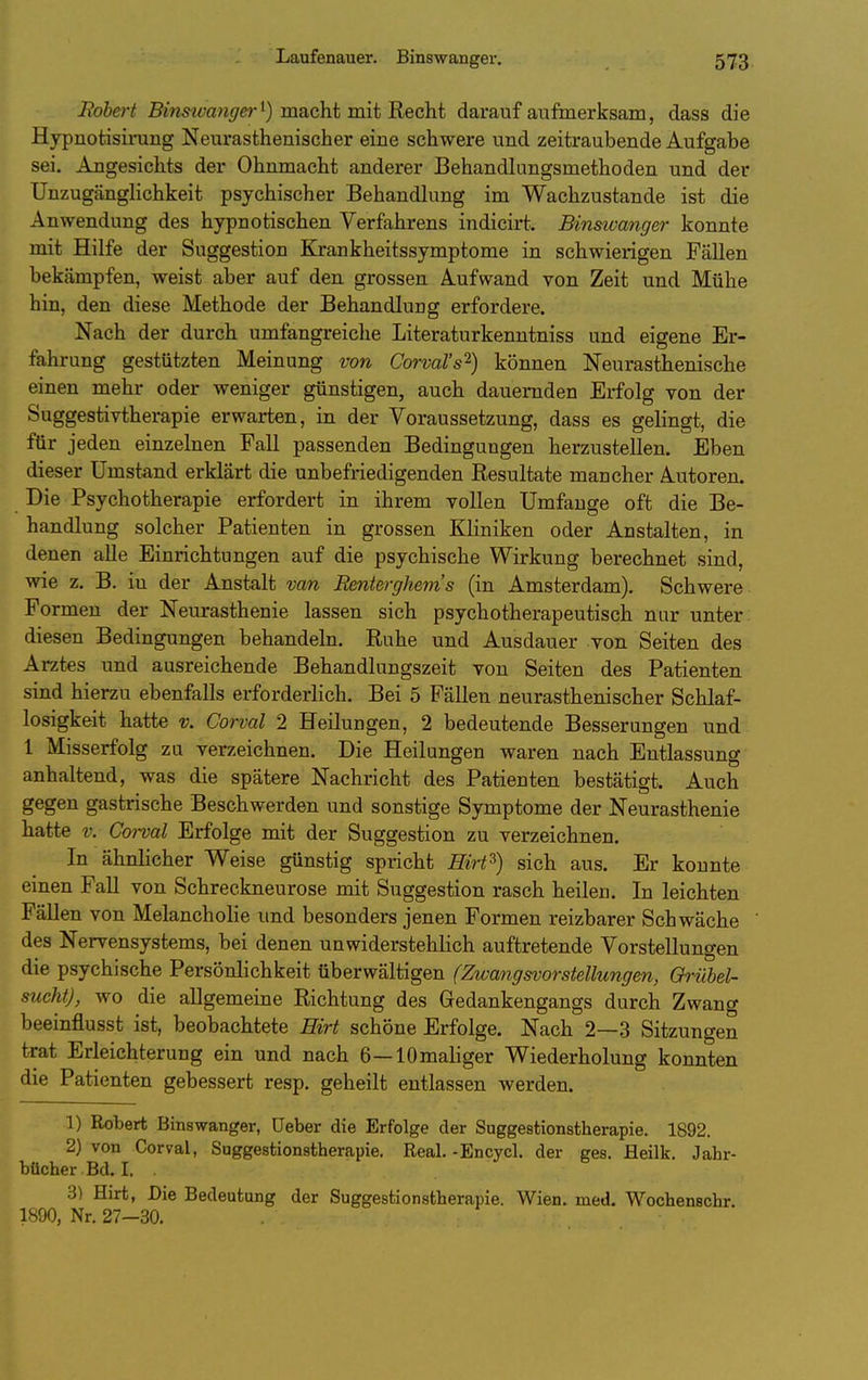 Bohert Brnm-aw^/fi^-t) macht mit Recht darauf aufmerksam, dass die Hypnotisirung Neurasthenischer eine schwere und zeitraubende Aufgabe sei. Angesichts der Ohnmacht anderer Behandkingsmethoden und der UnzugängHchkeit psychischer Behandlung im Wachzustande ist die Anwendung des hypnotischen Verfahrens indicirt. Binswanger konnte mit Hilfe der Suggestion Krankheitssymptome in schwierigen Fällen bekämpfen, weist aber auf den grossen Aufwand von Zeit und Mühe hin, den diese Methode der Behandlung erfordere. Nach der durch umfangreiche Literaturkenntniss und eigene Er- fahrung gestützten Meinung von Corval's'^) können Neurasthenische einen mehr oder weniger günstigen, auch dauernden Erfolg von der Suggestivtherapie erwarten, in der Voraussetzung, dass es gelingt, die für jeden einzelnen Fall passenden Bedingungen herzustellen. Eben dieser Umstand erklärt die unbefriedigenden Resultate mancher Autoren. Die Psychotherapie erfordert in ihrem vollen Umfange oft die Be- handlung solcher Patienten in grossen Kliniken oder Anstalten, in denen alle Einrichtungen auf die psychische Wirkung berechnet sind, wie z. B. in der Anstalt van Renterghem's (in Amsterdam). Schwere Formen der Neurasthenie lassen sich psychotherapeutisch nur unter diesen Bedingungen behandeln. Ruhe und Ausdauer von Seiten des Arztes und ausreichende Behandlungszeit von Seiten des Patienten sind hierzu ebenfalls erforderlich. Bei 5 Fällen neurasthenischer Schlaf- losigkeit hatte V. Gorval 2 Heilungen, 2 bedeutende Besserungen und 1 Misserfolg zu verzeichnen. Die Heilungen waren nach Entlassung anhaltend, was die spätere Nachricht des Patienten bestätigt. Auch gegen gastrische Beschwerden und sonstige Symptome der Neurasthenie hatte V. Gorval Erfolge mit der Suggestion zu verzeichnen. In ähnlicher Weise günstig spricht Hirt^) sich aus. Er konnte einen FaU von Schreckneurose mit Suggestion rasch heilen. In leichten Fällen von Melancholie und besonders jenen Formen reizbarer Schwäche des Nervensystems, bei denen unwiderstehlich auftretende Vorstellungen die psychische Persönlichkeit überwältigen (Zwangsvorstellungen, Qrühel- sucht), wo die allgemeine Richtung des Gedankengangs durch Zwang beeinflusst ist, beobachtete Hirt schöne Erfolge. Nach 2—3 Sitzungen trat Erleichterung ein und nach 6—lOmaliger Wiederholung konnten die Patienten gebessert resp, geheilt entlassen werden. 1) Robert Binswanger, üeber die Erfolge der Suggestionstherapie. 1892. 2) von Corval, Suggestionstherapie. Real. -Encycl. der ges. Heilk, Jahr- bücher Bd. I. . 3) Hirt, Die Bedeutung der Suggestionstherapie. Wien. med. Wochenschr. 1890, Nr. 27—30.