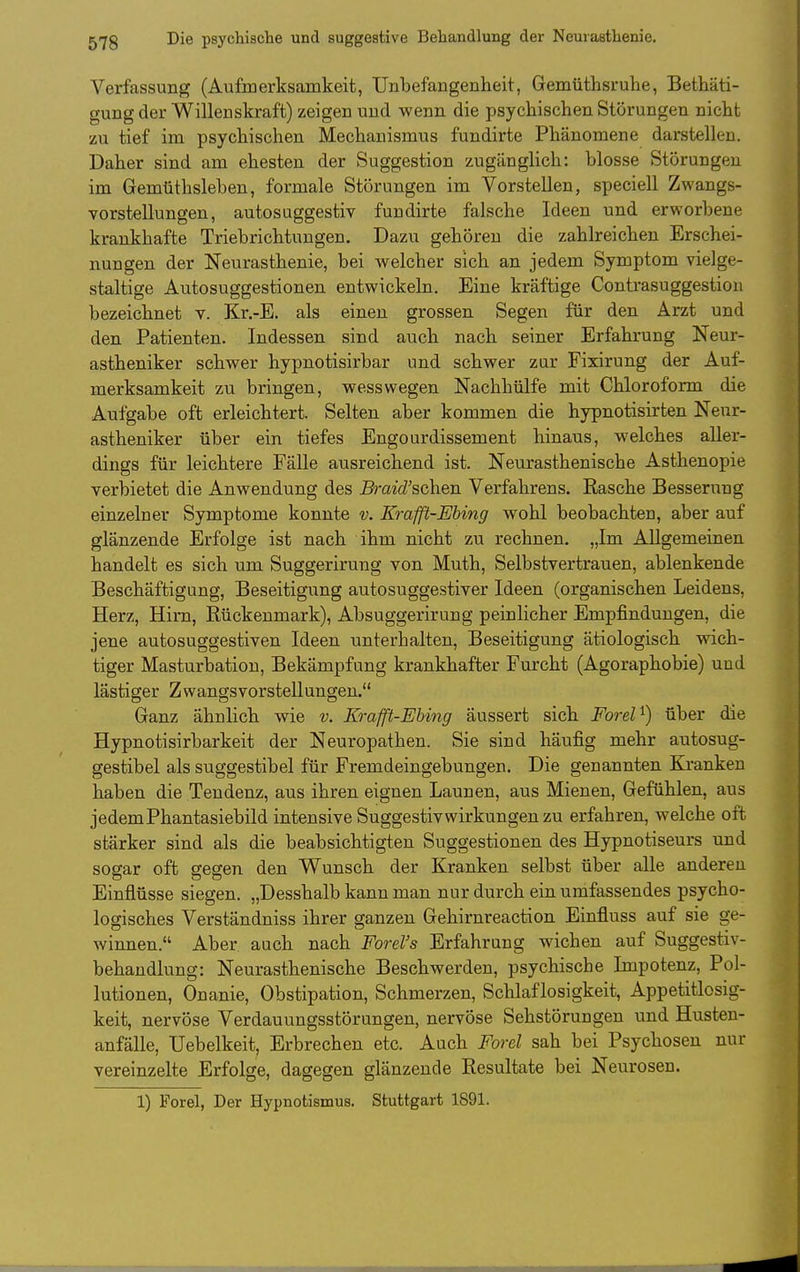 Verfassung (Aufmerksamkeit, Unbefangenheit, Gemüthsruhe, Bethäti- gung der Willenskraft) zeigen und wenn die psychischen Störungen nicht zu tief im psychischen Mechanismus fundirte Phänomene darstellen. Daher sind am ehesten der Suggestion zugänglich: blosse Störungen im Gemüthsleben, formale Störungen im Vorstellen, speciell Zwangs- vorstellungen, autosuggestiv fundirte falsche Ideen und erworbene krankhafte Triebrichtungen. Dazu gehören die zahlreichen Erschei- nungen der Neurasthenie, bei welcher sich an jedem Symptom vielge- staltige Autosuggestionen entwickeln. Eine kräftige Contrasuggestion bezeichnet v. Kr.-E. als einen grossen Segen für den Arzt und den Patienten. Indessen sind auch nach seiner Erfahrung Neur- astheniker schwer hypnotisirbar und schwer zur Fixirung der Auf- merksamkeit zu bringen, wesswegen Nachhülfe mit Chloroform die Aufgabe oft erleichtert. Selten aber kommen die hypnotisirten Neur- astheniker über ein tiefes Engourdissement hinaus, welches aller- dings für leichtere Fälle ausreichend ist. Neurasthenische Asthenopie verbietet die Anwendung des Braid'schen Verfahrens. Rasche Besserung einzelner Symptome konnte v. Krafß-Ebing wohl beobachten, aber auf glänzende Erfolge ist nach ihm nicht zu rechnen. „Im Allgemeinen handelt es sich um Suggerirung von Muth, Selbstvertrauen, ablenkende Beschäftigung, Beseitigung autosuggestiver Ideen (organischen Leidens, Herz, Hirn, Rückenmark), Absuggerirung peinlicher Empfindungen, die jene autosuggestiven Ideen unterhalten, Beseitigung ätiologisch wich- tiger Masturbation, Bekämpfung krankhafter Furcht (Agoraphobie) und lästiger Zwangsvorstellungen. Ganz ähnlich wie v. Kraffl-EUng äussert sich Forel ^) über die Hypnotisirbarkeit der Neuropathen. Sie sind häufig mehr autosug- gestibel als suggestibel für Fremdeingebungen. Die genannten Kranken haben die Tendenz, aus ihren eignen Launen, aus Mienen, Gefühlen, aus jedem Phantasiebild intensive Suggestivwirkungen zu erfahren, welche oft stärker sind als die beabsichtigten Suggestionen des Hypnotiseurs und sogar oft gegen den Wunsch der Kranken selbst über alle anderen Einflüsse siegen. „Desshalb kann man nur durch ein umfassendes psycho- logisches Verständniss ihrer ganzen Gehirnreaction Einfluss auf sie ge- winnen. Aber auch nach Forel's Erfahrung wichen auf Suggestiv- behandlung: Neurasthenische Beschwerden, psychische Impotenz, Pol- lutionen, Onanie, Obstipation, Schmerzen, Schlaflosigkeit, Appetitlosig- keit, nervöse Verdauungsstörungen, nervöse Sehstörungen und Husten- anfälle, Uebelkeit, Erbrechen etc. Auch Forel sah bei Psychosen nur vereinzelte Erfolge, dagegen glänzende Resultate bei Neurosen. 1) Forel, Der Hypnotismus. Stuttgart 1891.