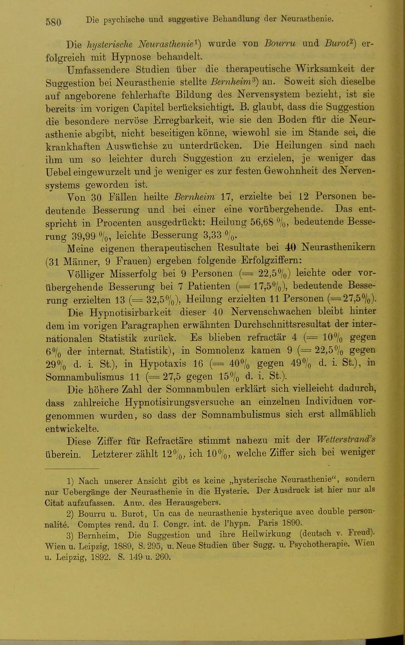 Die hysterische Neurasthenie^) wurde von Bourru und Buroi^) er- folgreich mit Hypnose behandelt. Umfassendere Studien über die therapeutische Wirksamkeit der Suggestion bei Neurasthenie stellte Bernheim^) au. Soweit sich dieselbe auf angeborene fehlerhafte Bildung des Nervensystem bezieht, ist sie bereits im vorigen Capitel berücksichtigt. B. glaubt, dass die Suggestion die besondere nervöse Erregbarkeit, wie sie den Boden für die Neur- asthenie abgibt, nicht beseitigen könne, wiewohl sie im Stande sei, die krankhaften Auswüchse zu unterdrücken. Die Heilungen sind nach ihm um so leichter durch Suggestion zu erzielen, je weniger das üebel eingewurzelt und je weniger es zur festen Gewohnheit des Nerven- systems geworden ist. Von 30 Fällen heilte Bernheim 17, erzielte bei 12 Personen be- deutende Besserung und bei einer eine vorübergehende. Das ent- spricht in Procenten ausgedrückt: Heilung 56,68 \, bedeutende Besse- rung 39,99 ö/o, leichte Besserung 3,33 %. Meine eigenen therapeutischen Resultate bei 4ö Neurasthenikern (31 Männer, 9 Frauen) ergeben folgende Erfolgziflfem: Völliger Misserfolg bei 9 Personen (= 22,50/o) leichte oder vor- übergehende Besserung bei 7 Patienten (= 17,50/o), bedeutende Besse- rung erzielten 13 (= 32,5%), Heilung erzielten 11 Personen (=27,5%). Die Hypnotisirbarkeit dieser 40 Nervenschwachen bleibt hinter dem im vorigen Paragraphen erwähnten Durchschnittsresultat der inter- nationalen Statistik zurück. Es blieben refractär 4 (= 10% gegen 6% der Internat. Statistik), in Somnolenz kamen 9 (= 22,5% gegen 29% d. i. St.), in Hypotaxis 16 (= 40% gegen 49% d. i. St.), in Somnambulismus 11 (= 27,5 gegen 15% d. i. St.). Die höhere Zahl der Somnambulen erklärt sich vielleicht dadurch, dass zahlreiche Hypnotisirungsversuche an einzelnen Individuen vor- genommen wurden, so dass der Somnambulismus sich erst allmählich entwickelte. Diese Ziffer für Refractäre stimmt nahezu mit der Wetterstrand's überein. Letzterer zählt 12%, ich 10%, welche Ziffer sich bei weniger 1) Nach unserer Ansicht gibt es keine „hysterische Neurasthenie, sondern nur Uebergänge der Neurasthenie in die Hysterie. Der Ausdruck ist hier nur als Citat aufzufassen. Anro.. des Herausgebers. 2) Bourru u. Burot, Un cas de neurasthenie hysterique avec double person- nalite. Comptes rend. du I. Congr. int. de l'hypn. Paris 1890. 3) Bernheim, Die Suggestion und ihre Heilwirkung (deutsch v. Freud). Wien u. Leipzig, 1889, S. 295, u. Neue Studien über Sugg. u. Psychotherapie. Wien u. Leipzig, 1892. S. 149 u. 260.