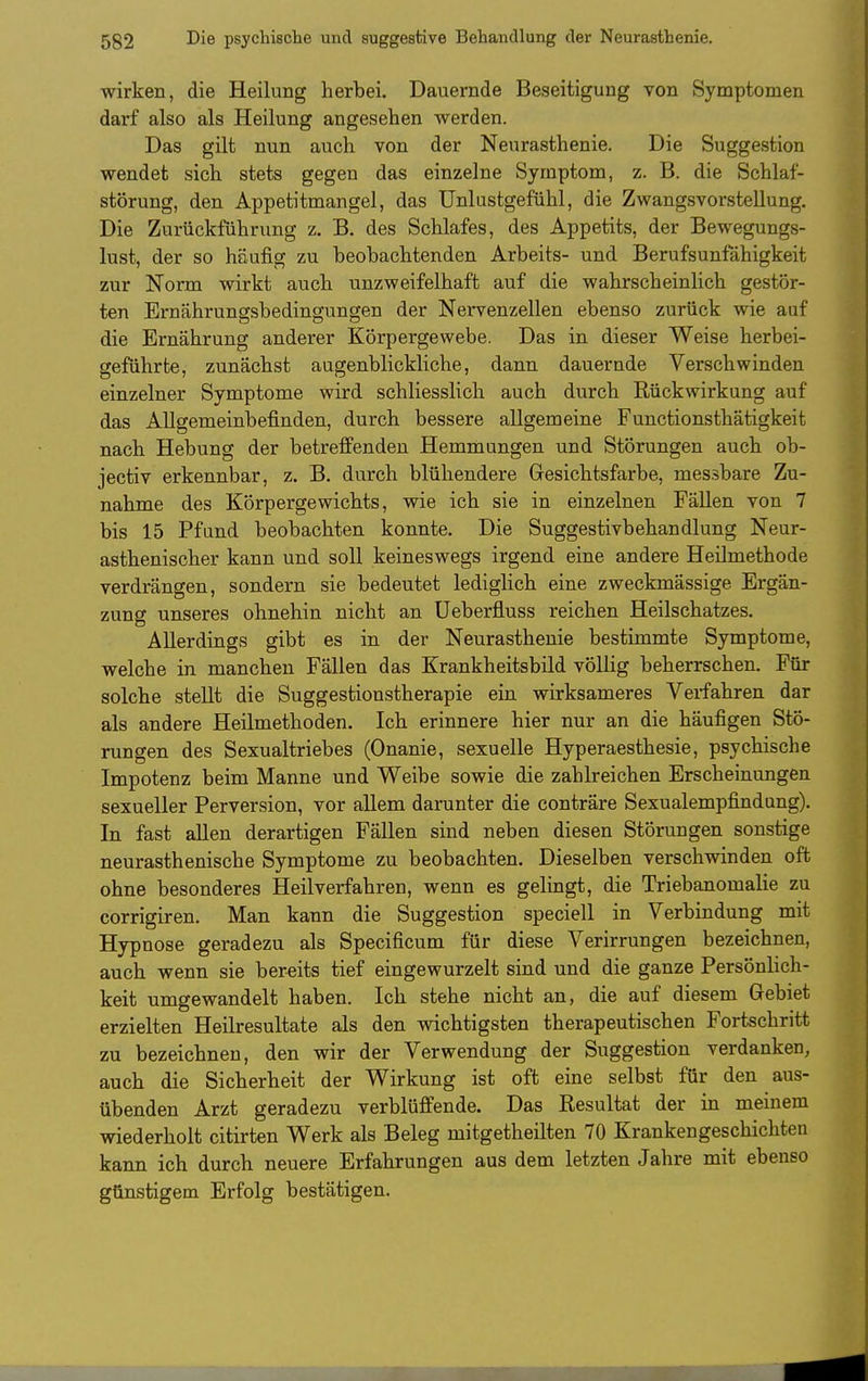 wirken, die Heilung herbei. Dauernde Beseitigung von Symptomen darf also als Heilung angesehen werden. Das gilt nun auch von der Neurasthenie. Die Suggestion wendet sich stets gegen das einzelne Symptom, z. B. die Schlaf- störung, den Appetitmangel, das ünlustgefiihl, die Zwangsvorstellung. Die Zurückführung z. B. des Schlafes, des Appetits, der Bewegungs- lust, der so häufig zu beobachtenden Arbeits- und Berufsunfahigkeit zur Norm wirkt auch unzweifelhaft auf die wahrscheinlich gestör- ten Ernährunffsbedinsungen der Nervenzellen ebenso zurück wie auf die Ernährung anderer Körpergewebe. Das in dieser Weise herbei- geführte, zunächst augenblickliche, dann dauernde Verschwinden einzelner Symptome wird schliesslich auch durch Rückwirkung auf das Allgemeinbefinden, durch bessere allgemeine Functionsthätigkeit nach Hebung der betreffenden Hemmungen und Störungen auch ob- jectiv erkennbar, z. B. durch blühendere Gresichtsfarbe, messbare Zu- nahme des Körpergewichts, wie ich sie in einzelnen FäUen von 7 bis 15 Pfund beobachten konnte. Die Suggestivbehandlung Neur- asthenischer kann und soll keineswegs irgend eine andere Heilmethode verdrängen, sondern sie bedeutet lediglich eine zweckmässige Ergän- zung unseres ohnehin nicht an Ueberfluss reichen Heilschatzes. Allerdings gibt es in der Neurasthenie bestimmte Symptome, welche in manchen Fällen das Krankheitsbild völlig beherrschen. Für solche stellt die Suggestionstherapie ein wirksameres Verfahren dar als andere Heilmethoden. Ich erinnere hier nur an die häufigen Stö- rungen des Sexualtriebes (Onanie, sexuelle Hyperaesthesie, psychische Impotenz beim Manne und Weibe sowie die zahlreichen Erscheinungen sexueller Perversion, vor allem darunter die conträre Sexualempfindung). In fast allen derartigen Fällen sind neben diesen Störungen sonstige neurasthenische Symptome zu beobachten. Dieselben verschwinden oft ohne besonderes Heilverfahren, wenn es gelingt, die Triebanomalie zu corrigiren. Man kann die Suggestion speciell in Verbindung mit Hypnose geradezu als Specificum für diese Verirrungen bezeichnen, auch wenn sie bereits tief eingewurzelt sind und die ganze Persönlich- keit umgewandelt haben. Ich stehe nicht an, die auf diesem Gebiet erzielten Heilresultate als den wichtigsten therapeutischen Fortschritt zu bezeichnen, den wir der Verwendung der Suggestion verdanken, auch die Sicherheit der Wirkung ist oft eine selbst für den aus- übenden Arzt geradezu verblüffende. Das Resultat der in meinem wiederholt citirten Werk als Beleg mitgetheilten 70 Krankengeschichten kann ich durch neuere Erfahrungen aus dem letzten Jahre mit ebenso günstigem Erfolg bestätigen.