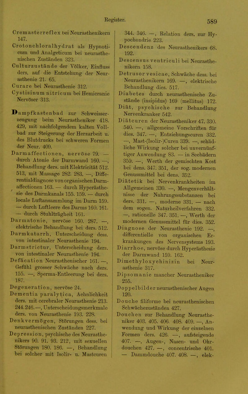 Cremasterreflex beiNeui-asthenikern 147. Crotonchloralhydrat als Hypnoti- cum und Änalgeticum bei neurasthe- nischen Zuständen 323. Culturzustande der Völker, Einfluss ders. auf die Entstehung der Neur- asthenie 21. 65. Curare bei Neurasthenie 312. Cystisinum nitricum beiHemicranie Nervöser 313. Dampfkastenbad zur Schweisser- zeugung beim Neurastheniker 418. 429, mit nachfolgendem kalten Voll- bad zur Steigerung der Herzarbeit u. des Blutdrucks bei schweren Formen der Neiir. 409. Darmaffectionen, nervöse 79. — durch Atonie der Daa-mwand 160. —, Behandlung ders. mit Elektricität 512. 513, mit Massage 282. 283. —, Diffe- rentialdiagnose von organischen Darm- affectionen 163. — durch Hyperästhe- sie des Darmkanals 155.159. — durch locale Luftansammlung im Darm 159. — durch Luftleere des Darms 160.161. — durch Stuhlträgheit 161. Darmatonie, nervöse 160. 287. —, elektrische Behandlung bei ders. 512. Darmkatarrh, Unterscheidung dess. von intestinaler Neurasthenie 194. Darmstrictur, Unterscheidung ders. von intestinaler Neurasthenie 194. Defäcation Neurasthenischer 161. —, Gefühl grosser Schwäche nach ders. 155. —, Sperma-Entleerung bei ders. 187. Degeneration, nervöse 24. Dementia paralytica, Aehnlichkeit ders. mit cerebraler Neurasthenie 213. 244.246. —, Unterscheidungsmerkmale ders. von Neurasthenie 193. 228. Denkvermögen, Störungen dess. bei neurasthenischen Zuständen 227. Depression, psychische des Neurasthe- nikers 90. 91. 93. 212, mit sexuellen Störungen 180. 186. —, Behandlung bei solcher mit Isolir- u. Mastcuren 344. 346. —, Relation ders. zur Hy- pochondrie 223. Descendenz des Neurasthenikers 68. 192. Descensus ventriculi bei Neurasthe- nikern 158. Detrusor vesicae, Schwäche dess. bei Neurasthenikem 169. —, elektrische Behandlung dies. 517. Diabetes durch neurasthenische Zu- stände (insipidus) 169 (mellitus) 172. Diät, psychische zur Behandlung Nervenkranker 542. Diät euren der Neurastheniker 47. 330. 540. —, allgemeine Vorschriften für dies. 347. —, Entziehungscuren 332. —, Mast-(Isolir-)Curen 339. —, schäd- liche Wii-kung solcher bei unvernünf- tiger Anwendung 83. — in Seebädern 359. —, Werth der gemischten Kost bei dens. 347. 351, der sog. modernen Genussmittel bei dens. 352. Diätetik bei Nervenkrankheiten im Allgemeinen 330. —, Mengenverhält- nisse der Nahrangssubstanzen bei ders. 331. —, moderne 331. — nach dem sogen. Naturheilverfahren 332. —, rationelle 347. 351. —, Werth der modernen Genussmittel für dies. 352. Diagnose der Neurasthenie 192. —, differentielle von organischen Er- krankungen des Nervensystems 193. Diarrhoe, nervöse durch Hyperästhesie der Darmwand 159. 162. Dimethyloxychinizin bei Neur- asthenie 317. Dipsomanie mancher Neurastheniker 255. Doppelbilder neurasthenischer Augen 120. Douche filiforme bei nem-asthenischen Schwächezuständen 427. Douchen zur Behandlung Neurasthe- niker 403. 405. 406. 408. 409. —, An- wendung und Wirkung der einzelnen Formen ders. 426. —, aufeteigende 407. —, Augen-, Nasen- und Ohr- douchen 427. —, concentrische 401. — Dammdouche 407. 408. —, elek-