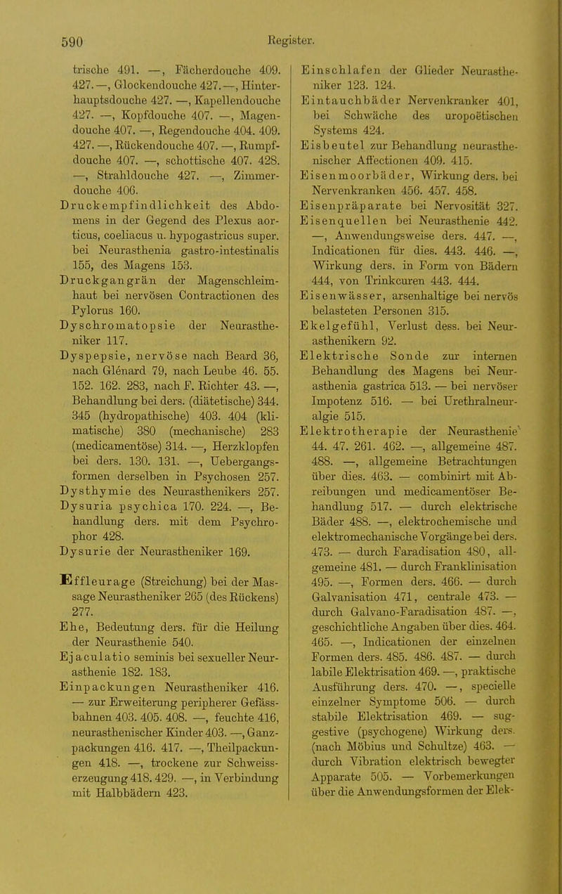 irische 491. —, Fächerdoucbe 409. 427.—, Glockenclouclie 427.—, Hiuter- hauptsdouche 427. —, Kapellendouche 427. —, Kopfdouche 407. —, Magen- douche 407. —, Eegendouche 404. 409. 427. —, Rückendouche 407. —, Rumpf- douche 407. —, schottische 407. 428. —, Strahldouche 427. —, Zimmer- douche 406. Druckempfindlichkeit des Abdo- mens in der Gegend des Plexus aor- ticus, coeliacus u. hypogastricus super, bei Neurasthenia gastro-intestinalis 155, des Magens 153. Druckgangrän der Magenschleim- haut bei nervösen Contractionen des Pylorus 160. Dyschromatopsie der Neurasthe- niker 117. Dyspepsie, nervöse nach Beard 36, nach Glenard 79, nach Leube 46. 55. 152. 162. 283, nach F. Richter 43. —, Behandlung bei ders. (diätetische) 344. 345 (hydropathische) 403. 404 (kli- matische) 380 (mechanische) 283 (medicamentöse) 314. —, Herzklopfen bei ders. 130. 131. —, Uebergangs- formen derselben in Psychosen 257. Dysthymie des Neurasthenikers 257. Dysuria psychica 170. 224. —, Be- handlung ders. mit dem Psychro- phor 428. Dysurie der Nem-astheniker 169. Effleurage (Streichung) bei der Mas- sage Neurastheniker 265 (des Rückens) 277. Ehe, Bedeutung ders. für die Heilung der Neurasthenie 540. Ejaculatio seminis bei sexueller Neur- asthenie 182. 183. Einpackungen Nem-astheniker 416. — zur Erweiterung peripherer Gefäss- bahnen 403. 405. 408. —, feuchte 416, neurasthenischer Kinder 403. —, Ganz- packungen 416. 417. —, Theilpackun- gen 418. —, trockene zur Schweiss- erzeugung 418.429. —, in Verbindung mit Halbbädern 423. Einschlafen der Glieder Neurasthe- niker 123. 124. Eintauchbäder Nervenkranker 401, bei Schwäche des uropoetischeu Systems 424. Eisbeutel zur Behandlung neurasthe- nischer Aflectionen 409. 415. E i s e n m 0 0 r b ä der, Wirkung ders. bei Nervenkranken 456. 457. 458. Eisenpräparate bei Nervosität 327. Eisenquellen bei Neurasthenie 442. —, Anwendungsweise ders. 447. —, Indicationen für dies. 443. 446. —, Wirkung ders. in Form von Bädern 444, von Trinkcuren 443. 444. Eisenwässer, arsenhaltige bei nervös belasteten Personen 315. Ekelgefühl, Verlust dess. bei Neur- asthenikern 92. Elektrische Sonde zur internen Behandlung des Magens bei Nem-- asthenia gastrica 513. — bei nervöser Impotenz 516. — bei Urethralnem-- algie 515. Elektrotherapie der Neurasthenie' 44. 47. 261. 462. — allgemeine 487. 488. —, allgemeine Betrachtungen über dies. 463. — combinirt mit Ab- reibungen und medicamentöser Be- handlung 517. — dm'ch elektrische Bäder 488. —, elektrochemische xmi elektromechanische Vorgänge bei ders. 473. — durch Faradisation 480, all- gemeine 481. — durch Franklinisation 495. —, Formen ders. 466. — durch Galvanisation 471, centrale 473. — dm'ch Galvano-Faradisation 487. —, geschichtliche Angaben über dies. 464. 465. —, Indicationen der einzelneu Formen ders. 485. 486. 487. — durch labile Elektrisation 469. —, praktische Ausführung ders. 470. —, specielle einzelner Symptome 506. — durch stabile Elekti-isation 469. — sug- gestive (psychogene) Wirkung ders. (nach Möbius und Schnitze) 463. — durch Vibration elektrisch bewegter Apparate 505. — Vorbemerkungen über die Anwendungsformen der Elek-