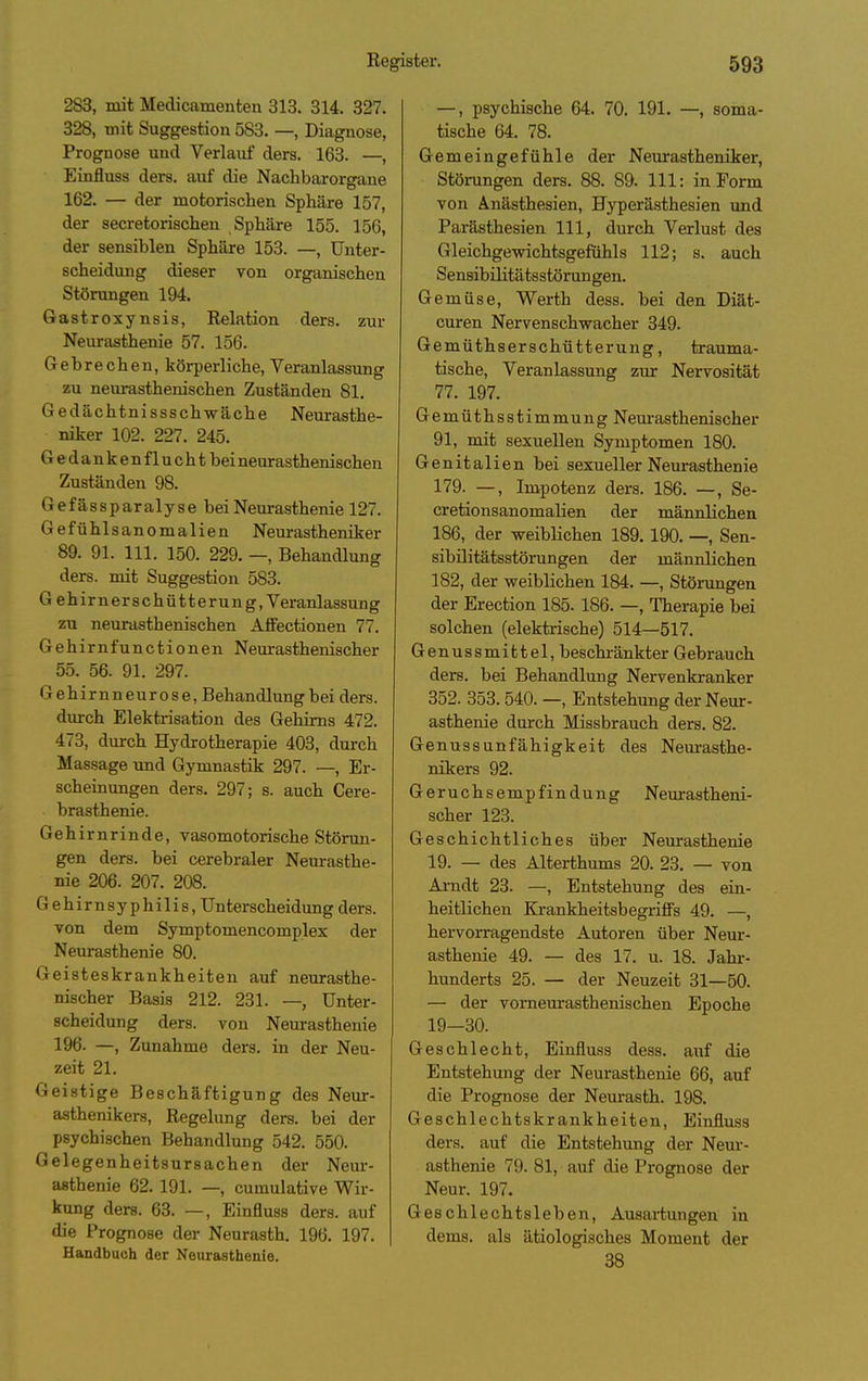 2S3, mit Medicamenten 313. 314. 327. 328, mit Suggestion 583. —, Diagnose, Prognose und Verlauf ders. 163. —, Eijifluss ders. auf die Nachbarorgane 162. — der motorischen Sphäre 157, der secretorischen Sphäre 155. 156, der sensiblen Sphäre 153. —, Unter- scheidung dieser von organischen Störungen 194. Gastroxynsis, Relation ders. zur Neurasthenie 57. 156. Gebrechen, körperliche, Veranlassung zu neurasthenischen Zuständen 81. Gedächtnissschwäche Neurasthe- niker 102. 227. 245. Gedanken fluchtbei neurasthenischen Zuständen 98. Gefässparalyse bei Neurasthenie 127. Gefühlsanomalien Neurastheniker 89. 91. III. 150. 229. —, Behandlung ders. mit Suggestion 583. Gehirnerschütterung, Veranlassung zu neurasthenischen Affectionen 77. Gehirnfunctionen Neurasthenischer 55. 56. 91. 297. Gehirnneurose, Behandlung bei ders. durch Elektrisation des Gehirns 472. 473, durch Hydrotherapie 403, durch Massage xmd Gymnastik 297. —, Er- scheinungen ders. 297; s. auch Cere- brasthenie. Gehirnrinde, vasomotorische Störma- gen ders. bei cerebraler Neurasthe- nie 206. 207. 208. Gehirnsyphilis, Unterscheidung ders. von dem Symptomencomplex der Nem-asthenie 80. Geisteskrankheiten auf neurasthe- nischer Basis 212. 231. —, Unter- scheidung ders. von Neurasthenie 196. —, Zunahme ders. in der Neu- zeit 21. Geistige Beschäftigung des Neur- asthenikers, Regelung ders. bei der psychischen Behandlung 542. 550. Gelegenheitsursachen der Neur- asthenie 62. 191. —, cumulative Wir- kung ders. 63. —, Einfluss ders. auf die Prognose der Neurasth. 196. 197. Handbuch der Neurasthenie. —, psychische 64. 70. 191. —, soma- tische 64. 78. Gemeingefühle der Neurasthenikei-, Störungen ders. 88. 89. III: in Form von Anästhesien, Hyperästhesien und Parästhesien III, durch Verlust des Gleichgewichtsgefühls 112; s. auch Sensibilitätsstörungen. Gemüse, Werth dess. bei den Diät- curen Nervenschwacher 349. Gemüthserschütterung, trauma- tische, Veranlassung zur Nervosität 77. 197. Gemüthsstimmung Neur asthenischer 91, mit sexuellen Symptomen 180. Genitalien bei sexueller Neurasthenie 179. —, Impotenz ders. 186. —, Se- cretionsanomalien der männlichen 186, der weiblichen 189.190. —, Sen- sibüitätsstörungen der männlichen 182, der weiblichen 184. —, Störungen der Erection 185. 186. —, Therapie bei solchen (elektrische) 514—517. Genussmittel, beschränkter Gebrauch ders. bei Behandlung Nervenkranker 352. 353. 540. —, Entstehung der Neur- asthenie durch Missbrauch ders. 82. Genussunfähigkeit des Neurasthe- nikers 92. Geruchsempfindung Neurastheni- scher 123. Geschichtliches über Neurasthenie 19. — des Älterthums 20. 23. — von Arndt 23. —, Entstehung des ein- heitlichen Bärankheitsbegriffs 49. —, hervorragendste Autoren über Neur- asthenie 49. — des 17. u. 18. Jahr- hunderts 25. — der Neuzeit 31—50. — der vornem-asthenischen Epoche 19-30. Geschlecht, Einfluss dess. auf die Entstehung der Neurasthenie 66, auf die Prognose der Neurasth. 198. Geschlechtskrankheiten, Einfluss ders. auf die Entstehung der Neur- asthenie 79. 81, auf die Prognose der Neur. 197. Geschlechtsleben, Ausartungen in dems. als ätiologisches Moment der 38