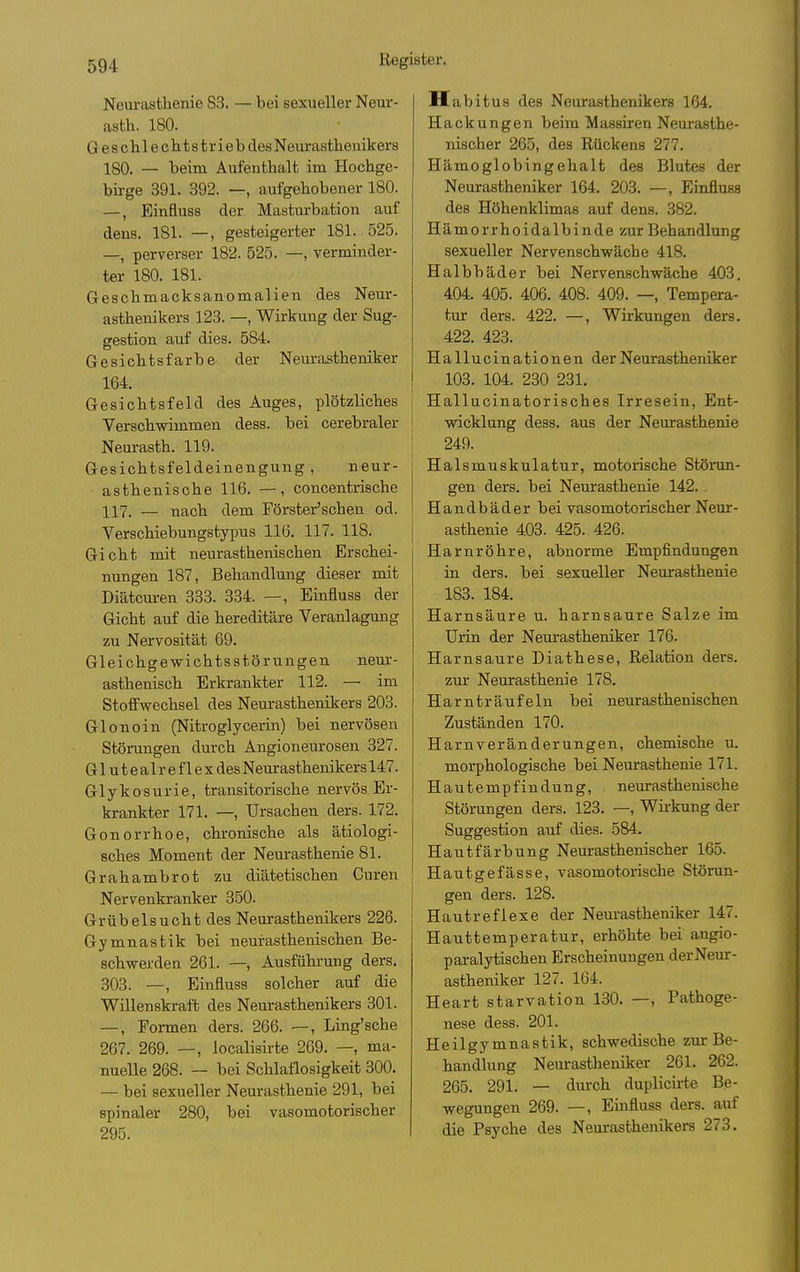 Neurastlienie 83. — bei sexueller Neur- asth, 180. Geschlechitstrieb des Neur asthenikers 180. — beim Aufenthalt im Hochge- bii-ge 391. 392. —, aufgehobener 180. —, Einfluss der Masturbation auf dens. 181. —, gesteigerter 181. 525. —, perverser 182. 525. —, verminder- ter 180. 181. Geschmacksanomalien des Neur- asthenikers 123. —, Wirkung der Sug- gestion auf dies. 584. Gesichtsfarbe der Neurastheniker 164. Gesichtsfeld des Auges, plötzliches Verschwimmen dess. bei cerebraler Neurasth. 119. Gesichtsfeldeinengung, neur- asthenische 116. —, concentrische 117. — nach dem Förster'schen od. Verschiebungstypus 116. 117. 118. Gicht mit neurasthenischen Erschei- nungen 187, Behandlung dieser mit Diätcuren 333. 334. —, Einfluss der Gicht auf die hereditäre Veranlagung zu Nervosität 69. Gleichgewichtsstörungen neur- asthenisch Erkrankter 112. — im Stoffwechsel des Neurasthenikers 203. Glonoin (Nitroglycerin) bei nervösen Störungen durch Angioneurosen 327. G1 u t e al r e f 1 e X des Neurasthenikers 147. G1 y k 0 s u r i e, transitorische nervös Er- krankter 171. —, Ursachen ders. 172. Gonorrhoe, chronische als ätiologi- sches Moment der Neurasthenie 81. Grahambrot zu diätetischen Curen Nervenkranker 3.50. Grübelsucht des Neurasthenikers 226. Gymnastik bei neurasthenischen Be- schwerden 261. —, Ausführung ders. 303. —, Einfluss solcher auf die Willenskraft des Neurasthenikers 301. —, Formen ders. 266. —, Ling'sche 267. 269. —, localisirte 269. —, ma- nuelle 268. — bei Schlaflosigkeit 300. — bei sexueller Neurasthenie 291, bei spinaler 280, bei vasomotorischer 295. H abitus des Neurasthenikers 164. Hackungen beim Massiren Neurasthe- nischer 265, des Rückens 277. Hämoglobingehalt des Blutes der Neurastheniker 164. 203. —, Einfluss des Höhenklimas auf dens. 382. Hämorrhoidalbinde zur Behandlung sexueller Nervenschwäche 418. Halbbäder bei Nervenschwäche 403. 404. 405. 406. 408. 409. —, Tempera- tur ders. 422. —, Wirkungen ders. 422. 423. Hallucinationen der Neurastheniker 103. 104. 230 231. Hallucinatorisches Irresein, Ent- wicklung dess. aus der Neurasthenie 249. Halsmuskulatur, motorische Stönm- gen ders. bei Neurasthenie 142. ! H a n d b ä d e r bei vasomotorischer Neur- j asthenie 403. 425. 426. Harnröhre, abnorme Empfindungen in ders. bei sexueller Neurasthenie 183. 184. Harnsäure u. harnsaure Salze im Urin der Neurastheniker 176. Harnsaure Diathese, Relation ders. zur Neurasthenie 178. Harnträufeln bei neurasthenischen Zuständen 170. Harnveränderungen, chemische u. morphologische bei Neurasthenie 171. Hautempfindung, neurasthenische Störangen ders. 123. —, Wirkung der Suggestion auf dies. 584. Hautfärbung Neurasthenischer 165. Hautgefässe, vasomotorische Störun- gen ders. 128. Hautreflexe der Neurastheniker 147. Hauttemperatur, erhöhte bei angio- paralytischen Erscheinungen derNeur- astheniker 127. 164. Heart starvation 130. —, Pathoge- nese dess. 201. Heilgymnastik, schwedische zur Be- handlung Neurastheniker 261. 262. 265. 291. — durch duplicirte Be- wegungen 269. —, Einfluss ders. auf die Psyche des Neurasthenikers 273.