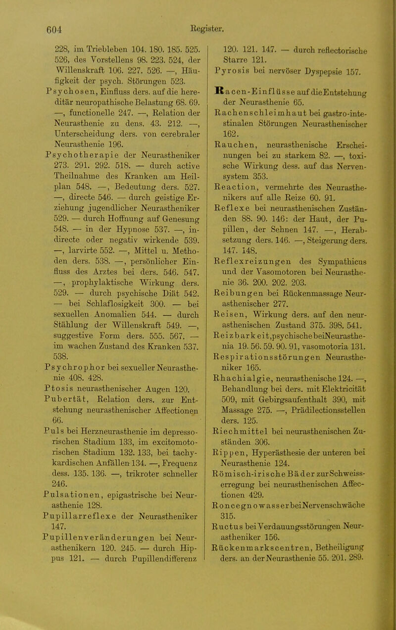 228, im Triebleben 104. 180. 185. 525. 526, des Vorstellens 98. 223. 524, der Willenskraft 106. 227. 526. —, Häu- figkeit der psych. Stöningen 523. Psychosen, Einfluss ders. auf die here- ditär neuropathische Belastung 68. 69. —, fanctionelle 247. —, Relation der Neurasthenie zu dens. 43. 212. —, Unterscheidung ders. von cerebraler Neurasthenie 196. Psychotherapie der Neurastheniker 273. 291. 292. 518. — durch active Theilnahme des Kranken am Heil- plan 548. —, Bedeutung ders. 527. —, directe 546. — durch geistige Er- ziehung jugendlicher Neurastheniker 529. — durch Hoffnung auf Genesung 548. — in der Hypnose 537. —, in- directe oder negativ wirkende 539. —, larvirte 552. —, Mittel u. Metho- den ders. 538. —, persönlicher Ein- fluss des Arztes bei ders. 546. 547. —, prophylaktische Wirkung ders. 529. — durch psychische Diät 542. — bei Schlaflosigkeit 300. — bei sexuellen Anomalien 544. — durch Stählung der Willenskraft 549. —, suggestive Form ders. 555. 567, — im wachen Zustand des Kranken 537. 538. Psychrophor bei sexueller Neurasthe- nie 408. 428. Ptosis neurasthenischer Augen 120. Pubertät, Relation ders. zur Ent- stehung neurasthenischer Affectionen 66. Puls bei Herzneurasthenie im depresso- rischen Stadium 133, im excitomoto- rischen Stadium 132. 133, bei tachy- kardischen Anfällen 134. —, Frequenz dess. 135. 136. —, trikroter schneller 246. Pulsationen, epigastrische bei Neur- asthenie 128. Pupillarreflexe der Neurastheniker 147. Pupillenveränderungen bei Neur- asthenikern 120. 245. — durch Hip- pus 121. — durch Pupillendifferenz 120. 121. 147. — durch reflectorische Starre 121. Pyrosis bei nervöser Dyspepsie 157. Racen-Einflüsse auf die Entstehung der Neurasthenie 65. Rachenschleimhaut bei gastro-inte- stinalen Störungen Neurasthenißcher 162. Rauchen, neurasthenische Erschei- nungen bei zu starkem 82. —, toxi- sche Wirkung dess. auf das Nerven- system 353. Reaction, vermehrte des Neurasthe- nikers auf alle Reize 60. 91. Reflexe bei neurasthenischen Zustän- den 88. 90. 146: der Haut, der Pu- pillen, der Sehnen 147. —, Herab- setzung ders. 146. —, Steigerung ders. 147. 148. Reflexreizungen des Sympathicus und der Yasomotoi-en bei Neurasthe- nie 36. 200. 202. 203. Reibungen bei Rückenmassage Neur- asthenischer 277. Reisen, Wirkung ders. auf den neur- asthenischen Zustand 375. 398. 541. Reizbarkeit ,psychischebeiNeurasthe- nia 19. 56. 59. 90. 91, vasomotoria 131. Respirationsstörungen Neurasthe- niker 165. Rhachialgie, neurasthenische 124. —, Behandlung bei ders. mit Elektricität 509, mit Gebirgsaufenthalt 390, mit Massage 275. —, Prädilectionsstellen ders. 125. Riechmittel bei neurasthenischen Zu- ständen 306. Rippen, Hyperästhesie der unteren bei Neurasthenie 124. Römisch-irische Bäder zur Schweiss- erregung bei neurasthenischen Affec- tionen 429. R 0 n c e g n 0 w a s s e r bei Nervenschwäche 315. Ructus bei Verdauungsstörungen Neur- astheniker 156. Rückenmarkscentren, Betheiligung ders. an der Neurasthenie 55. 201. 289.