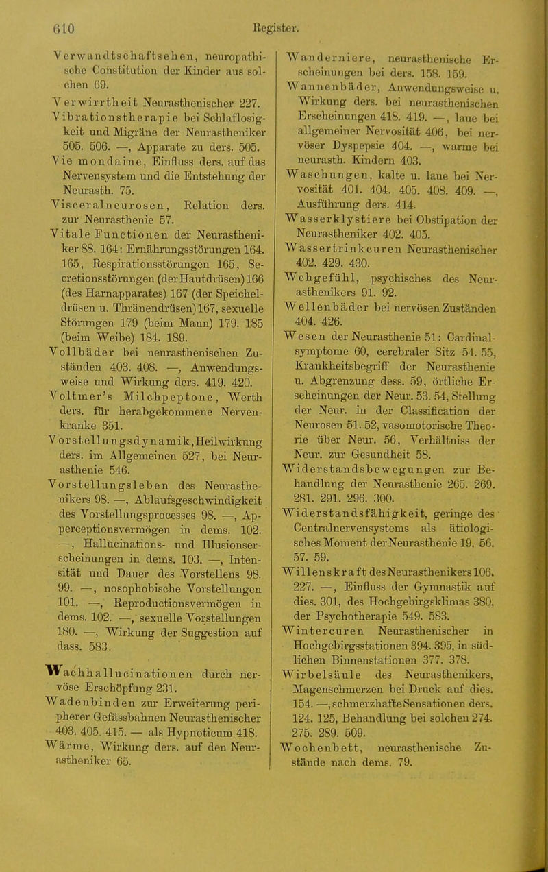 Verwandtschaftselien, neuropathi- sche Constitution der Kinder aus sol- chen 69. Verwirrtheit Neurasthenischer 227. Vibrationstherapie bei Schlaflosig- keit und Migräne der Neurastheniker 505. 506. —, Apparate zu ders. 505. Vie mondaine, Einfluss ders. auf das Nervensystem und die Entstehung der Neurasth. 75. Visceralneurosen, Eelation ders. zur Neurasthenie 57. Vitale Functionen der Neurastheni- ker 88. 164: Ernähi'ungsstörungen 164. 165, Respirationsstörungen 165, Se- cretionsstörangen (der Hautdrüsen) 166 (des Harnapparates) 167 (der Speichel- drüsen u. Thränendrüsen) 167, sexuelle Störungen 179 (beim Mann) 179. 185 (beim Weibe) 184. 189. Vollbäder bei neurastheuischen Zu- ständen 403. 408. — Anwendungs- ■weise und Wirkung ders. 419. 420. Voltmer's Milchpeptone, Werth ders. für herabgekommene Nerven- kranke 351. Vors teil ungsdynamik.Heilwirkung ders. im Allgemeinen 527, bei Neur- asthenie 546. Vorstellungsleben des Neurasthe- nikers 98. —, Ablaufsgeschwindigkeit des Vorstellungsprocesses 98. —, Ap- perceptionsvermögen in dems. 102. —, Hallucinations- und Illusionser- scheinungen in dems. 103. —, Inten- sität und Dauer des Vorstellens 98. 99. —, nosophobische Vorstellungen 101. —, Reproductionsvermögen in dems. 102. —, sexuelle Vorstellungen 180. —, Wirkung der Suggestion auf dass. 583. Wa chhallucinationen durch ner- vöse Erschöpfung 231. Wadenbinden zur Erweiterung peri- pherer Gefässbahnen Neurasthenischer 403. 405. 415. — als Hypnoticum 418. Wärme, Wirkung ders. auf den Neur- astheniker 65. Wanderniere, neurasthenische Er- scheinungen bei ders. 158. 159. Wannenbäder, Aiiwendungsweise u. Wirkung ders. bei neurasthenischen Erscheinungen 418. 419. —, laue bei allgemeiner Nervosität 406, bei ner- vöser Dyspepsie 404. —, warme bei neurasth. Kindern 403. Waschungen, kalte u. laue bei Ner- vosität 401. 404. 405. 408. 409. —, Ausfühmng ders. 414. Wasserklystiere bei Obstipation der Neurastheniker 402. 405. Wassertrinkcuren Neurasthenischer 402. 429. 430. Wehgefühl, psychisches des Nem-- asthenikers 91. 92. Wellenbäder bei nervösen Zuständen 404. 426. Wesen der Neurasthenie 51: Cardinal- symptome 60, cerebraler Sitz 54. 55, Krankheitsbegriff der Neurasthenie u. Abgrenzung dess. 59, örtliche Er- scheinungen der Neur. 53. 54, Stellung der Neur. in der Classification der Neurosen 51. 52, vasomotorische Theo- rie über Neur. 56, Verhältniss der Neur. zur Gesundheit 58. Widerstandsbewegungen zur Be- handlung der Neurasthenie 265. 269. 281. 291. 296. 300. Widerstandsfähigkeit, geringe des' Centrainervensystems als ätiologi- sches Moment derNeurasthenie 19. 56. 57. 59. Willenskraft desNeurasthenikers 106. 227. —, Einfluss der Gymnastik auf dies. 301, des Hochgebirgsklimas 380, der Psychotherapie 549. 583. Winter euren Neurasthenischer in Hochgebirgsstationen 394. 395, in süd- lichen Binnenstationen 377. 378. Wirbelsäule des Neurasthenikers, Magenschmerzen bei Druck auf dies. 154. —, schmerzhafte Sensationen ders. 124. 125, Behandlung bei solchen 274. 275. 289. 509. Wochenbett, neurasthenische Zu- stände nach dems. 79.