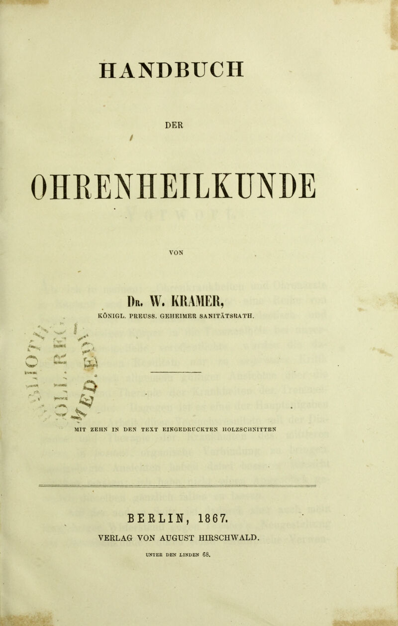 HANDBUCH DER OHRENHEILKUNDE VON Dr. W. KRÄMER, KÖNIGL. PREÜSS. GEHEIMER SANITÄTSUA.TH. *1 9 MIT ZEHN IN DEN TEXT EINGEDRÜCKTEN HOLZSCHNITTEN BERLIN, 1867. VERLAG VON AUGUST HIRSCH WALD. UNTEE DEN LINDEN 68.