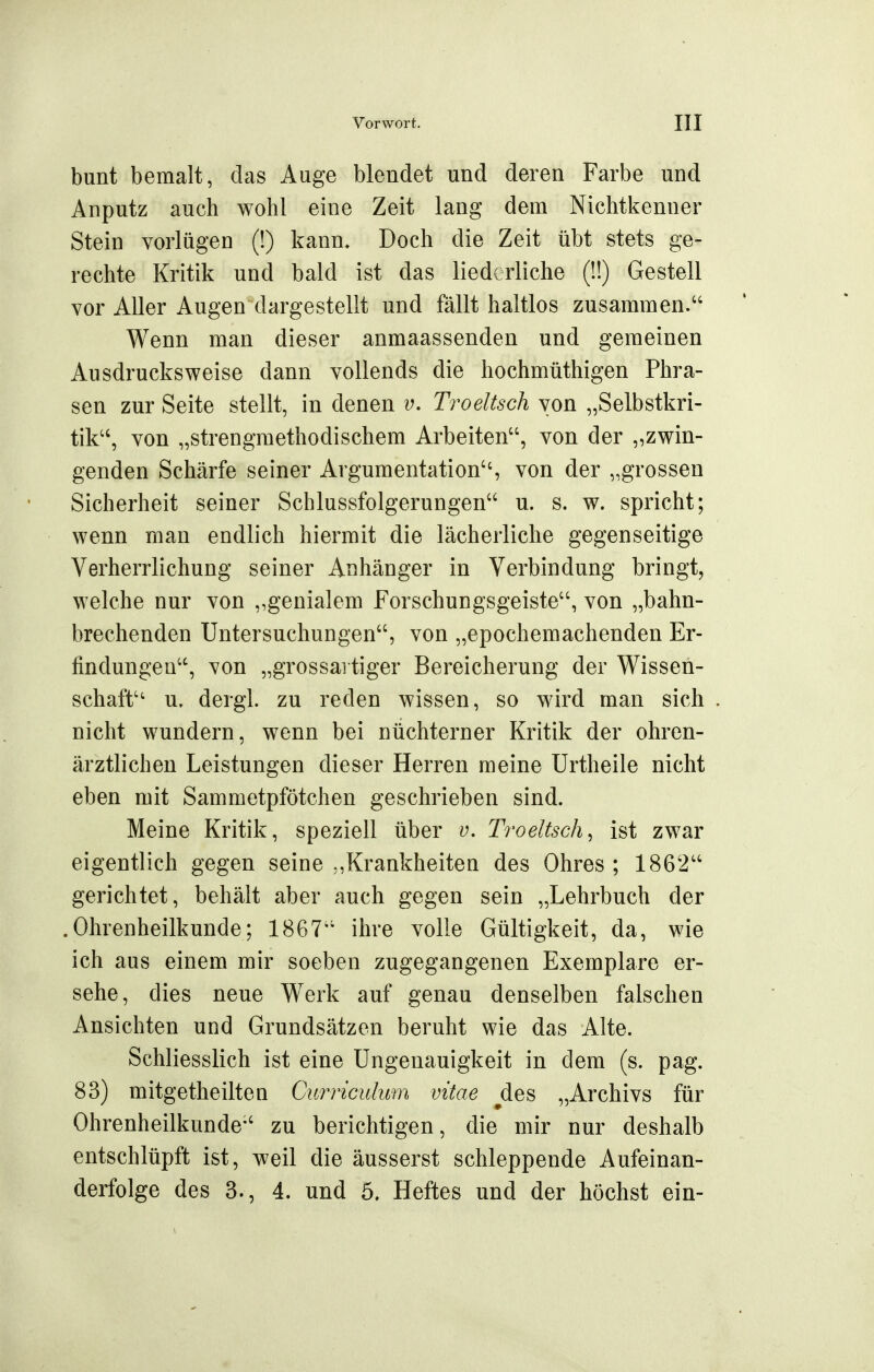 bunt bemalt, das Auge blendet und deren Farbe und Anputz auch wohl eine Zeit lang dem Nichtkenner Stein vorlügen (!) kann. Doch die Zeit übt stets ge- rechte Kritik und bald ist das liederliche (1!) Gestell vor Aller Augen dargestellt und fällt haltlos zusammen. Wenn man dieser anmaassenden und gemeinen Ausdrucks weise dann vollends die hochmüthigen Phra- sen zur Seite stellt, in denen v. Troeltsch von „Selbstkri- tik'', von „strengmethodischem Arbeiten, von der „zwin- genden Schärfe seiner Argumentation, von der „grossen Sicherheit seiner Schlussfolgerungen u. s. w. spricht; wenn man endlich hiermit die lächerliche gegenseitige Verherrlichung seiner Anhänger in Verbindung bringt, welche nur von „genialem Forschungsgeiste, von „bahn- brechenden Untersuchungen, von „epochemachenden Er- findungen, von „grossai tiger Bereicherung der Wissen- schaft'' u. dergl. zu reden wissen, so wird man sich , nicht wundern, wenn bei nüchterner Kritik der ohren- ärztlichen Leistungen dieser Herren meine ürtheile nicht eben mit Sammetpfötchen geschrieben sind. Meine Kritik, speziell über v, Troeltsch^ ist zwar eigentlich gegen seine Krankheiten des Ohres; 1862 gerichtet, behält aber auch gegen sein „Lehrbuch der .Ohrenheilkunde; 1867 ihre volle Gültigkeit, da, wie ich aus einem mir soeben zugegangenen Exemplare er- sehe, dies neue Werk auf genau denselben falschen Ansichten und Grundsätzen beruht wie das Alte. Schliesslich ist eine Ungenauigkeit in dem (s. pag. 83) mitgetheilten Gurnculum vitae ^des „Archivs für Ohrenheilkunde zu berichtigen, die mir nur deshalb entschlüpft ist, weil die äusserst schleppende Aufeinan- derfolge des 3., 4. und 5. Heftes und der höchst ein-