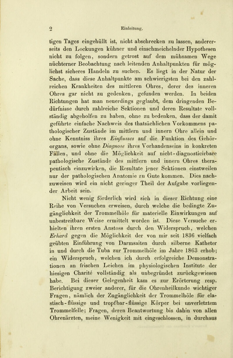 tigen Tages eingehüllt ist, nicht abschrecken zu lassen, anderer- seits den Lockungen kühner und einschmeichelnder Hypothesen nicht zu folgen, sondern getrost auf dem mühsamen Wege nüchterner Beobachtung nach leitenden Anhaltpunkten für mög- lichst sicheres Handeln zu suchen. Es liegt in der Natur der Sache, dass diese Anhaltpunkte am schwierigsten bei den zahl- reichen Krankheiten des mittleren Ohres, derer des inneren Ohres gar nicht zu gedenken, gefunden werden. In beiden Richtungen hat man neuerdings geglaubt, dem dringenden Be- dürfnisse durch zahlreiche Sektionen und deren Resultate voll- ständig abgeholfen zu haben, ohne zu bedenken, dass der damit geführte einfache Nachweis des thatsächlichen Vorkommens pa- thologischer Zustände im mittlem und innern Ohre allein und ohne Kenntniss ihres Einflusses auf die Funktion des Gehör- organs, sowie ohne Diagnose ihres Vorhandenseins in konkreten Fällen, und ohne die Möglichkeit auf nicht-diagnosticirbare pathologische Zustände des mittlem und innern Ohres thera- peutisch einzuwirken, die Resultate jener Sektionen einstweilen nur der pathologischen Anatomie zu Gute kommen. Dies nach- zuweisen wird ein nicht geringer Theil der Aufgabe vorliegen- der Arbeit sein. Nicht wenig förderlich wird sich in dieser Richtung eine Reihe von Versuchen erweisen, durch welche die bedingte Zu- gänglichkeit der Trommelhöle für materielle Einwirkungen auf uabestreitbare Weise ermittelt worden ist. Diese Versuche er- hielten ihren ersten Anstoss durch den Widerspruch, welchen Erhard gegen die Möglichkeit der von mir seit 1836 vielfach geübten Einführung von Darmsaiten durch silberne Katheter in und durch die Tuba zur Trommelhöle im Jahre 1863 erhob; ein Widerspruch, welchen ich durch erfolgreiche Demonstra- tionen an frischen Leichen im physiologischen Institute der hiesigen Charite vollständig als unbegründet zurückgewiesen habe. Bei dieser Gelegenheit kam es zur Erörterung resp. Berichtigung zweier anderer, für die Ohrenheilkunde wichtiger Fragen, nämlich der Zugänglichkeit der Trommelhöle für ela- stisch-flüssige und tropf bar-flüssige Körper bei unverletztem Trommelfelle; Fragen, deren Beantwortung bis dahin von allen Ohrenärzten, meine Wenigkeit mit eingeschlossen, in durchaus