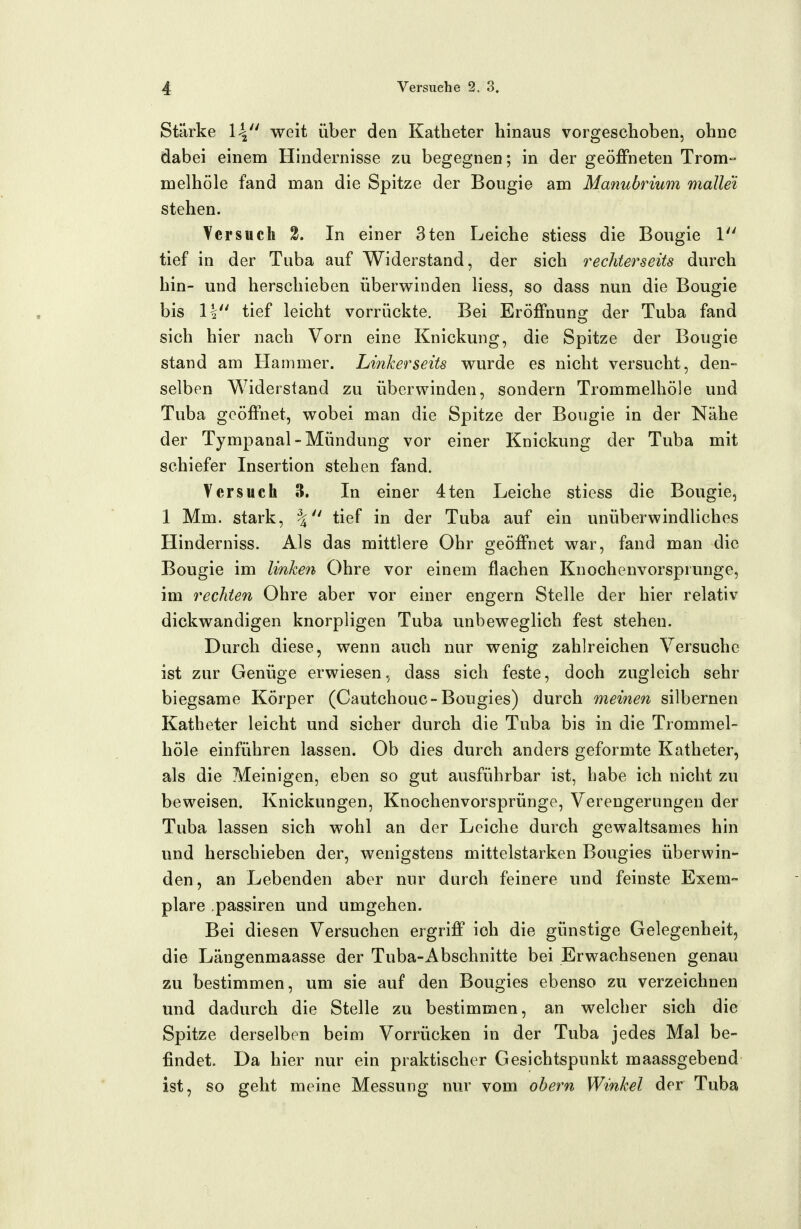 Stärke 14 weit über den Katheter hinaus vorgeschoben, ohne dabei einem Hindernisse zu begegnen; in der geöffneten Trom- melhöle fand man die Spitze der Bougie am Manubrium malle'i stehen. Versuch 2. In einer 3ten Leiche stiess die Bougie 1 tief in der Tuba auf Widerstand, der sich rechterseits durch hin- und herschieben überwinden Hess, so dass nun die Bougie bis 1| tief leicht vorrückte. Bei Eröffnuns: der Tuba fand sich hier nach Vorn eine Knickung, die Spitze der Bougie stand am Hammer. Linkerseits vrurde es nicht versucht, den- selben Widerstand zu überwinden, sondern Trommelhöle und Tuba geöffnet, wobei man die Spitze der Bougie in der Nähe der Tympanal-Mündung vor einer Knickung der Tuba mit schiefer Insertion stehen fand. Versuch 3. In einer 4ten Leiche stiess die Bougie, 1 Mm. stark, tief in der Tuba auf ein unüberwindHches Hinderniss. Als das mittlere Ohr geöffnet war, fand man die Bougie im linken Ohre vor einem flachen Knochenvorspiunge, im rechten Ohre aber vor einer engern Stelle der hier relativ dickwandigen knorpligen Tuba unbeweglich fest stehen. Durch diese, wenn auch nur wenig zahlreichen Versuche ist zur Genüge erwiesen, dass sich feste, doch zugleich sehr biegsame Körper (Cautchouc-Bougies) durch meinen silbernen Katheter leicht und sicher durch die Tuba bis in die Trommel- höle einführen lassen. Ob dies durch anders geformte Katheter, als die Meinigen, eben so gut ausführbar ist, habe ich nicht zu beweisen. Knickungen, Knochenvorsprünge, Verengerungen der Tuba lassen sich wohl an der Leiche durch gewaltsames hin und herschieben der, wenigstens mittelstarken Bougies überwin- den, an Lebenden aber nur durch feinere und feinste Exem- plare passiren und umgehen. Bei diesen Versuchen ergriff ich die günstige Gelegenheit, die Längenmaasse der Tuba-Abschnitte bei Erwachsenen genau zu bestimmen, um sie auf den Bougies ebenso zu verzeichnen und dadurch die Stelle zu bestimmen, an welcher sich die Spitze derselben beim Vorrücken in der Tuba jedes Mal be- findet. Da hier nur ein praktischer Gesichtspunkt maassgebend ist, so geht meine Messung nur vom obern Winkel der Tuba