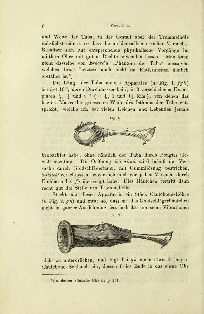 und Weite der Tuba, in der Gestalt aber der Trommelhöle möglichst nähert, so dass die an demselben erzielten Versuchs- Resultate sich auf entsprechende physikalische Vorgänge im mittlem Ohre mit gutem Rechte anwenden lassen. Man kann nicht dasselbe von Erhard''s „Phantom der Tuba aussagen, welches dieser Letztern auch nicht im Entferntesten ähnlich gestaltet ist*). Die Länge der Tuba meines Apparates (s. Fig. \. fgh) beträgt 16'^', deren Durchmesser bei in 3 v^erschiedenen Exem- plaren I, \ und (= 4i 1 und \\ Mm.), von denen das letztere Maass der grossesten Weite des Isthmus der Tuba ent- spricht, welche ich bei vielen Leichen und Lebenden jemals Fig. 1. beobachtet habe, ohne nämlich der Tuba durch Bougies Ge- walt anzuthun. Die Oeffnung bei ab cd wird behufs der Ver- suche durch Goldschlägerhaut, mit Gummilösung bestrichen, luftdicht verschlossen, wovon ich mich vor jedem Versuche durch Einblasen bei fg überzeugt habe. Dies Häutchen vertritt dann recht gut die Stelle des Trommelfells. Steckt man diesen Apparat in ein Stück Cautchouc-Röhre (s. Fig. 2. gh) und zwar so, dass sie das Goldschlägerhäutchen nicht in ganzer Ausdehnung fest bedeckt, um seine Vibrationen Fig. 2. nicht zu unterdrücken, und fügt bei gh einen etwa 2' lang n Cautchouc-Schlauch ein, dessen freies Ende in das eigne Ohr