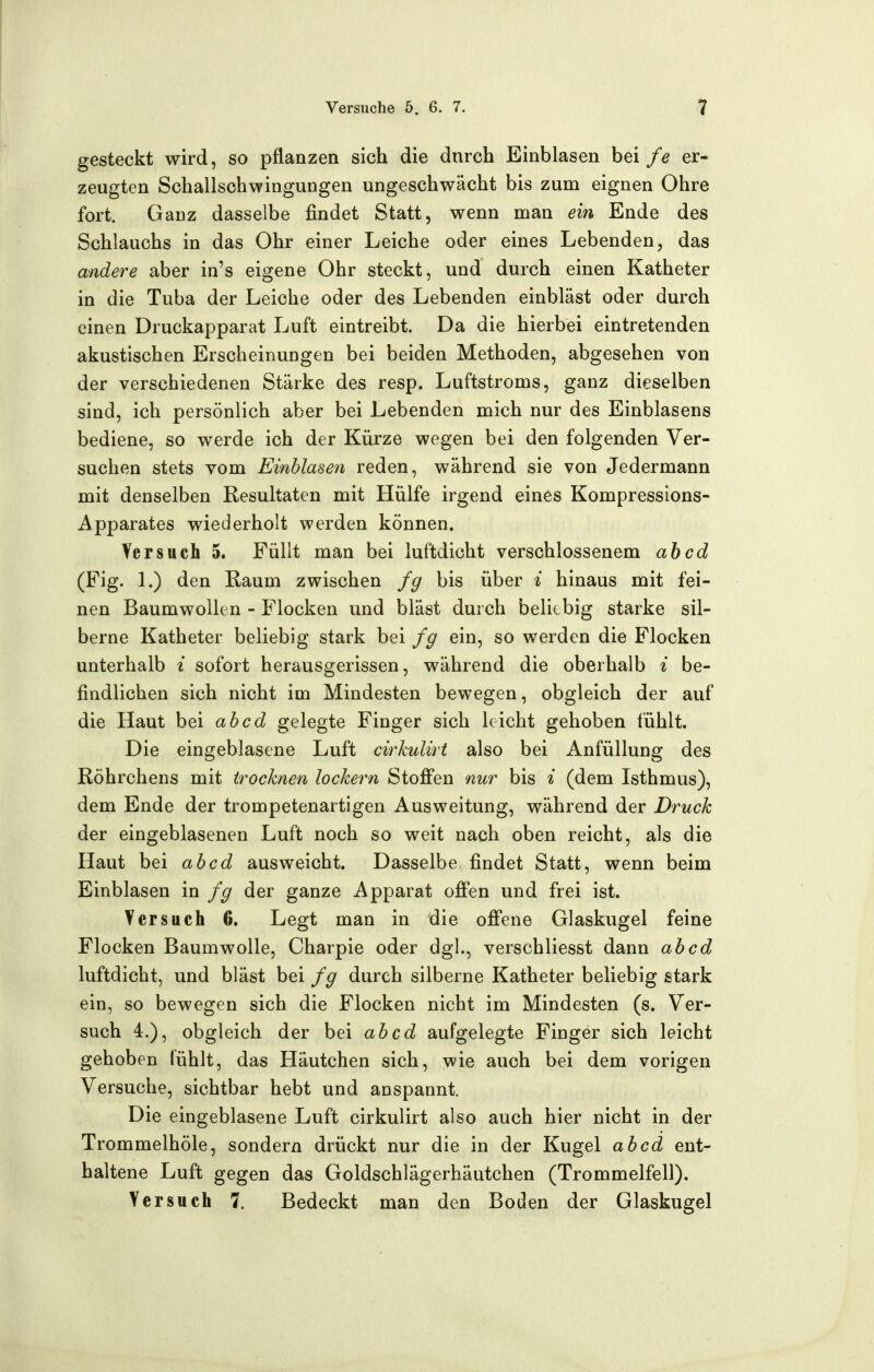 gesteckt wird, so pflanzen sich die dnrch Einblasen bei fe er- zeugten Schallschwingungen ungeschwächt bis zum eignen Ohre fort. Ganz dasselbe findet Statt, wenn man ein Ende des Schlauchs in das Ohr einer Leiche oder eines Lebenden, das andere aber in's eigene Ohr steckt, und durch einen Katheter in die Tuba der Leiche oder des Lebenden einbläst oder durch einen Druckapparat Luft eintreibt. Da die hierbei eintretenden akustischen Erscheinungen bei beiden Methoden, abgesehen von der verschiedenen Stärke des resp. Luftstroms, ganz dieselben sind, ich persönlich aber bei Lebenden mich nur des Einblasens bediene, so werde ich der Kürze wegen bei den folgenden Ver- suchen stets vom Einblasen reden, während sie von Jedermann mit denselben Resultaten mit Hülfe irgend eines Kompressions- Apparates wiederholt werden können. Versuch 5. Füllt man bei luftdicht verschlossenem ah cd (Fig. 1.) den Raum zwischen fg bis über % hinaus mit fei- nen Baumwollen - Flocken und bläst durch beliebig starke sil- berne Katheter beliebig stark bei fg ein, so werden die Flocken unterhalb i sofort herausgerissen, während die oberhalb % be- findlichen sich nicht im Mindesten bewegen, obgleich der auf die Haut bei ah cd gelegte Finger sich leicht gehoben fühlt. Die eingeblasene Luft cirkulirt also bei Anfüllung des Röhrchens mit trocknen lockern Stoffen nur bis i (dem Isthmus), dem Ende der trompetenartigen Ausweitung, während der Druck der eingeblasenen Luft noch so weit nach oben reicht, als die Haut bei ab cd ausweicht. Dasselbe findet Statt, wenn beim Einblasen in fg der ganze Apparat offen und frei ist. Versuch 6. Legt man in die offene Glaskugel feine Flocken Baumwolle, Charpie oder dgl., verschliesst dann ab cd luftdicht, und bläst bei fg durch silberne Katheter beliebig stark ein, so bewegen sich die Flocken nicht im Mindesten (s. Ver- such 4.), obgleich der bei ab cd aufgelegte Finger sich leicht gehoben lühlt, das Häutchen sich, wie auch bei dem vorigen Versuche, sichtbar hebt und anspannt. Die eingeblasene Luft cirkulirt also auch hier nicht in der Trommelhöle, sondern drückt nur die in der Kugel ab cd ent- haltene Luft gegen das Goldschlägerhäutchen (Trommelfell). Versuch 7. Bedeckt man den Boden der Glaskugel