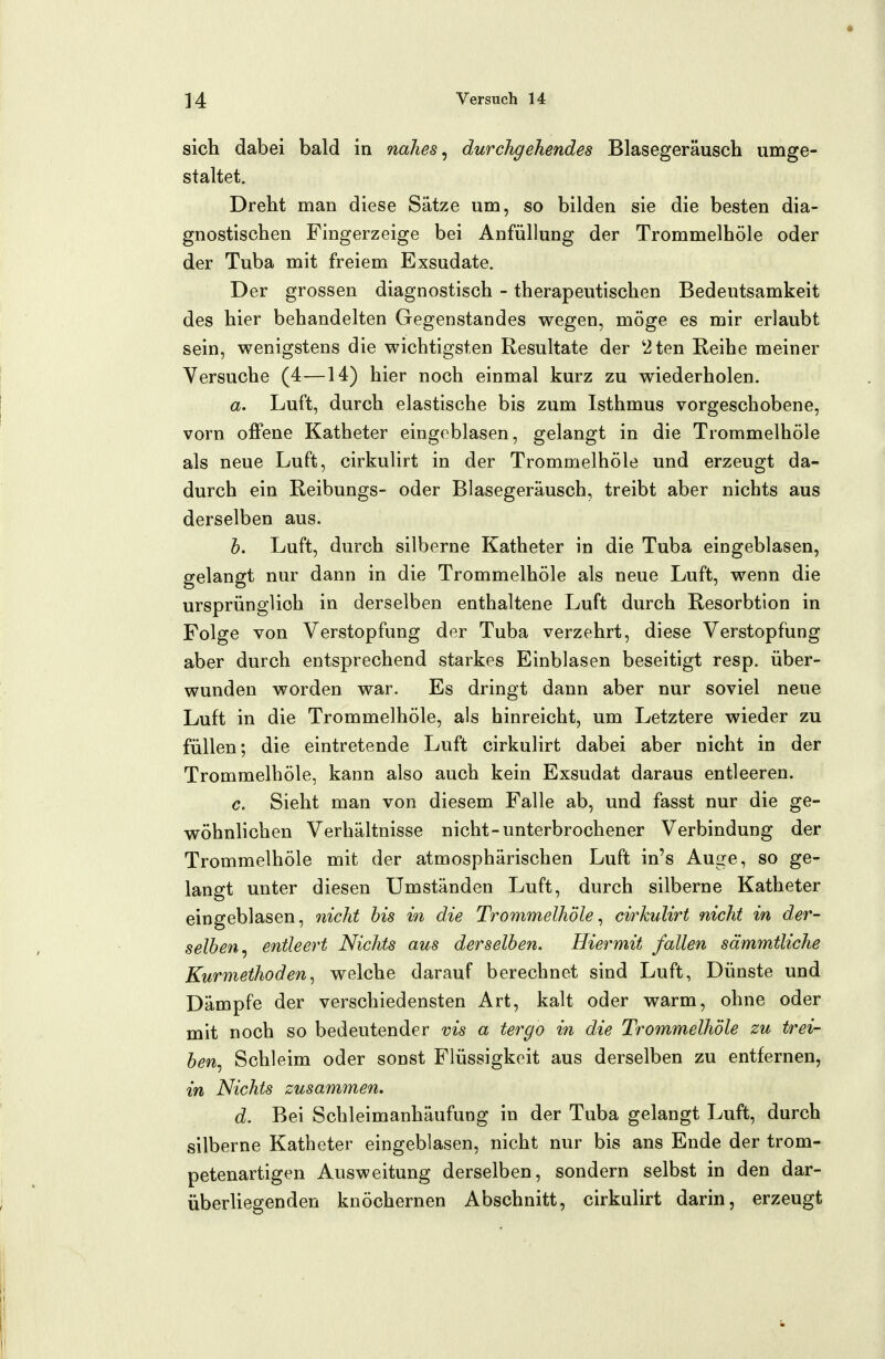 sich dabei bald in nahes ^ durchgehendes Blasegeräusch umge- staltet. Dreht man diese Sätze um, so bilden sie die besten dia- gnostischen Fingerzeige bei Anfüllung der Trommelhöle oder der Tuba mit freiem Exsudate. Der grossen diagnostisch - therapeutischen Bedeutsamkeit des hier behandelten Gegenstandes wegen, möge es mir erlaubt sein, wenigstens die wichtigsten Resultate der 2ten Reihe meiner Versuche (4—14) hier noch einmal kurz zu wiederholen. a. Luft, durch elastische bis zum Isthmus vorgeschobene, vorn offene Katheter eingeblasen, gelangt in die Trommelhöle als neue Luft, cirkulirt in der Trommelhöle und erzeugt da- durch ein Reibungs- oder Blasegeräusch, treibt aber nichts aus derselben aus. h. Luft, durch silberne Katheter in die Tuba eingeblasen, gelangt nur dann in die Trommelhöle als neue Luft, wenn die ursprünglich in derselben enthaltene Luft durch Resorbtion in Folge von Verstopfung der Tuba verzehrt, diese Verstopfung aber durch entsprechend starkes Einblasen beseitigt resp. über- wunden worden war. Es dringt dann aber nur soviel neue Luft in die Trommelhöle, als hinreicht, um Letztere wieder zu füllen; die eintretende Luft cirkulirt dabei aber nicht in der Trommelhöle, kann also auch kein Exsudat daraus entleeren. c. Sieht man von diesem Falle ab, und fasst nur die ge- wöhnlichen Verhältnisse nicht-unterbrochener Verbindung der Trommelhöle mit der atmosphärischen Luft in's Auge, so ge- langt unter diesen Umständen Luft, durch silberne Katheter eingeblasen, nicht bis in die Tro^nmelhöle ^ cin^kulirt nicht in der- selben^ entleert Nichts aus derselben. Hiermit fallen sämmtliche Kurmethoden^ welche darauf berechnet sind Luft, Dünste und Dämpfe der verschiedensten Art, kalt oder warm, ohne oder mit noch so bedeutender vis a tergo in die Trommelhöle zu trei- ben^ Schleim oder sonst Flüssigkeit aus derselben zu entfernen, in Nichts zusammen. d. Bei Schleimanhäufung in der Tuba gelangt Luft, durch silberne Katheter eingeblasen, nicht nur bis ans Ende der trom- petenartigen Ausweitung derselben, sondern selbst in den dar- überhegenden knöchernen Abschnitt, cirkulirt darin, erzeugt